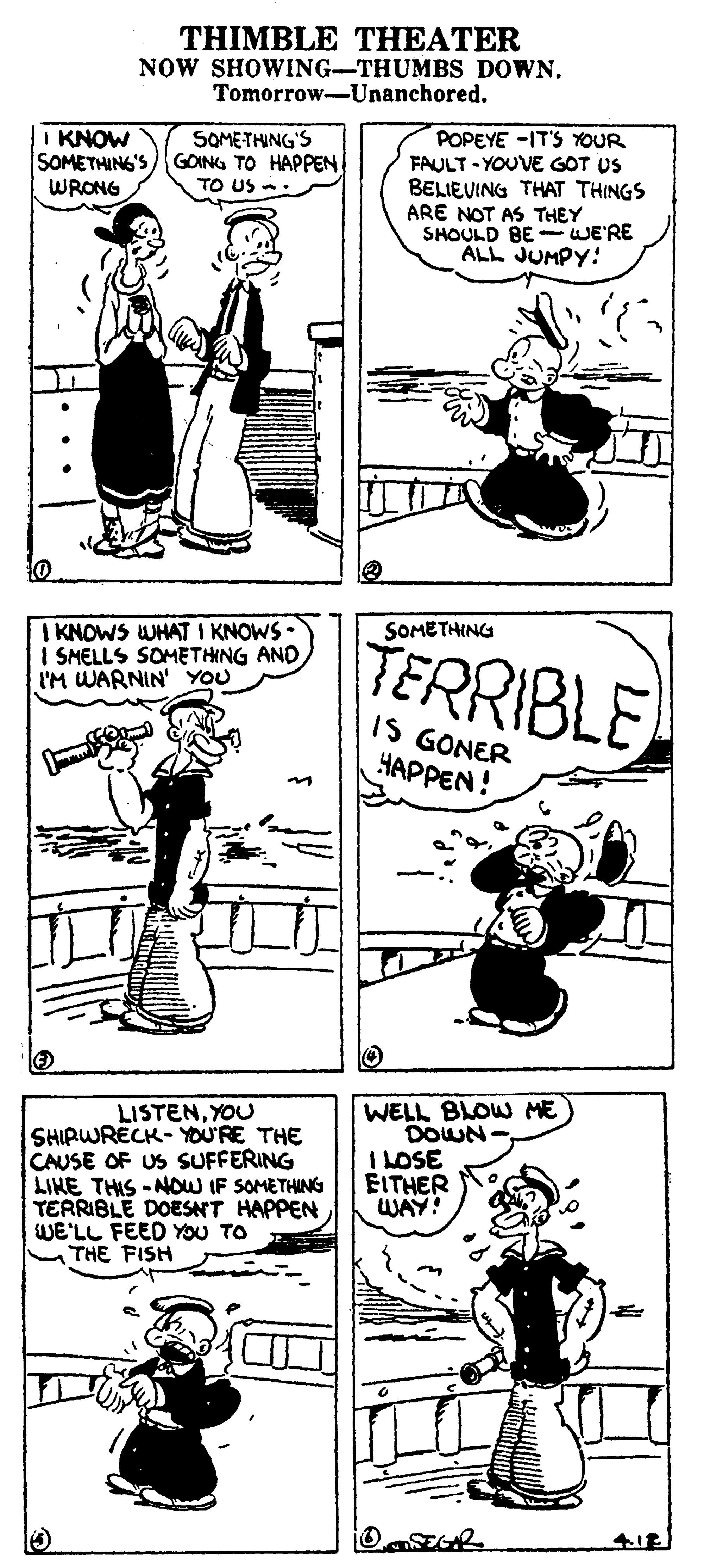 Gesture OCR: THIMBLE THEATER NOW SHOWING-THUMBS DOWN. Tomorrow-Unanchored. I KNOW SOMETHING'S)GOING TO HAPPEN WRONG POPEYE -IT'S YOUR FAULT - YOUVE GOT US BELIEVING THAT THINGS ARE NOT AS THEY SHOULD BE - WE'RE ALL JUMPY: SOMETHING'S TO US : I KNOWS WHAT I KNOWS I SMELLS SOMETHNG AND I'M WARNIN' YOU SOMETHING TERRIBLE IS GONER HAPPEN! LISTENYOU SHIRWRECK- YOU'RE THE CAUSE OF US SUFFERING LIHE THIS -NOW IF SOMETHING TERRIBLE DOESNT HAPPEN WE'LL FEED YOU TO THE FISH WELL BLOW ME DOWN I LOSE EITHER WAY! THIMBLE THEATER NOW SHOWING-THUMBS DOWN. Tomorrow-Unanchored. I KNOW SOMETHING'S)GOING TO HAPPEN WRONG POPEYE -IT'S YOUR FAULT - YOUVE GOT US BELIEVING THAT THINGS ARE NOT AS THEY SHOULD BE - WE'RE ALL JUMPY: SOMETHING'S TO US : I KNOWS WHAT I KNOWS I SMELLS SOMETHNG AND I'M WARNIN' YOU SOMETHING TERRIBLE IS GONER HAPPEN! LISTENYOU SHIRWRECK- YOU'RE THE CAUSE OF US SUFFERING LIHE THIS -NOW IF SOMETHING TERRIBLE DOESNT HAPPEN WE'LL FEED YOU TO THE FISH WELL BLOW ME DOWN I LOSE EITHER WAY!