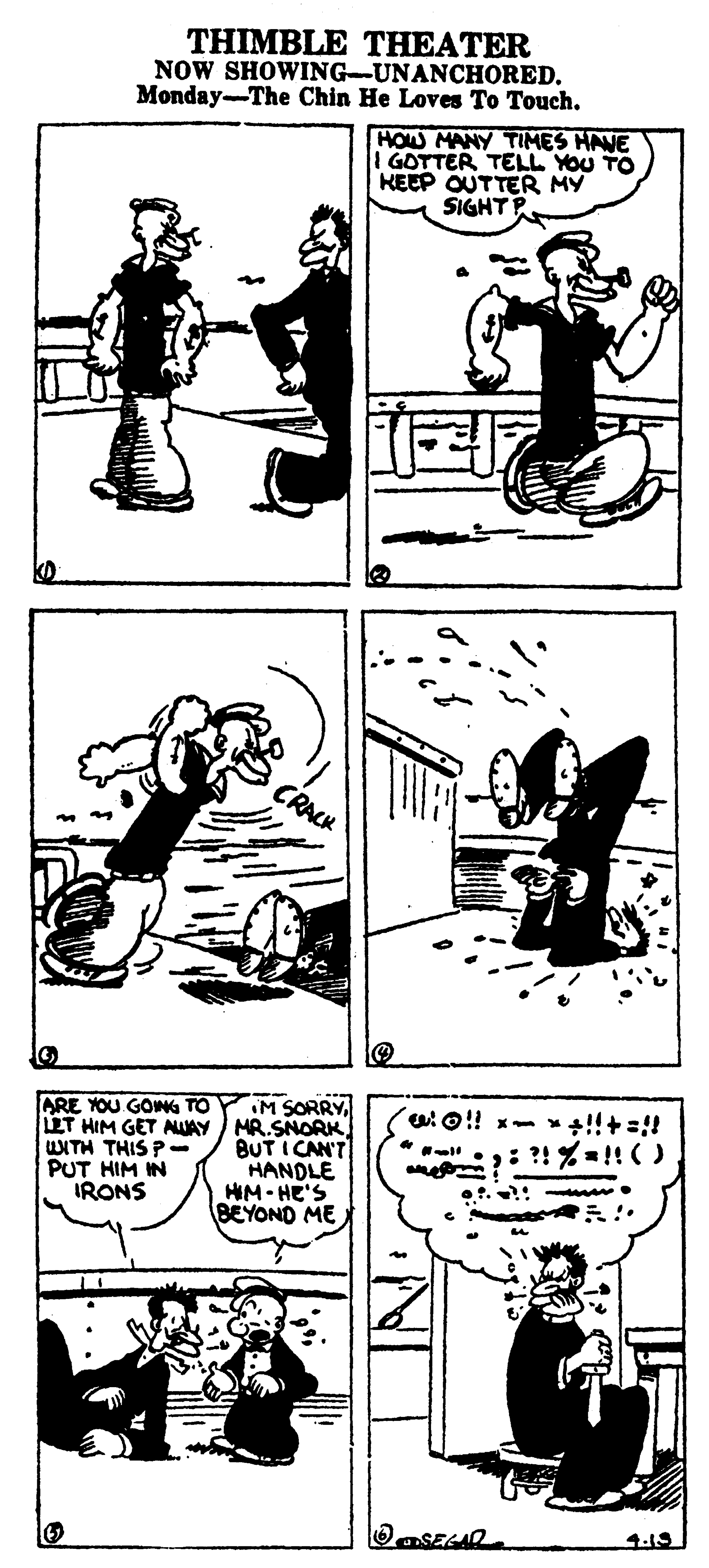 Drawing OCR: THIMBLE THEATER NOW SHOWING-UNANCHORED. Monday-The Chin He Loves To Touch. HOW MANY TIMES HAVE GOTTER TELL YOU TO KEEP OUTTER MY SIGHT P CRACK M SORRYLT HIM GET AUAY / MR.SNORK BUT I CAN'T HANDLE HM- HE'S BEYOND ME ARE YOU GOWG TO WITH THIS P- PUT HIM IN IRONS ?! %=!!() 4-15 THIMBLE THEATER NOW SHOWING-UNANCHORED. Monday-The Chin He Loves To Touch. HOW MANY TIMES HAVE GOTTER TELL YOU TO KEEP OUTTER MY SIGHT P CRACK M SORRYLT HIM GET AUAY / MR.SNORK BUT I CAN'T HANDLE HM- HE'S BEYOND ME ARE YOU GOWG TO WITH THIS P- PUT HIM IN IRONS ?! %=!!() 4-15