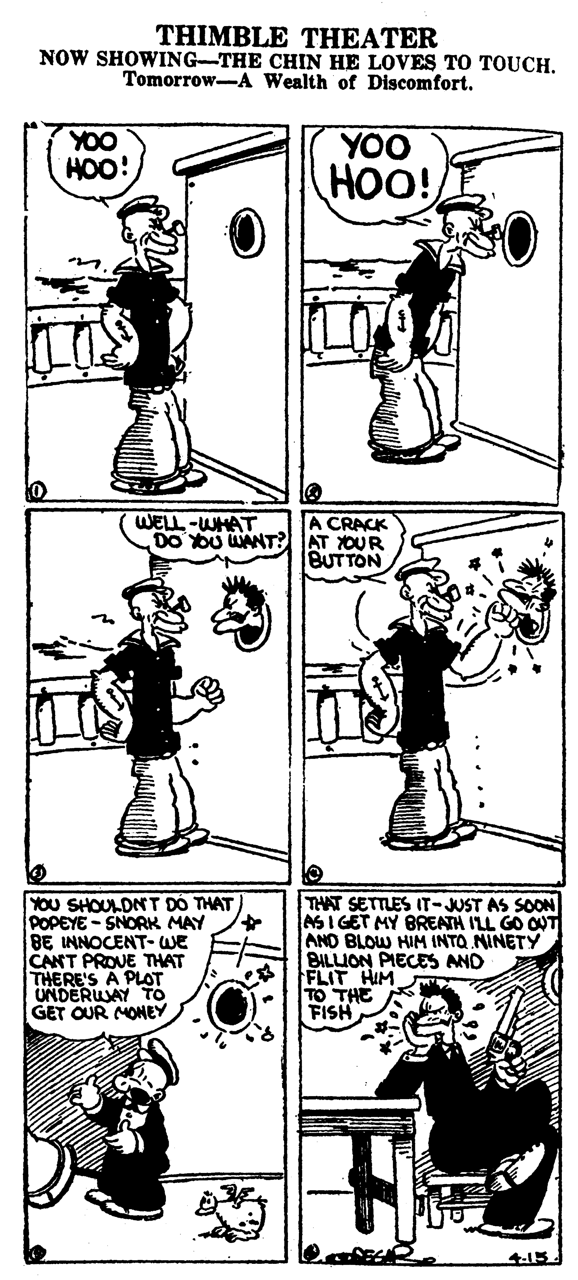 Font OCR: THIMBLE THEATER NOW SHOWING-THE CHIN HE LOVES TO TOUCH. Tomorrow-A Wealth of Discomfort. YOO HOO! YOO HOO! WELL-WHAT DO OU WANT? A CRACK AT OUR BUTTON YOU SHOULDN T DO THAT POPEYE - SNORK MAY BE INNOCENT- WE CANT PROVE THAT THERE'S A PLOT UNDERUAY To GET OUR MONEY THAT SETTLES IT-JUST AS SOON ASI GET MY BREATH ILL GO OUT AND BLOW HIM INTO NINETY BILLION PIECES AND FLIT HIM TO THE FISH 4-15 THIMBLE THEATER NOW SHOWING-THE CHIN HE LOVES TO TOUCH. Tomorrow-A Wealth of Discomfort. YOO HOO! YOO HOO! WELL-WHAT DO OU WANT? A CRACK AT OUR BUTTON YOU SHOULDN T DO THAT POPEYE - SNORK MAY BE INNOCENT- WE CANT PROVE THAT THERE'S A PLOT UNDERUAY To GET OUR MONEY THAT SETTLES IT-JUST AS SOON ASI GET MY BREATH ILL GO OUT AND BLOW HIM INTO NINETY BILLION PIECES AND FLIT HIM TO THE FISH 4-15