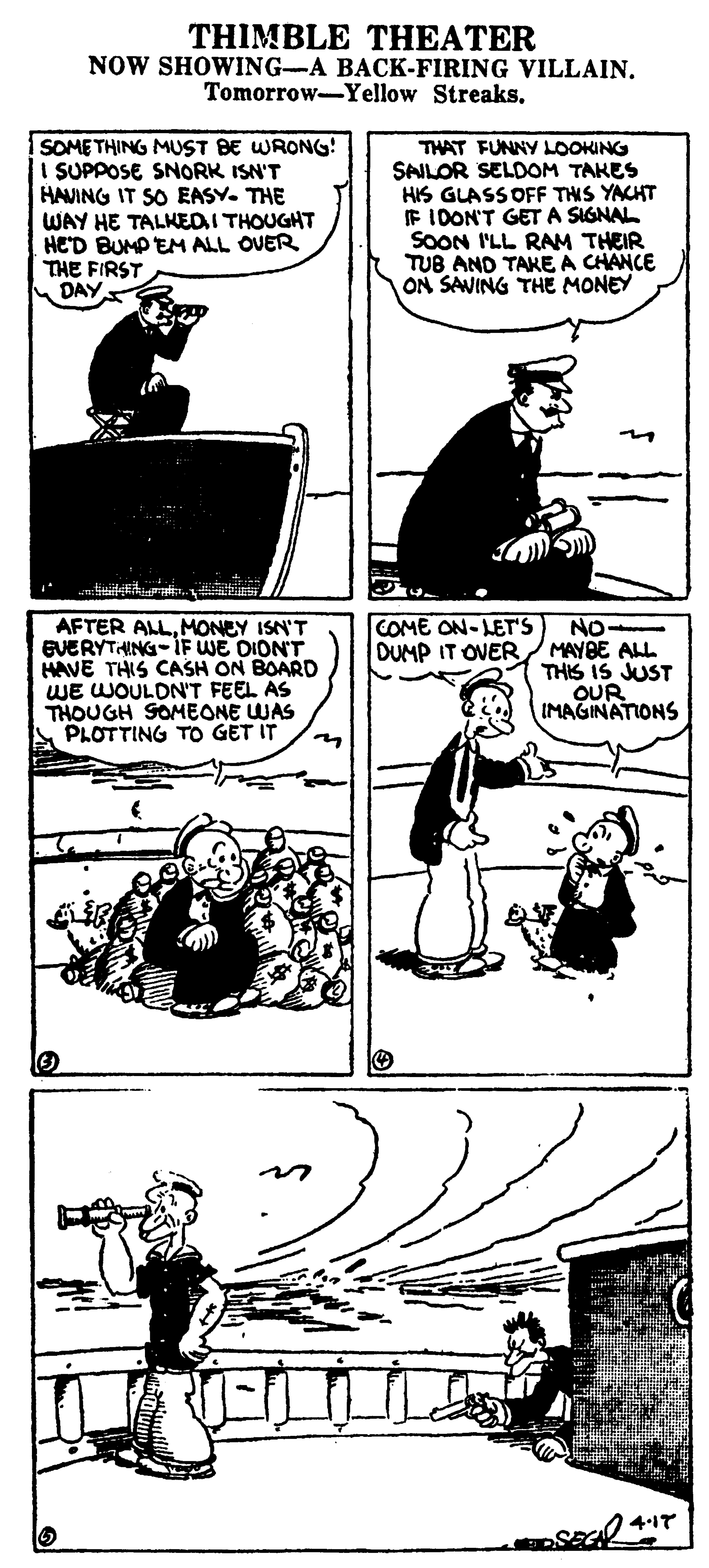 Parallel OCR: THIMBLE THEATER NOW SHOWING-A BACK-FIRING VILLAIN. Tomorrow-Yellow StreaksSOMETHING MUST BE WRONG! I SUPPOSE SNORK ISN'T HAVING IT SO EASY. THE WAY HE TALKEDI THOUGHT HED BUMP EM ALL OVER THE FIRST DAY THAT FUNNY LOOKING SAILOR SELDOM TAKES HIS GLASSOFF THS YACHT E IDON'T GET A SIGNAL SOON I'LL RAM THEIR TUB AND TAKE A CHANCE ON SAVING THE MONEY COME ON-LET'S DUMP IT OVER AFTER ALLMONEY ISN'T EVERYTHING-IF WE DIONT HAVE THIS CASH ON BOARD WE WOULDN'T FEEL AS THOUGH SOMEONE WAS PLOTTING TO GET IT No MAYBE ALL THIS IS JUST QUR IMAGINATIONS THIMBLE THEATER NOW SHOWING-A BACK-FIRING VILLAIN. Tomorrow-Yellow StreaksSOMETHING MUST BE WRONG! I SUPPOSE SNORK ISN'T HAVING IT SO EASY. THE WAY HE TALKEDI THOUGHT HED BUMP EM ALL OVER THE FIRST DAY THAT FUNNY LOOKING SAILOR SELDOM TAKES HIS GLASSOFF THS YACHT E IDON'T GET A SIGNAL SOON I'LL RAM THEIR TUB AND TAKE A CHANCE ON SAVING THE MONEY COME ON-LET'S DUMP IT OVER AFTER ALLMONEY ISN'T EVERYTHING-IF WE DIONT HAVE THIS CASH ON BOARD WE WOULDN'T FEEL AS THOUGH SOMEONE WAS PLOTTING TO GET IT No MAYBE ALL THIS IS JUST QUR IMAGINATIONS