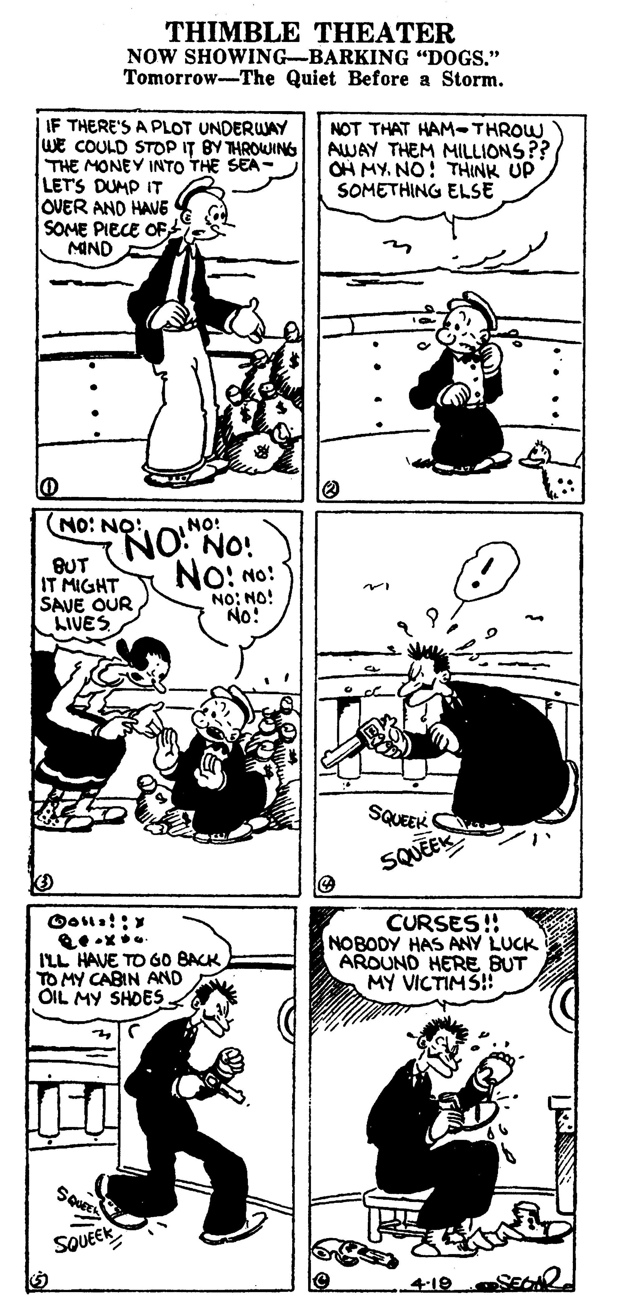 Style OCR: THIMBLE THEATER NOW SHOWING-BARKING "DOGS." Tomorrow-The Quiet Before a Storm. IF THERE'S A PLOT UNDERWAY WE COULD STOP IT BY THROWING THE MONEY INTO THE SEA- LET'S DUMP IT OVER AND HAVE SOME PIECE OF MIND NOT THAT HAM-THROW AWAY THEM MILLIONS?? OH MY. NO: THINK UP SOMETHING ELSE NO: NO: NO! NO NO! BUT IT MIGHT SAVE OUR No: No: NO: NO! No! LIVES SQUEEK SQUEEK ILL HAVE TO GO BACK TO MY CABIN AND OIL MY SHOES CURSES!! NOBODY HAS ANY LUCK AROUND HERE BUT MY VICTIMS! SOUEEK 4-19 S THIMBLE THEATER NOW SHOWING-BARKING "DOGS." Tomorrow-The Quiet Before a Storm. IF THERE'S A PLOT UNDERWAY WE COULD STOP IT BY THROWING THE MONEY INTO THE SEA- LET'S DUMP IT OVER AND HAVE SOME PIECE OF MIND NOT THAT HAM-THROW AWAY THEM MILLIONS?? OH MY. NO: THINK UP SOMETHING ELSE NO: NO: NO! NO NO! BUT IT MIGHT SAVE OUR No: No: NO: NO! No! LIVES SQUEEK SQUEEK ILL HAVE TO GO BACK TO MY CABIN AND OIL MY SHOES CURSES!! NOBODY HAS ANY LUCK AROUND HERE BUT MY VICTIMS! SOUEEK 4-19 S