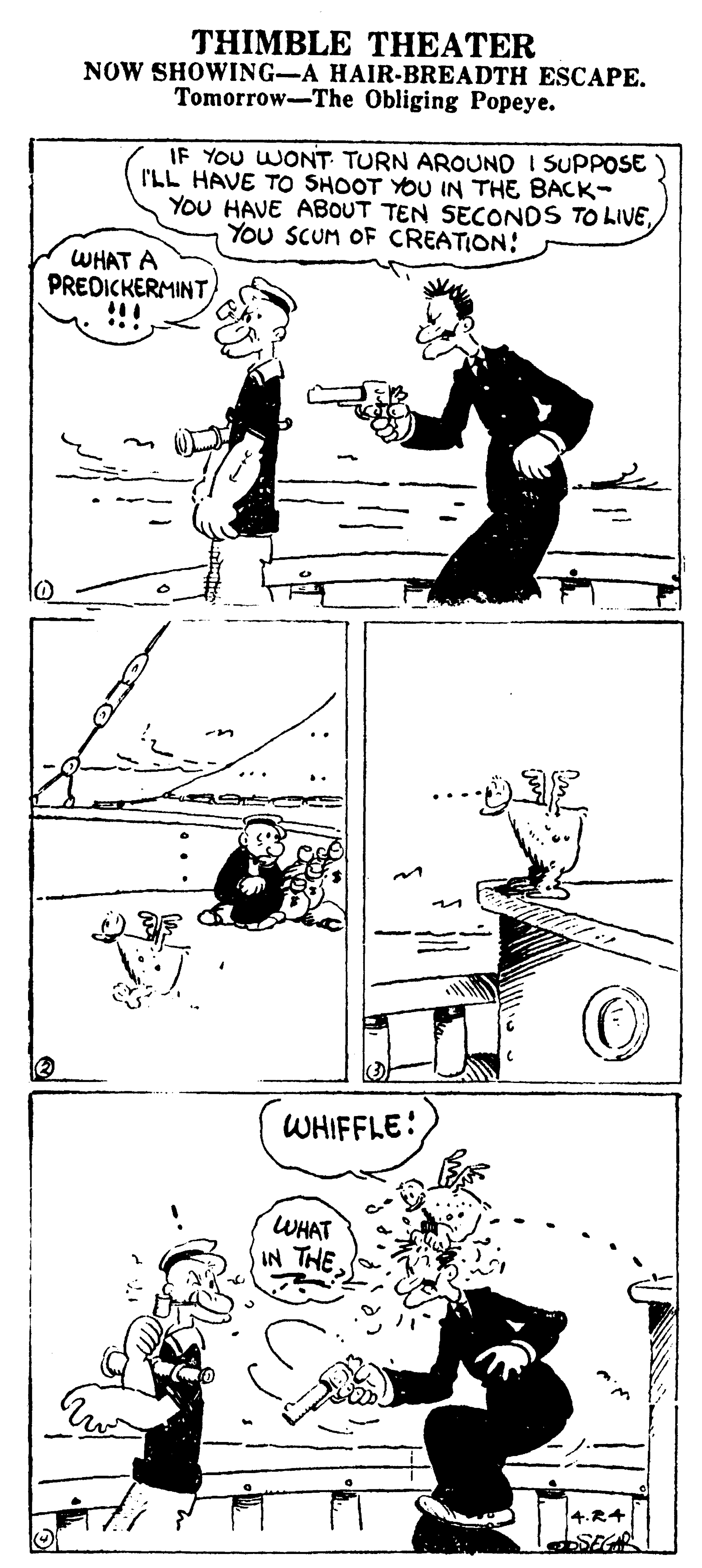 Parallel OCR: THIMBLE THEATER NOW SHOWING-A HAIR-BREADTH ESCAPE. Tomorrow-The Obliging Popeye. IF YOU WONT TURN AROUND I SUPPOSE* I'LL HAVE TO SHOOT YOU IN THE BACK- YoU HAVE ABOUT TEN SECONDS TO LIVEYou SCUM OF CREATION: WHAT A PREDICKERMINT WHIFFLE: WHAT IN THE THIMBLE THEATER NOW SHOWING-A HAIR-BREADTH ESCAPE. Tomorrow-The Obliging Popeye. IF YOU WONT TURN AROUND I SUPPOSE* I'LL HAVE TO SHOOT YOU IN THE BACK- YoU HAVE ABOUT TEN SECONDS TO LIVEYou SCUM OF CREATION: WHAT A PREDICKERMINT WHIFFLE: WHAT IN THE