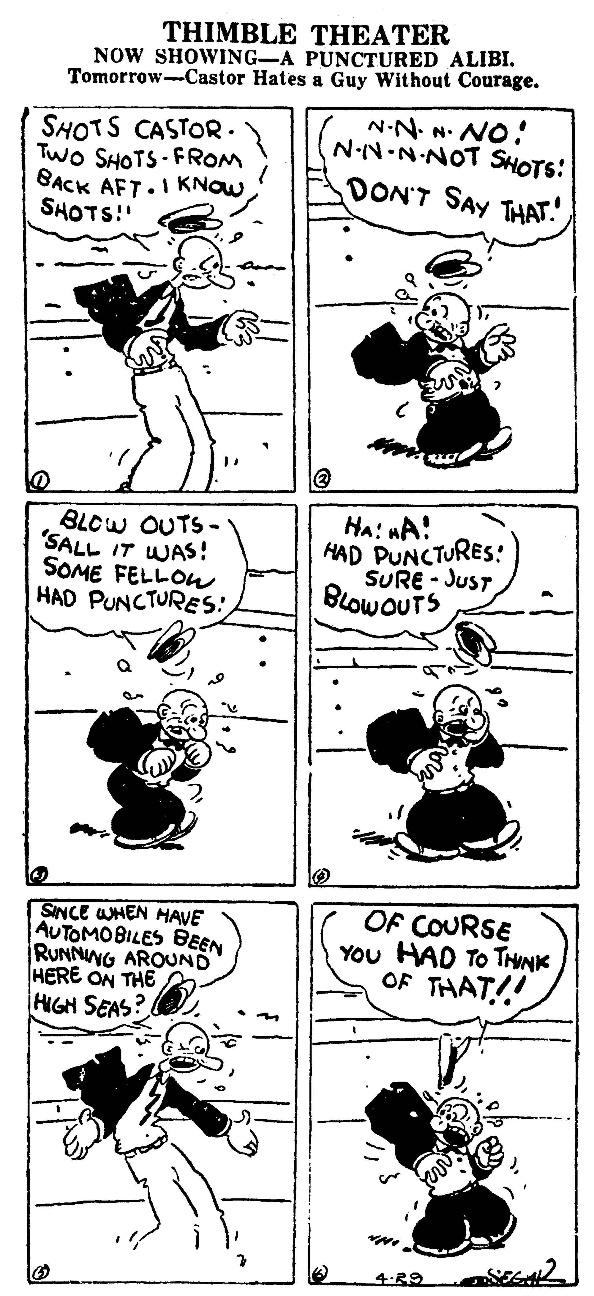 Parallel OCR: THIMBLE THEATER NOW SHOWING-A PUNCTURED ALIBI. Tomorrow-Castor Hates a Guy Without Courage. N-N. N. NO! NN•N-NOT SHOTS: SHOTS CASTOR. Two SHOTS - FROM SACK AFT.1KNOW. SHOTS!" DON'T SAY THAT. BLCW OUTS- 'SALL IT WAS! SOME FELLOW HAD PUNCTURES: Hai nA! HAD PUNCTURES: SURE - JusT BLOWOUTS SINCE WHEN HAVE AUTOMOBILES BEEN RUNNING AROUND HERE ON THE HIGH SEAS? OF COURSE YOu HAD TO THINK OF THAT!! 4:29 THIMBLE THEATER NOW SHOWING-A PUNCTURED ALIBI. Tomorrow-Castor Hates a Guy Without Courage. N-N. N. NO! NN•N-NOT SHOTS: SHOTS CASTOR. Two SHOTS - FROM SACK AFT.1KNOW. SHOTS!" DON'T SAY THAT. BLCW OUTS- 'SALL IT WAS! SOME FELLOW HAD PUNCTURES: Hai nA! HAD PUNCTURES: SURE - JusT BLOWOUTS SINCE WHEN HAVE AUTOMOBILES BEEN RUNNING AROUND HERE ON THE HIGH SEAS? OF COURSE YOu HAD TO THINK OF THAT!! 4:29
