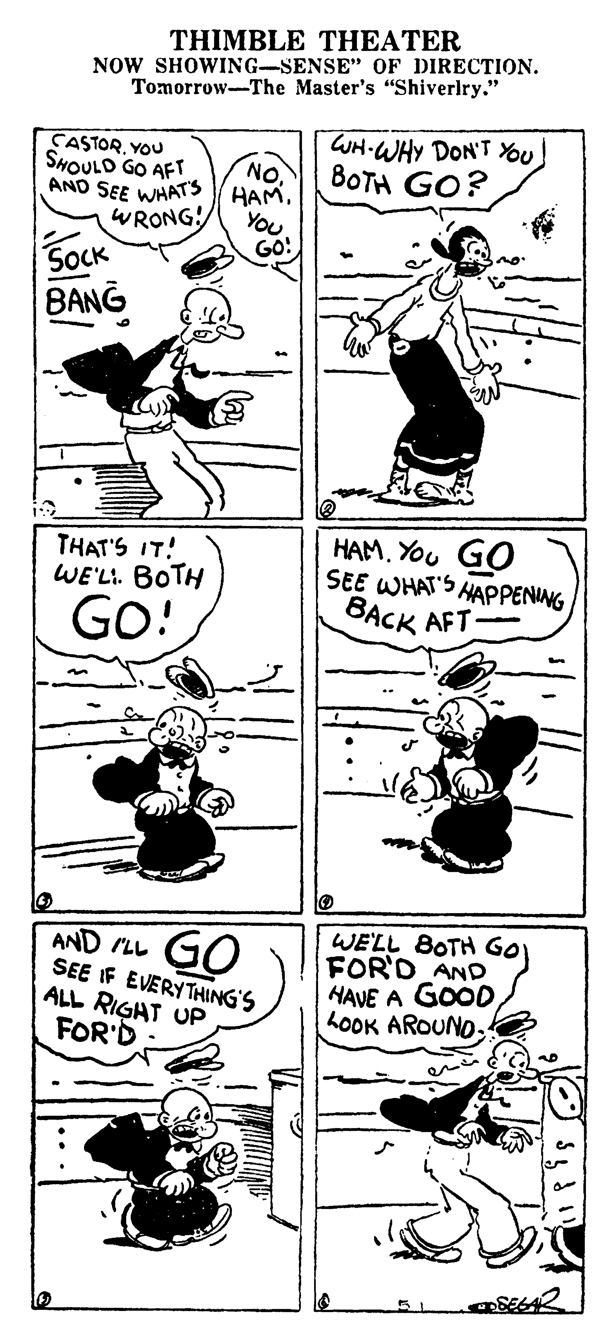 Humour OCR: THIMBLE THEATER NOW SHOWING-SENSE" OF DIRECTION. Tomorrow-The Master's "Shiverlry." CASTORYOu SHOULD GO AFT AND SEE WHATS WRONG! NO. HAM. You. GO! WH-WHY DON'T You 8OTH GO? SOCK BANG THAT'S IT! WE'LI. BOTH HAM. YOu GO SEE WHAT'S HAPPENING BACK AFT Go! AND LL SEE IF EVERYTHING'S ALL RIGAT UP FOR'D GO WE'LL BOTH GO FOR'D AND HAVE A GOOD LOOK AROUNOTHIMBLE THEATER NOW SHOWING-SENSE" OF DIRECTION. Tomorrow-The Master's "Shiverlry." CASTORYOu SHOULD GO AFT AND SEE WHATS WRONG! NO. HAM. You. GO! WH-WHY DON'T You 8OTH GO? SOCK BANG THAT'S IT! WE'LI. BOTH HAM. YOu GO SEE WHAT'S HAPPENING BACK AFT Go! AND LL SEE IF EVERYTHING'S ALL RIGAT UP FOR'D GO WE'LL BOTH GO FOR'D AND HAVE A GOOD LOOK AROUNO