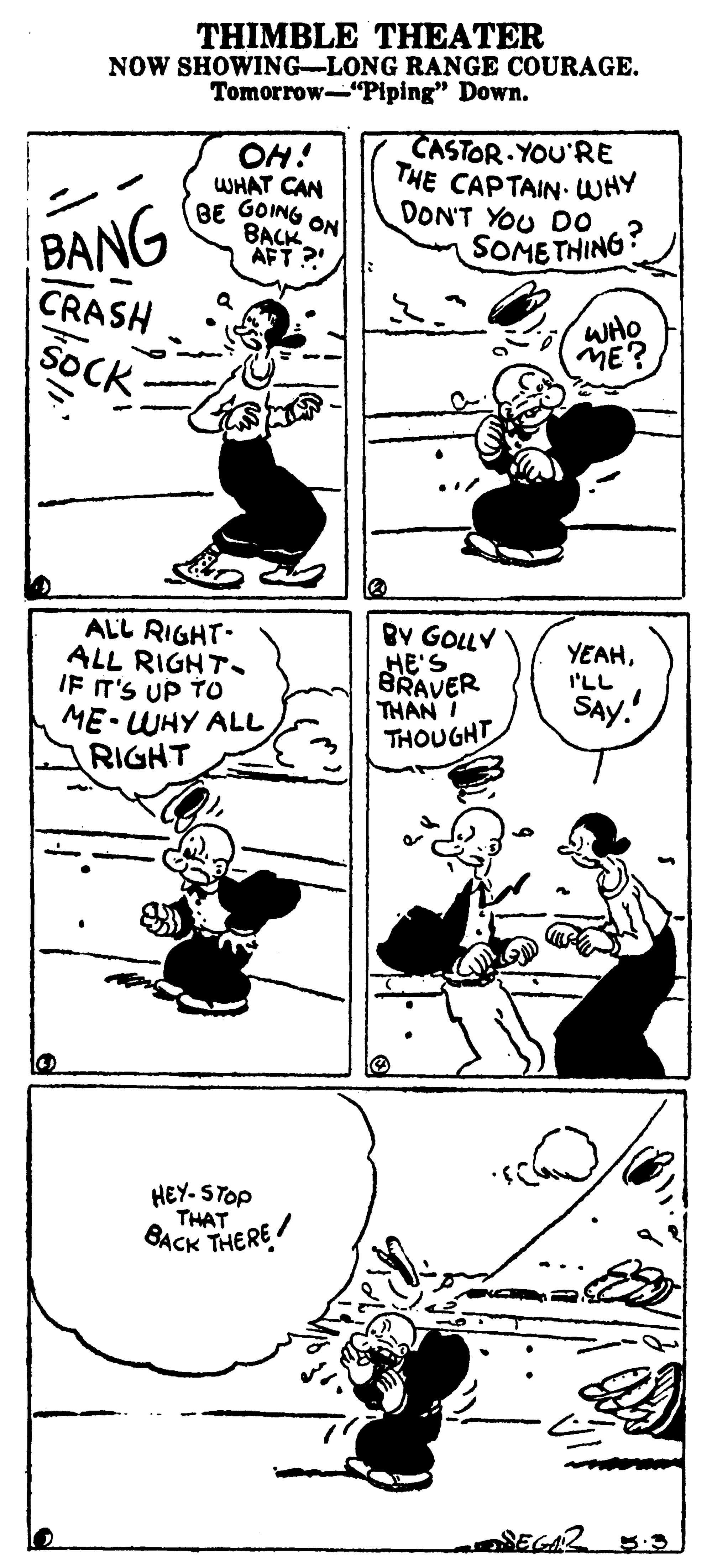 Line art OCR: THIMBLE THEATER NOW SHOWING-LONG RANGE COURAGE. Tomorrow-"Piping" Down. OH! WHAT CAN BE GOING ON BACK AFT ? CASTOR YOU'RE THE CAPTAIN- WHY DON'T YOU D0 SOME THING? BANG CRASH SOCK WHO ME? ALL RIGHT. ALL RIGHT. IF T'S UP TO ME WHY ALL RIGHT BY GOLLY HE'S BRAVER THAN I THOUGHT YEAHI'LL SAy. HEY- STOP THAT GACK THERE THIMBLE THEATER NOW SHOWING-LONG RANGE COURAGE. Tomorrow-"Piping" Down. OH! WHAT CAN BE GOING ON BACK AFT ? CASTOR YOU'RE THE CAPTAIN- WHY DON'T YOU D0 SOME THING? BANG CRASH SOCK WHO ME? ALL RIGHT. ALL RIGHT. IF T'S UP TO ME WHY ALL RIGHT BY GOLLY HE'S BRAVER THAN I THOUGHT YEAHI'LL SAy. HEY- STOP THAT GACK THERE