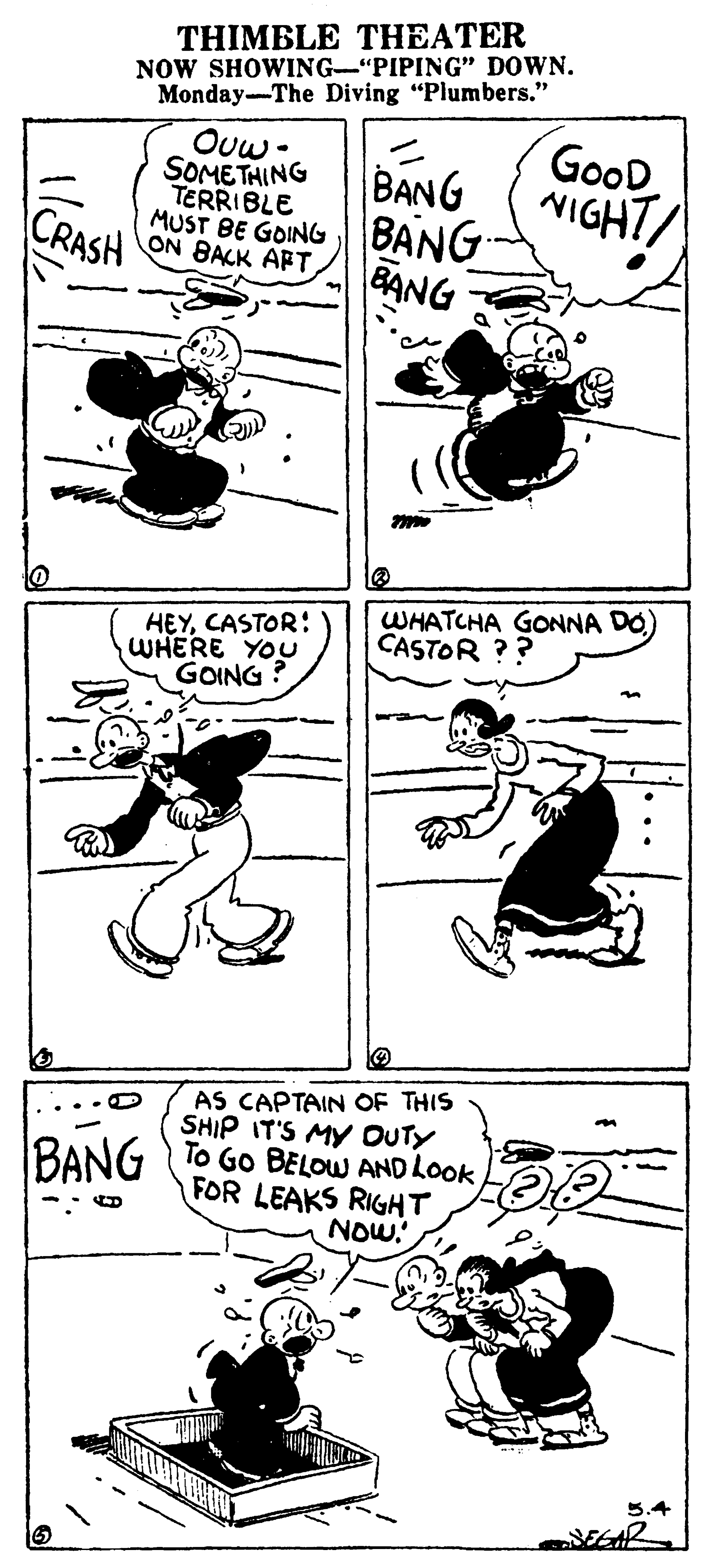 Line art OCR: THIMBLE THEATER NOW SHOWING-"PIPING" DOWN. Monday--The Diving "Plumbers." Ouw- SOMETHING TERRIBLE MUST BE GOINGBANG. ON BACK APT GooD NIGHT/ BANG CRASH BANG HEYCASTOR: WHERE YOU GOING ? WHATCHA GONNA DO) CASTOR ?? AS CAPTAIN OF THIS SHIP IT'S MY OUTY To Go BELOW AND LOOK FOR LEAKS RIGHT NOW. BANG 5.4 THIMBLE THEATER NOW SHOWING-"PIPING" DOWN. Monday--The Diving "Plumbers." Ouw- SOMETHING TERRIBLE MUST BE GOINGBANG. ON BACK APT GooD NIGHT/ BANG CRASH BANG HEYCASTOR: WHERE YOU GOING ? WHATCHA GONNA DO) CASTOR ?? AS CAPTAIN OF THIS SHIP IT'S MY OUTY To Go BELOW AND LOOK FOR LEAKS RIGHT NOW. BANG 5.4