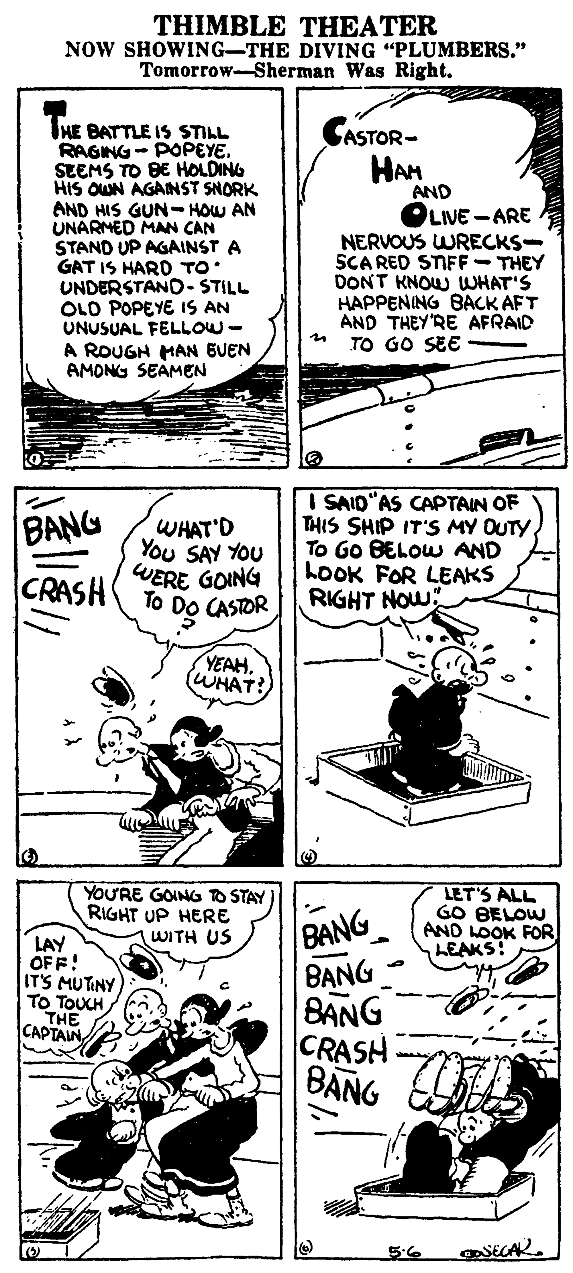 Material property OCR: THIMBLE THEATER NOW SHOWING-THE DIVING "PLUMBERS." Tomorrow-Sherman Was Right. IHE BATTLE IS STILL RAGING- POPEYE. SEEMS TO BE HOLDING HIS OWN AGAINST SNORK AND HIS GUN--HOW AN UNARMED MAN CAN STAND UP AGAINST A GAT IS HARD TO UNDERSTAND- STILL OLD POPEYE IS AN UNUSUAL FELLOW- A ROUGH MAN BUEN AMONG SEAMEN ASTOR- HAM AND OLIVE -ARE NERVOUS WRECKS- SCA RED STIFF-THEY DONT KNOW WHAT'S HAPPENING BACK AFT AND THEY'RE AFRAID TO GO SEE BANG CRASH WHAT'D You SAY YOU WERE GOING To I SAID"AS CAPTAIN OF THIS SHIP IT'S MY OUTYTo Go BELOWU AND LOOK FOR LEAKS RIGHT NOW" CASTOR YEAHWHAT? YOU'RE GOING TO STAY RIGHT UP HERE WITH US LET'S ALL GO BELOW AND LOOK FOR LEAKS! LAY OFF! IT'S MUTINY TO TOUCH THE CAPTAIN BANG B?NG BANG CRASH BANG 5.6 THIMBLE THEATER NOW SHOWING-THE DIVING "PLUMBERS." Tomorrow-Sherman Was Right. IHE BATTLE IS STILL RAGING- POPEYE. SEEMS TO BE HOLDING HIS OWN AGAINST SNORK AND HIS GUN--HOW AN UNARMED MAN CAN STAND UP AGAINST A GAT IS HARD TO UNDERSTAND- STILL OLD POPEYE IS AN UNUSUAL FELLOW- A ROUGH MAN BUEN AMONG SEAMEN ASTOR- HAM AND OLIVE -ARE NERVOUS WRECKS- SCA RED STIFF-THEY DONT KNOW WHAT'S HAPPENING BACK AFT AND THEY'RE AFRAID TO GO SEE BANG CRASH WHAT'D You SAY YOU WERE GOING To I SAID"AS CAPTAIN OF THIS SHIP IT'S MY OUTYTo Go BELOWU AND LOOK FOR LEAKS RIGHT NOW" CASTOR YEAHWHAT? YOU'RE GOING TO STAY RIGHT UP HERE WITH US LET'S ALL GO BELOW AND LOOK FOR LEAKS! LAY OFF! IT'S MUTINY TO TOUCH THE CAPTAIN BANG B?NG BANG CRASH BANG 5.6