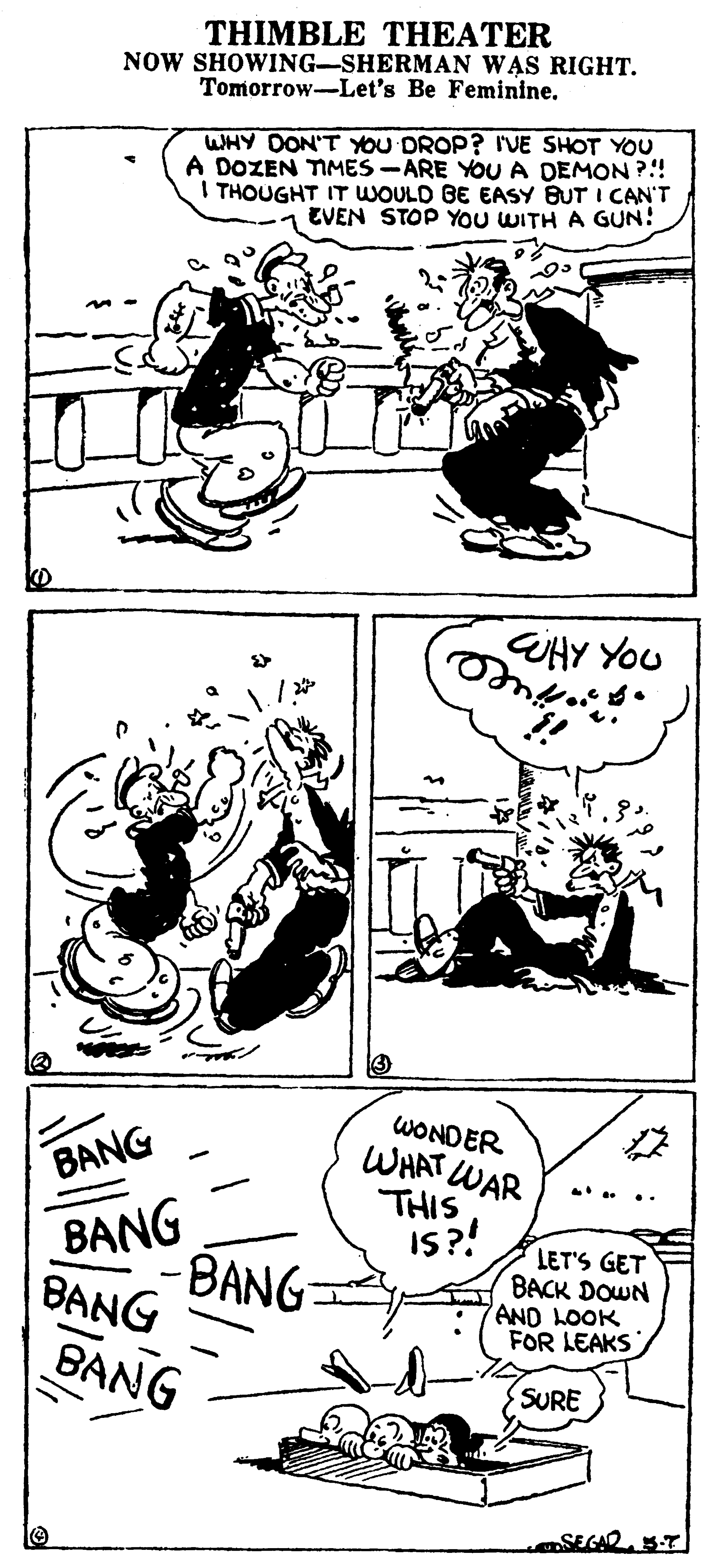 Organism OCR: THIMBLE THEATER NOW SHOWING-SHERMAN WAS RIGHT. Tomorrow-Let's Be Feminine. WHY DON'T YOU DROP? I'VE SHOT YOU A DOZEN TIMES -ARE YOUA DEMON ?!! I THOUGHT IT WOULD BE EASY BUT I CAN'T EVEN STOP YOU WITH A GUN! UHY YOU WONDER WHAT WAR THIS IS?! BANG . .. BANG BANG BANG LET'S GET BACK DOWN AND LOOK FOR LEAKS BANG SURE SEGAR 5T THIMBLE THEATER NOW SHOWING-SHERMAN WAS RIGHT. Tomorrow-Let's Be Feminine. WHY DON'T YOU DROP? I'VE SHOT YOU A DOZEN TIMES -ARE YOUA DEMON ?!! I THOUGHT IT WOULD BE EASY BUT I CAN'T EVEN STOP YOU WITH A GUN! UHY YOU WONDER WHAT WAR THIS IS?! BANG . .. BANG BANG BANG LET'S GET BACK DOWN AND LOOK FOR LEAKS BANG SURE SEGAR 5T