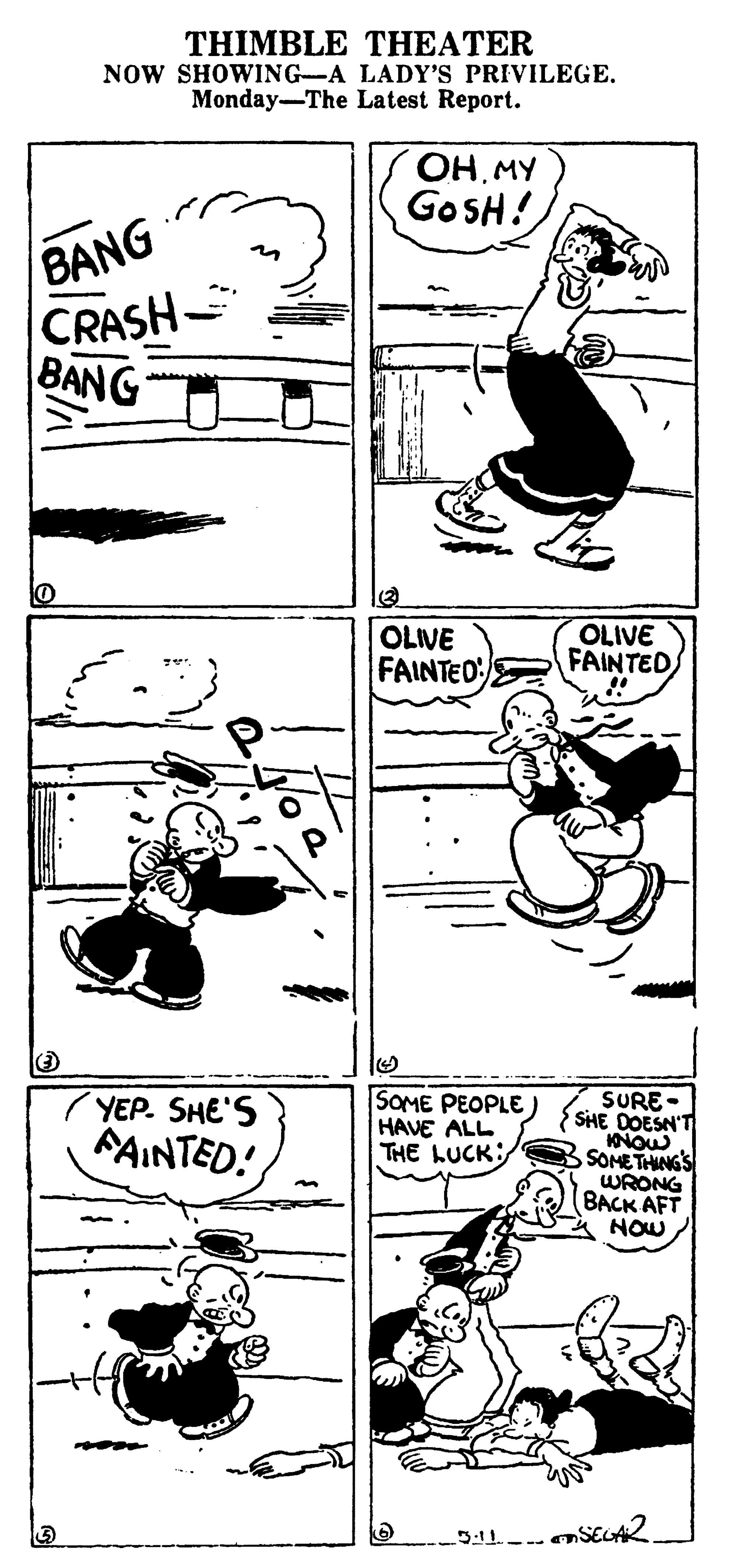 Parallel OCR: THIMBLE THEATER NOW SHOWING-A LADY'S PRIVILEGE. Monday-The Latest Report. OH MY GOSH! BANG CRASH- BANG OLIVE FAINTEO OLIVE FAINTED SOME PEOPLE) HAVE ALL THE LUCK SURE- SHE DOESN'T INOU SOME THANG S WRONG BACK AFT NOW YEP. SHE'S FAINTED! THIMBLE THEATER NOW SHOWING-A LADY'S PRIVILEGE. Monday-The Latest Report. OH MY GOSH! BANG CRASH- BANG OLIVE FAINTEO OLIVE FAINTED SOME PEOPLE) HAVE ALL THE LUCK SURE- SHE DOESN'T INOU SOME THANG S WRONG BACK AFT NOW YEP. SHE'S FAINTED!
