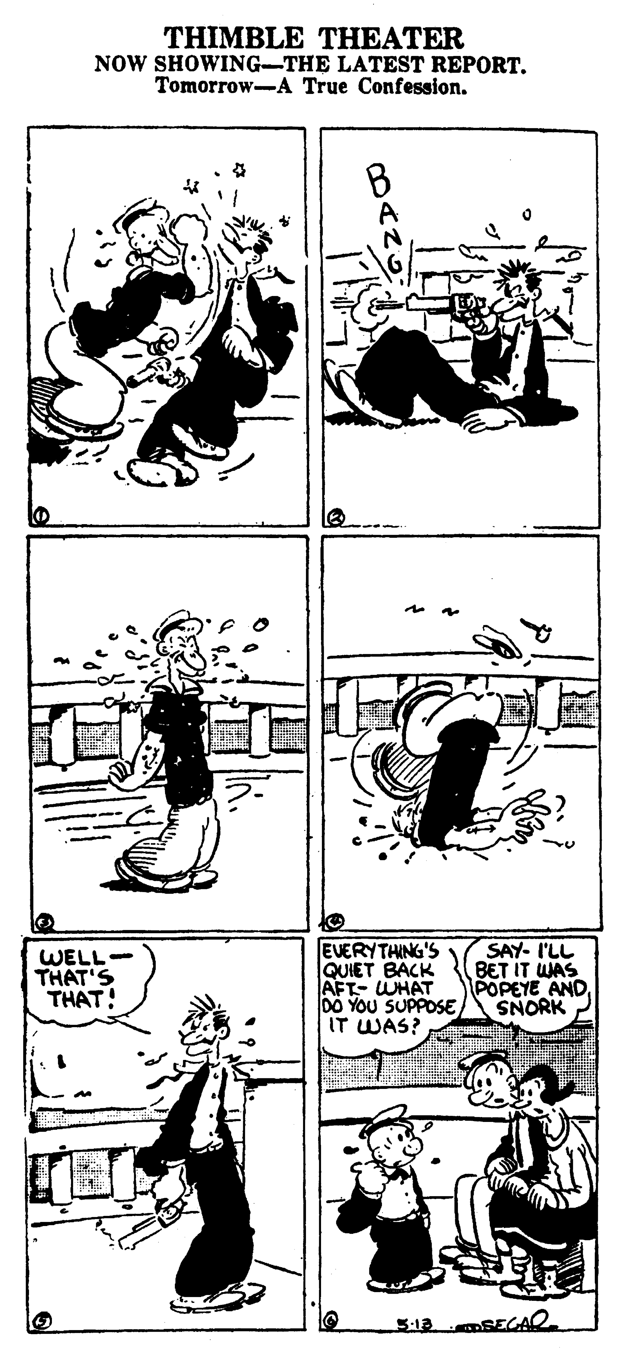 Font OCR: THIMBLE THEATER NOW SHOWING-THE LATEST REPORT. Tomorrow-A True Confession. WELL. THAT'S THAT! EVERYTHING'S QUIET BACK AFT- WHAT 00 YOU SUPPOSE IT WAS? SAY- I'LL BET IT WAS POPEYE AND SNORK THIMBLE THEATER NOW SHOWING-THE LATEST REPORT. Tomorrow-A True Confession. WELL. THAT'S THAT! EVERYTHING'S QUIET BACK AFT- WHAT 00 YOU SUPPOSE IT WAS? SAY- I'LL BET IT WAS POPEYE AND SNORK