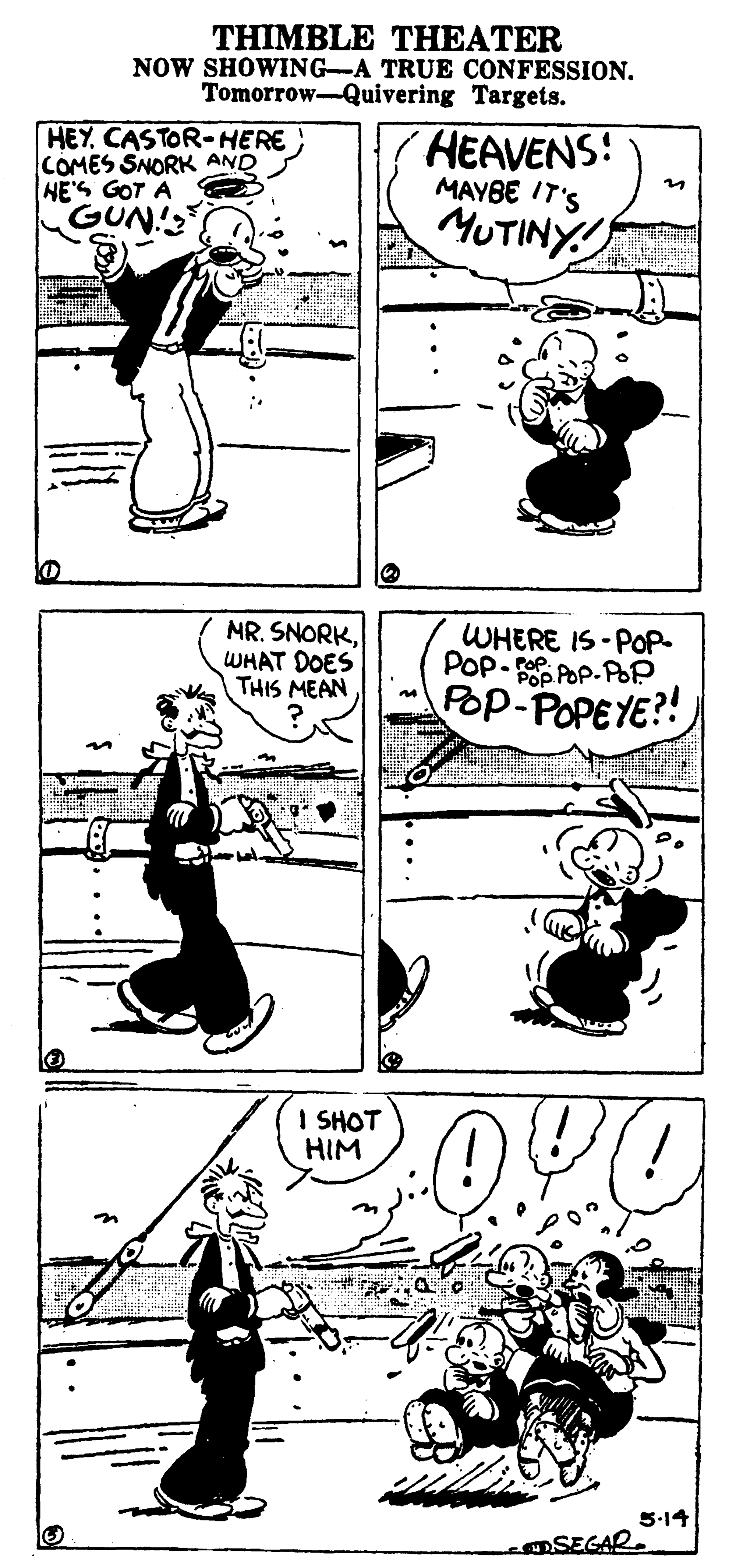 Line art OCR: THIMBLE THEATER NOW SHOWING-A TRUE CONFESSION. Tomorrow-Quivering Targets. HEY CASTOR-HERE COMES SNORK AND HE'S GOT A GUN! HEAVENS: MAYBE IT'S MUTINY NR. SNORKWHAT DOES THIS MEAN WHERE IS-POP POp- POp. POP Pop-POPEYE?! I SHOT HIM 5-14 SEGAR THIMBLE THEATER NOW SHOWING-A TRUE CONFESSION. Tomorrow-Quivering Targets. HEY CASTOR-HERE COMES SNORK AND HE'S GOT A GUN! HEAVENS: MAYBE IT'S MUTINY NR. SNORKWHAT DOES THIS MEAN WHERE IS-POP POp- POp. POP Pop-POPEYE?! I SHOT HIM 5-14 SEGAR