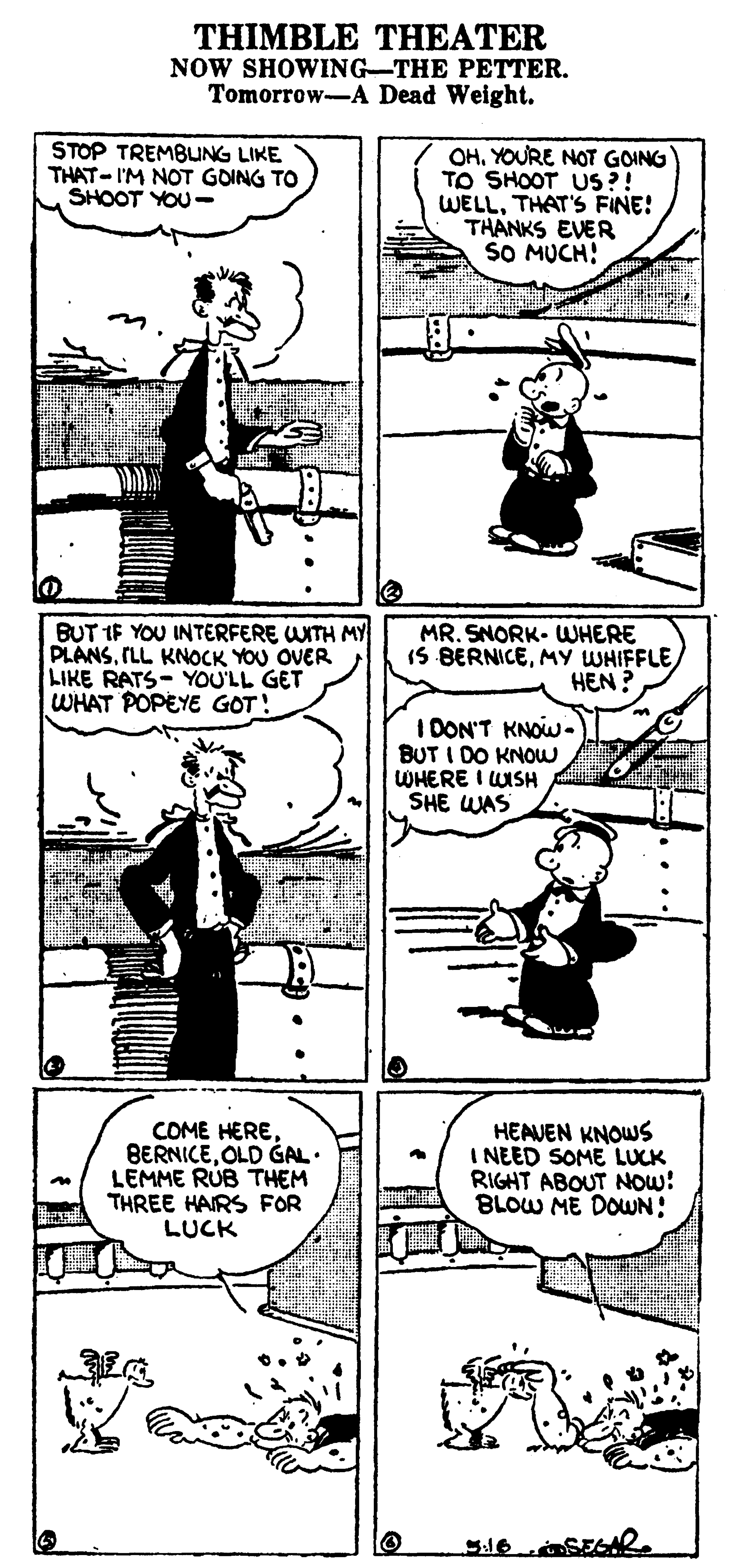 Art OCR: THIMBLE THEATER NOW SHOWING-THE PETTER. Tomorrow-A Dead Weight. STOP TREMBUNG LIKE THAT- I'M NOT GOING TO SHOOT YOU- OHYOURE NOT GOING TO SHOOT US?! WELLTHAT'S FINE! THANKS EVER SO MUCH! BUT IF YOU INTERFERE WITH MY PLANSILL KNOCK YOU OVER LIKE RATS- YOU'LL GET WHAT POPEYE GOT! MR. SNORK. WHERE IS BERNICEMY WHIFFLE HEN ? I DON'T KNOW- BUT I DO KNOW WHERE I WISH SHE WAS COME HEREOLD GAL• LEMME RUB THEM THREE HAIRS FOR LUCK HEAVEN KNOWS I NEED SOME LUCK RIGHT ABOUT NOW: BLOW ME DOUUN: THIMBLE THEATER NOW SHOWING-THE PETTER. Tomorrow-A Dead Weight. STOP TREMBUNG LIKE THAT- I'M NOT GOING TO SHOOT YOU- OHYOURE NOT GOING TO SHOOT US?! WELLTHAT'S FINE! THANKS EVER SO MUCH! BUT IF YOU INTERFERE WITH MY PLANSILL KNOCK YOU OVER LIKE RATS- YOU'LL GET WHAT POPEYE GOT! MR. SNORK. WHERE IS BERNICEMY WHIFFLE HEN ? I DON'T KNOW- BUT I DO KNOW WHERE I WISH SHE WAS COME HEREOLD GAL• LEMME RUB THEM THREE HAIRS FOR LUCK HEAVEN KNOWS I NEED SOME LUCK RIGHT ABOUT NOW: BLOW ME DOUUN: