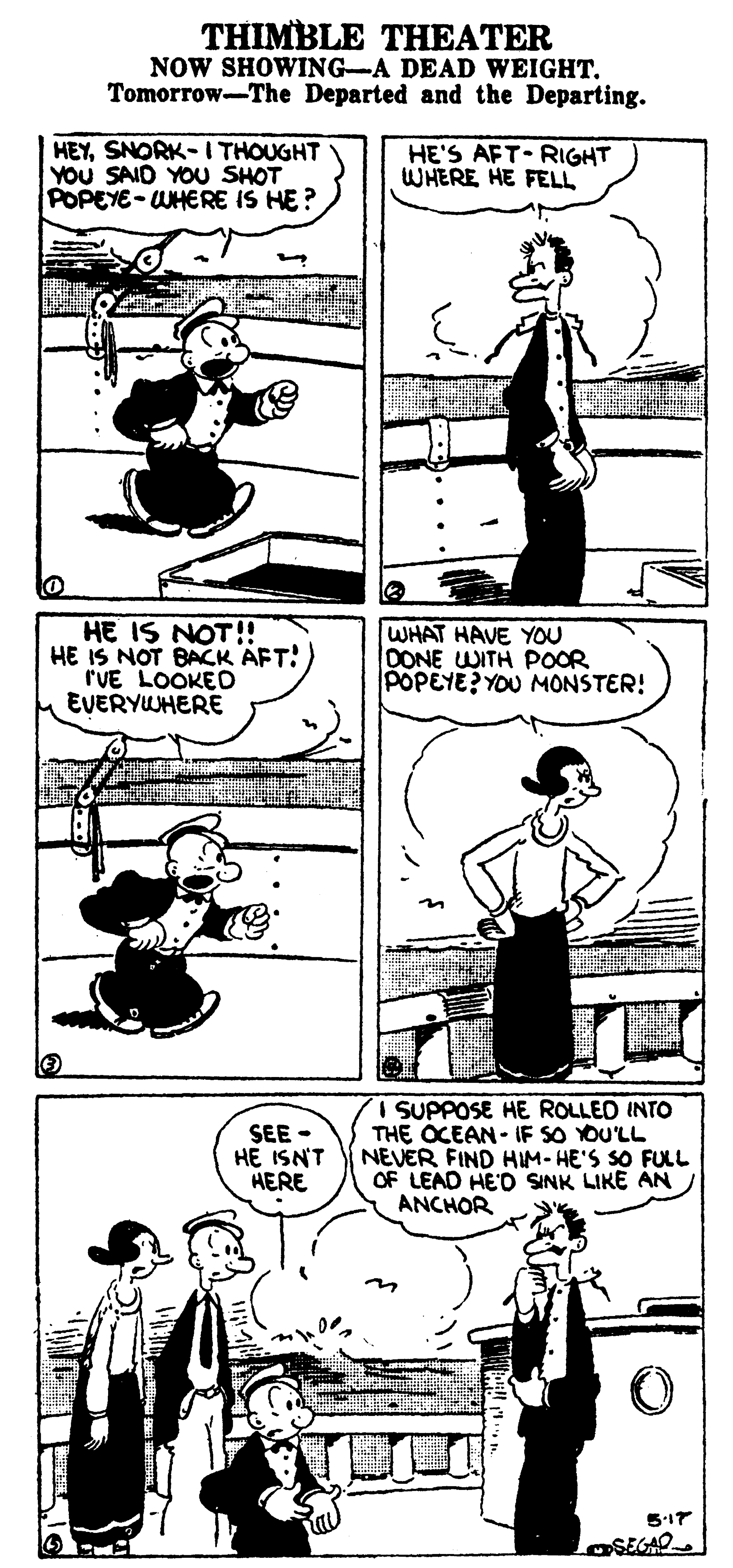 Style OCR: THIMBLE THEATER NOW SHOWING-A DEAD WEIGHTTomorrow-The Departed and the Departing. HEYSNORK- I THOUGHT YOU SAID YOU SHOT POPEYE-WHERE IS HE? HE'S AFT RIGHT WHERE HE FELL HE IS NOT!! HE IS NOT BACK AFT! rUE LOOKED EVERYWHERE WHAT HAVE YOU OONE WITH POOR POPEYE? YOU MONSTER! SEE - HE ISNT HERE SUPPOSE HE ROLLED INTO THE OCEAN- IF SO YOU'LL NEVER FIND HIM-HE'S SO FULL OF LEAD HE'D SINK LIKE AN ANCHOR 517 SEGAO THIMBLE THEATER NOW SHOWING-A DEAD WEIGHTTomorrow-The Departed and the Departing. HEYSNORK- I THOUGHT YOU SAID YOU SHOT POPEYE-WHERE IS HE? HE'S AFT RIGHT WHERE HE FELL HE IS NOT!! HE IS NOT BACK AFT! rUE LOOKED EVERYWHERE WHAT HAVE YOU OONE WITH POOR POPEYE? YOU MONSTER! SEE - HE ISNT HERE SUPPOSE HE ROLLED INTO THE OCEAN- IF SO YOU'LL NEVER FIND HIM-HE'S SO FULL OF LEAD HE'D SINK LIKE AN ANCHOR 517 SEGAO