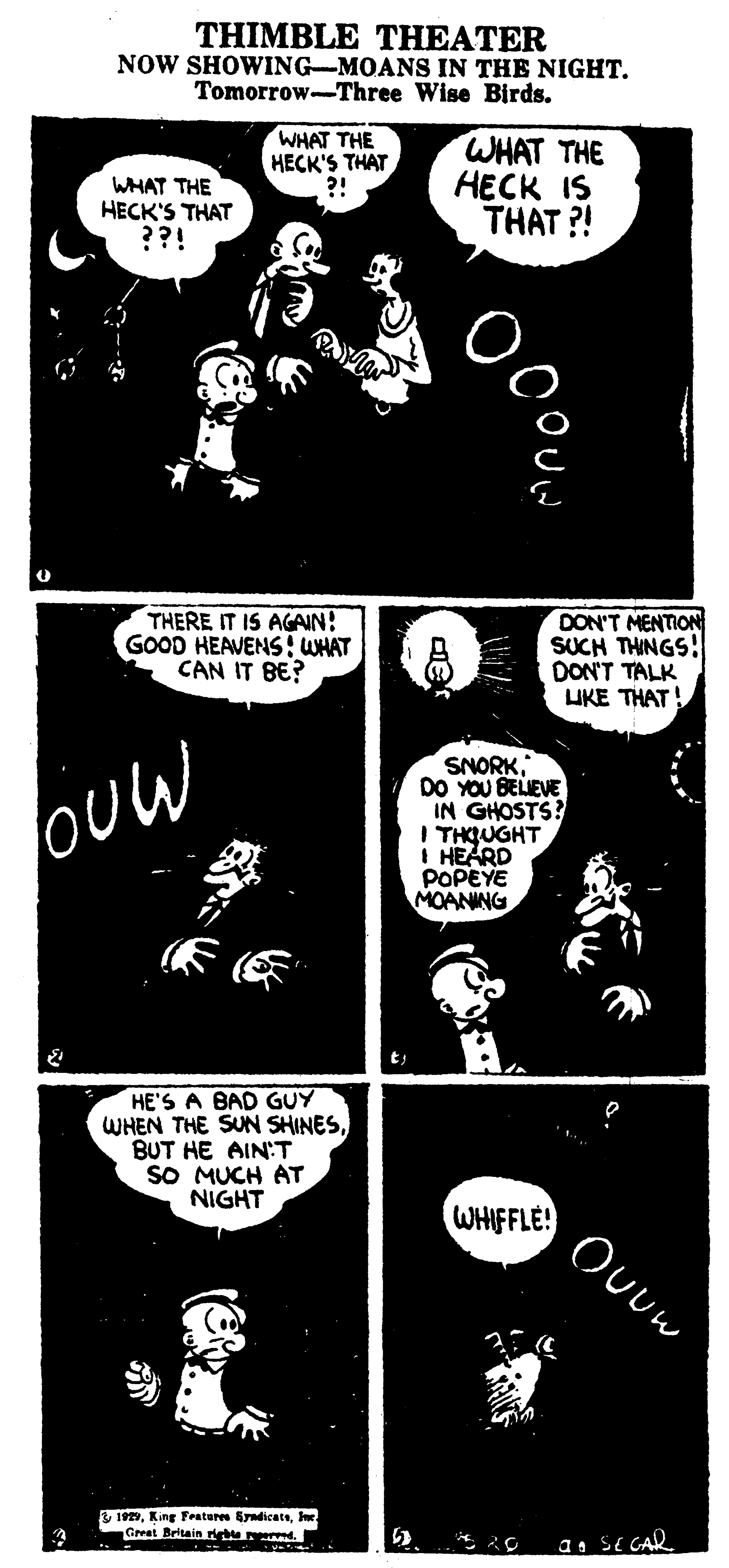 Drawing OCR: THIMBLE THEATER NOW SHOWING-MOANS IN THE NIGHT. Tomorrow-Three Wise Birds. WHAT THE HECK'S THAT ??! WHAT THE HECK'S THAT ?! WHAT THE HECK IS THAT ?! THERE IT IS AGAIN: GOOD HEAVENS i WHAT CAN IT BE? DON'T MENTION SUCH THINGS! DON'T TALK LUKE THAT! oUw SNORKDO YOU BELIEVE IN GHOSTS? I THQUGHT I HEARD POPEYE MOANING HE'S A BAD GUY WHEN THE SUN SHINESBUT HE AIN:T SO MUCH AT NIGHT WHIFFLE! & 192Ie Great Britain r d. a1 SE GAR THIMBLE THEATER NOW SHOWING-MOANS IN THE NIGHT. Tomorrow-Three Wise Birds. WHAT THE HECK'S THAT ??! WHAT THE HECK'S THAT ?! WHAT THE HECK IS THAT ?! THERE IT IS AGAIN: GOOD HEAVENS i WHAT CAN IT BE? DON'T MENTION SUCH THINGS! DON'T TALK LUKE THAT! oUw SNORKDO YOU BELIEVE IN GHOSTS? I THQUGHT I HEARD POPEYE MOANING HE'S A BAD GUY WHEN THE SUN SHINESBUT HE AIN:T SO MUCH AT NIGHT WHIFFLE! & 192King Frateres SradicateIe Great Britain r d. a1 SE GAR