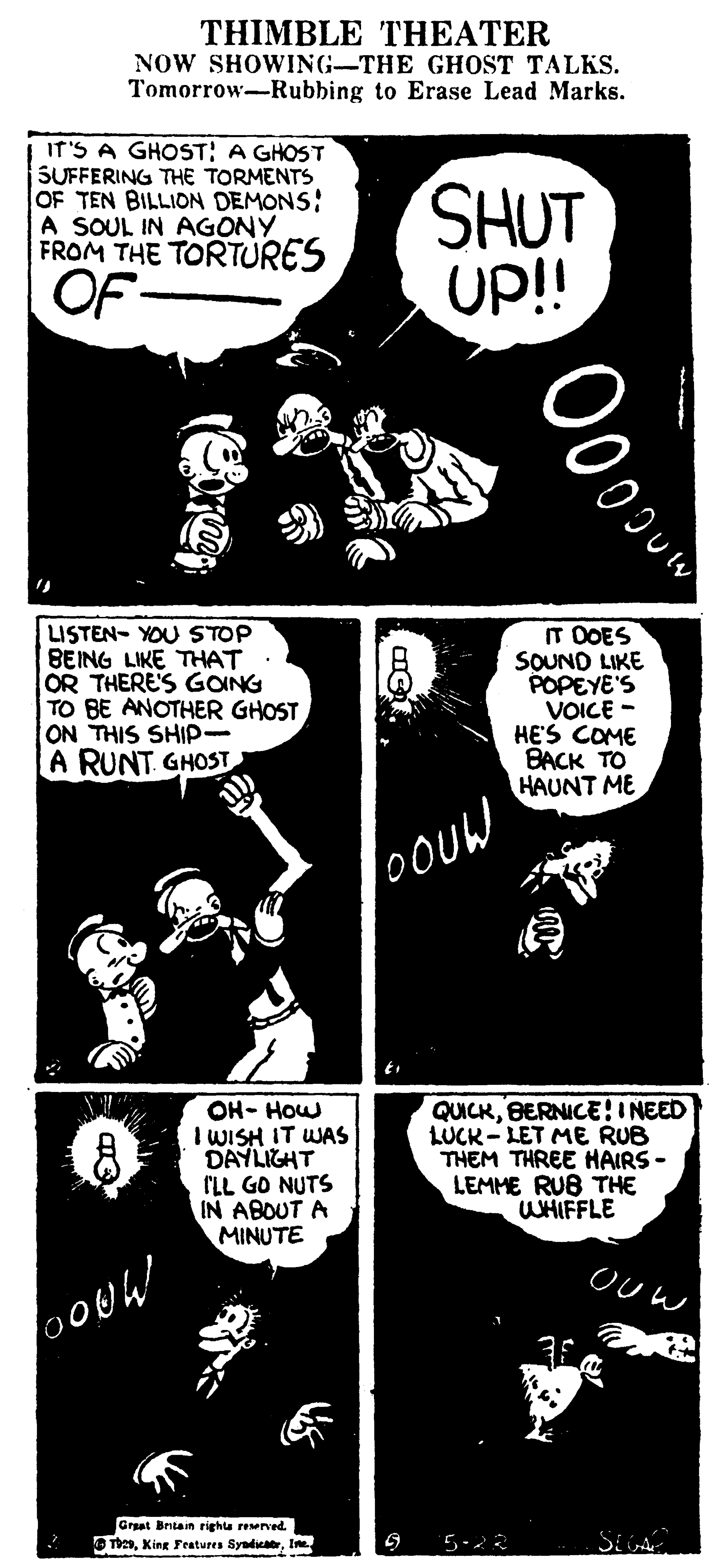 Graphic design OCR: THIMBLE THEATER NOW SHOWING-THE GHOST TALKS. Tomorrow-Rubbing to Erase Lead Marks. It'S A GHOST: A GHOST SUFFERING THE TORMENTS OF TEN BILLION DEMONS: A SOUL IN AGONY FROM THE TORTURES SHUT Up!! OF LISTEN- YOU STOP BEING LIKE THAT OR THERE'S GONG TO BE ANOTHER GHOST ON THIS SHIP- A RUNT GHOST T DOES SOUND LIKE POPEYE'S VOICE - HE'S COME BACK TO HAUNT ME OOUW OH- How I WISH IT WAS DAYLIGHT ILL GO NUTS IN ABOUT A MINUTE QUICKBERNICE! I NEED LUCK- LET ME RUB THEM THREE HAIRS - LEMME RUB THE WHIFFLE OUw Graat Britain righta reerved. O ThesIm 5-22 Ooo THIMBLE THEATER NOW SHOWING-THE GHOST TALKS. Tomorrow-Rubbing to Erase Lead Marks. It'S A GHOST: A GHOST SUFFERING THE TORMENTS OF TEN BILLION DEMONS: A SOUL IN AGONY FROM THE TORTURES SHUT Up!! OF LISTEN- YOU STOP BEING LIKE THAT OR THERE'S GONG TO BE ANOTHER GHOST ON THIS SHIP- A RUNT GHOST T DOES SOUND LIKE POPEYE'S VOICE - HE'S COME BACK TO HAUNT ME OOUW OH- How I WISH IT WAS DAYLIGHT ILL GO NUTS IN ABOUT A MINUTE QUICKBERNICE! I NEED LUCK- LET ME RUB THEM THREE HAIRS - LEMME RUB THE WHIFFLE OUw Graat Britain righta reerved. O ThesXing Features SyaduaIm 5-22 Ooo