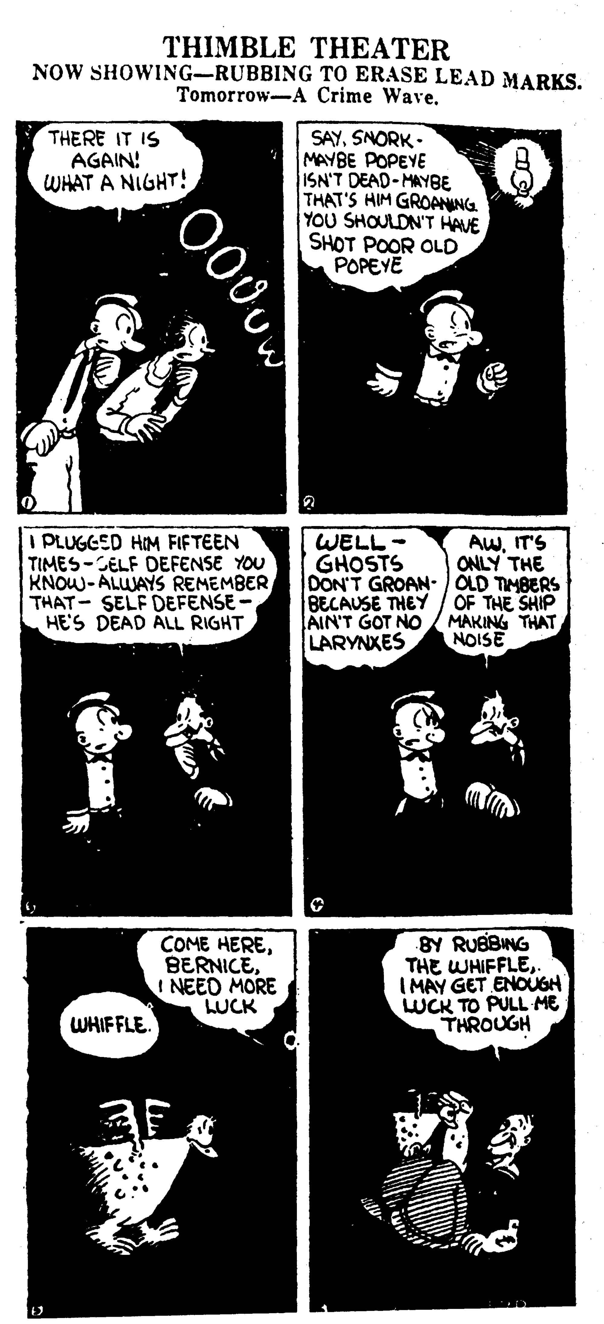 Drawing OCR: THIMBLE THEATER NOW SHOWING-RUBBING TO ERASE LEAD MARKS. Tomorrow-A Crime Wave. SAYSNORK - MAYBE POPEYE ISN'T DEAD-MAYBE THAT'S HIM GROANING YOU SHOULDN'T HAVE SHOT POOR OLD POPEYE THERE IT IS AGAIN! WHAT A NIGHT! I PLUGGED HIM FIFTEEN TIMES-CELF DEFENSE YOU KNOW-ALWAYS REMEMBER THAT- SELF DEFENSE - HE'S DEAD ALL RIGHT AWIT'S ONLY THE WELL - GHOSTS DON'T GROAN- OLD TIMBERS BECAUSE THEY AIN'T GOT NO LARYNXES OF THE SHIP MAKING THAT NOISE COME HEREBERNICE INEED MORE LUCK BY RUBBING THE WHIFFLE I MAY GET ENOUGH WCK TO PULL ME THROUGH WHIFFLE. THIMBLE THEATER NOW SHOWING-RUBBING TO ERASE LEAD MARKS. Tomorrow-A Crime Wave. SAYSNORK - MAYBE POPEYE ISN'T DEAD-MAYBE THAT'S HIM GROANING YOU SHOULDN'T HAVE SHOT POOR OLD POPEYE THERE IT IS AGAIN! WHAT A NIGHT! I PLUGGED HIM FIFTEEN TIMES-CELF DEFENSE YOU KNOW-ALWAYS REMEMBER THAT- SELF DEFENSE - HE'S DEAD ALL RIGHT AWIT'S ONLY THE WELL - GHOSTS DON'T GROAN- OLD TIMBERS BECAUSE THEY AIN'T GOT NO LARYNXES OF THE SHIP MAKING THAT NOISE COME HEREBERNICE INEED MORE LUCK BY RUBBING THE WHIFFLE I MAY GET ENOUGH WCK TO PULL ME THROUGH WHIFFLE.