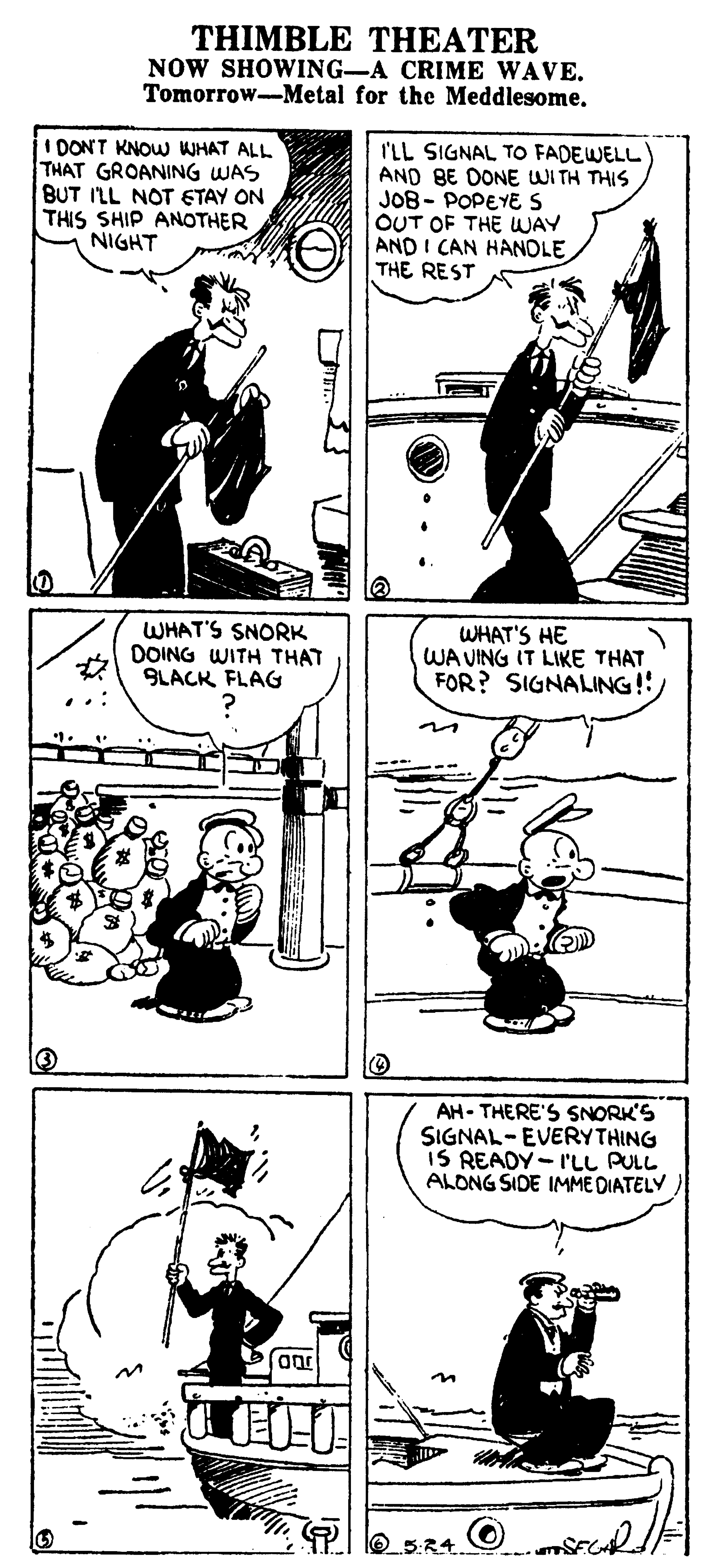 Art OCR: THIMBLE THEATER NOW SHOWING-A CRIME WAVE. Tomorrow-Metal for the Meddlesome. 1DONT KNOW WHAT ALL THAT GROANING WAS BUT I'LL NOT ETAY ON THIS SHIP ANOTHER NIGHT I'LL SIGNAL TO FADEWELL AND BE DONE WITH THIS JO8- POPEYE S OUT OF THE WAY AND I CAN HANOLE THE REST WHAT'S SNORK DOING WITH THAT 9LACK FLAG WHAT'S HE WA VING IT LIKE THAT FOR? SIGNALING! AH- THERE'S SNORK'S SIGNAL- EVERYTHING IS READY- I'LL PULL ALONG SIDE IMME DIATELY 5:24. THIMBLE THEATER NOW SHOWING-A CRIME WAVE. Tomorrow-Metal for the Meddlesome. 1DONT KNOW WHAT ALL THAT GROANING WAS BUT I'LL NOT ETAY ON THIS SHIP ANOTHER NIGHT I'LL SIGNAL TO FADEWELL AND BE DONE WITH THIS JO8- POPEYE S OUT OF THE WAY AND I CAN HANOLE THE REST WHAT'S SNORK DOING WITH THAT 9LACK FLAG WHAT'S HE WA VING IT LIKE THAT FOR? SIGNALING! AH- THERE'S SNORK'S SIGNAL- EVERYTHING IS READY- I'LL PULL ALONG SIDE IMME DIATELY 5:24.