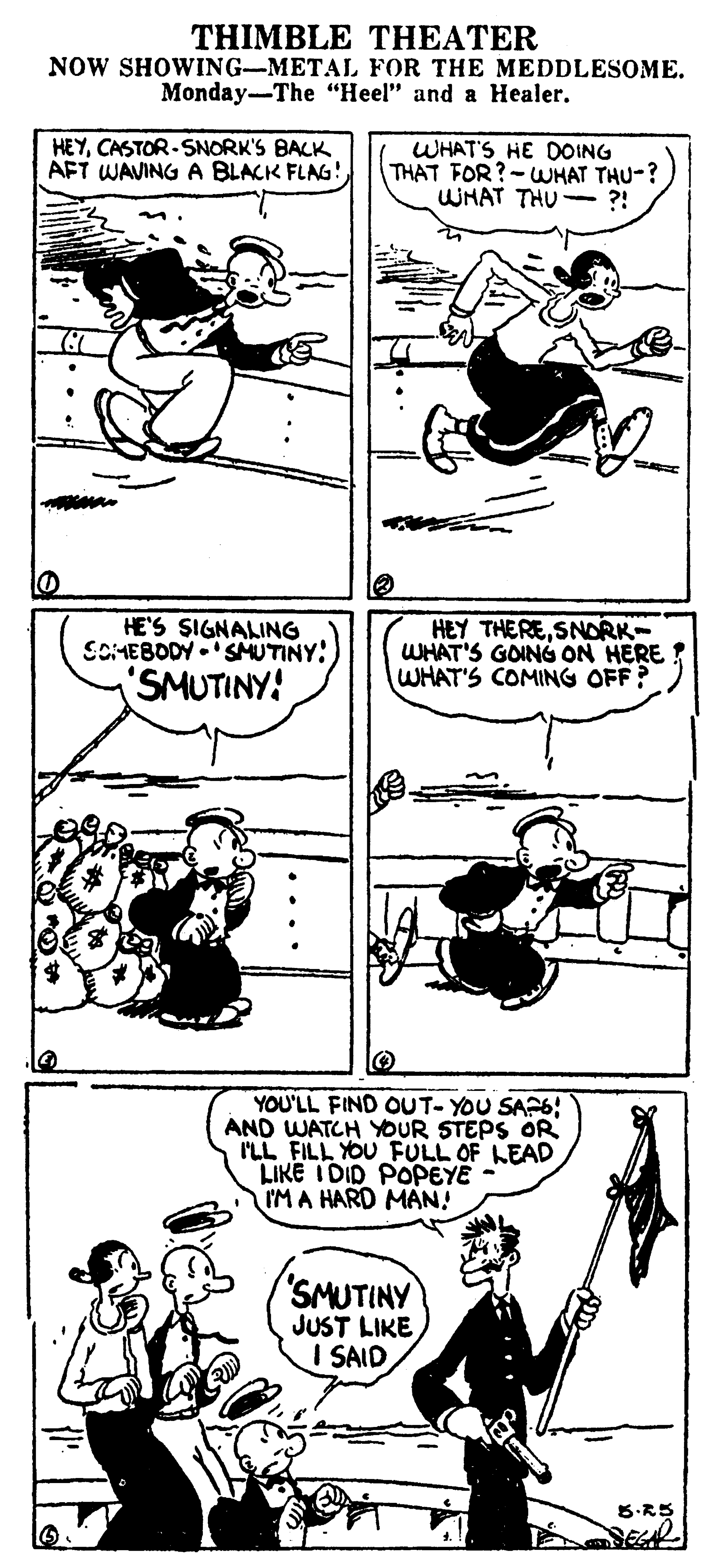 Line OCR: THIMBLE THEATER NOW SHOWING-METAL FOR THE MEDDLESOME. Monday-The "Heel" and a Healer. HEYCASTOR-SNORK'S BACK AFT WAVING A BLACK FLAG! WHAT'S HE DOING THAT FOR?-WHAT THU-? WHAT THU- ?! HE'S SIGNALING SOMEBODY -'SMUTINY:) 'SMUTINY! HEY THERESNDRK WHAT'S GOING ON HERE WHAT'S COMING OFF? YOU'LL FIND OUT- YOU SAP6; AND WATCH YOUR STEPS OR I'LL FILL YOU FULL OF LEAD LIKE I DID POPEYE - IM A HARD MAN! SMUTINY JUST LIKE I SAID THIMBLE THEATER NOW SHOWING-METAL FOR THE MEDDLESOME. Monday-The "Heel" and a Healer. HEYCASTOR-SNORK'S BACK AFT WAVING A BLACK FLAG! WHAT'S HE DOING THAT FOR?-WHAT THU-? WHAT THU- ?! HE'S SIGNALING SOMEBODY -'SMUTINY:) 'SMUTINY! HEY THERESNDRK WHAT'S GOING ON HERE WHAT'S COMING OFF? YOU'LL FIND OUT- YOU SAP6; AND WATCH YOUR STEPS OR I'LL FILL YOU FULL OF LEAD LIKE I DID POPEYE - IM A HARD MAN! SMUTINY JUST LIKE I SAID