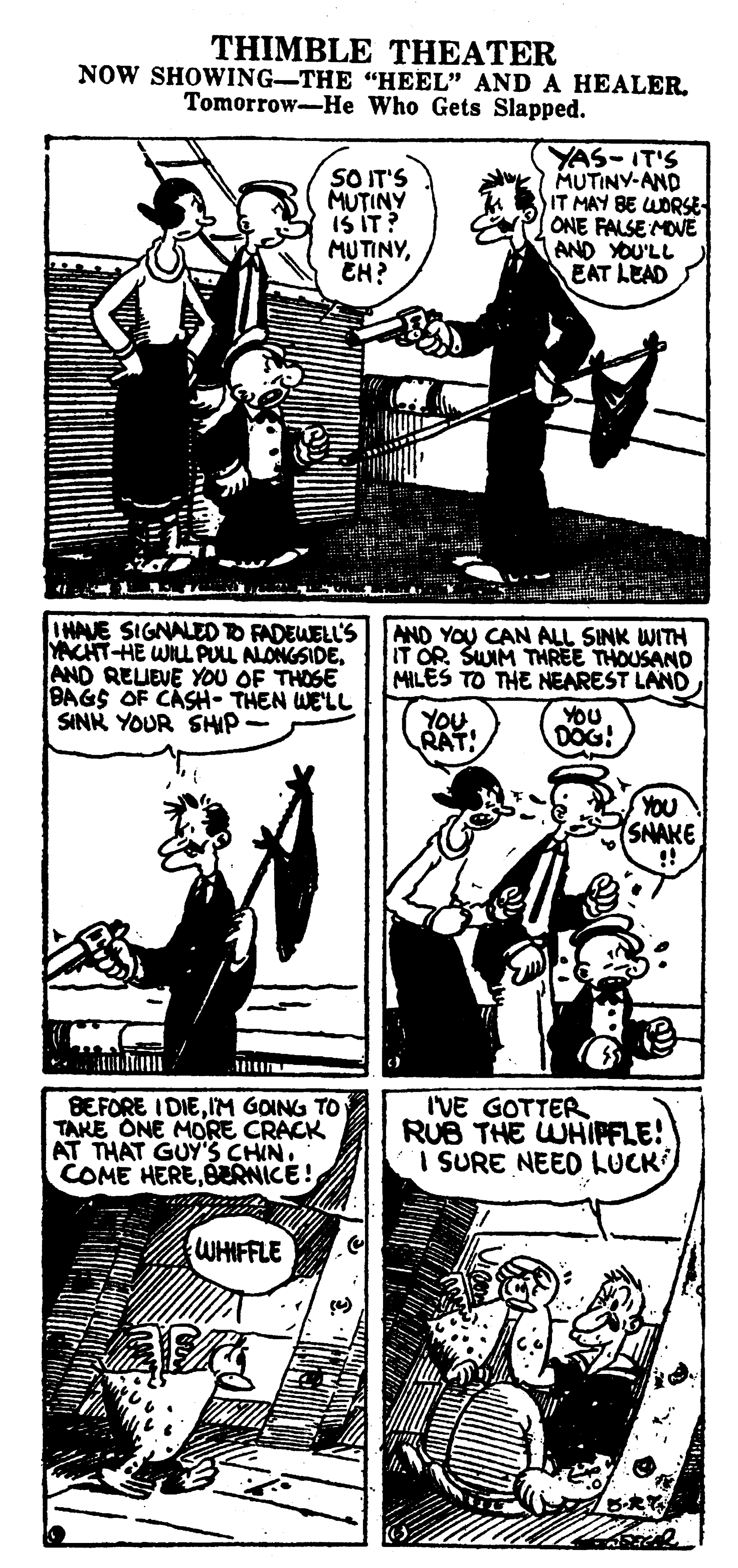 Cartoon OCR: THIMBLE THEATER NOW SHOWING-THE "HEEL" AND A HEALER. Tomorrow-He Who Gets Slapped. SO IT'S MUTINY IS IT? MUTINYEH? YAS-IT'S MUTINY-AND IT MAY BE WORSE ONE FALSE MOVE AND YOU'LL EAT LEAD IHAVE SIGNALEDTO FADEWELL'S|AND YOU CAN ALL SINK WITH YACHT-HE WILLPULL ALONGSIDEAND REUEVE YOU OF THOSE BAGS OF CASH- THEN WE'LL SINN YOUR SHIP- IT OR. SUIM THREE THOUSAND MILES TO THE NEAREST LAND YOU RAT! YOU DOG! YOU SNAKE BEFORE IDIEIM GOING TO TAKE ONE MORE CRACK AT THAT GUY'S CHIN. COME HEREERNICE! IVE GOTTER RUB THE WHIPFLE! I SURE NEED LUCK WHIFFLE THIMBLE THEATER NOW SHOWING-THE "HEEL" AND A HEALER. Tomorrow-He Who Gets Slapped. SO IT'S MUTINY IS IT? MUTINYEH? YAS-IT'S MUTINY-AND IT MAY BE WORSE ONE FALSE MOVE AND YOU'LL EAT LEAD IHAVE SIGNALEDTO FADEWELL'S|AND YOU CAN ALL SINK WITH YACHT-HE WILLPULL ALONGSIDEAND REUEVE YOU OF THOSE BAGS OF CASH- THEN WE'LL SINN YOUR SHIP- IT OR. SUIM THREE THOUSAND MILES TO THE NEAREST LAND YOU RAT! YOU DOG! YOU SNAKE BEFORE IDIEIM GOING TO TAKE ONE MORE CRACK AT THAT GUY'S CHIN. COME HEREERNICE! IVE GOTTER RUB THE WHIPFLE! I SURE NEED LUCK WHIFFLE