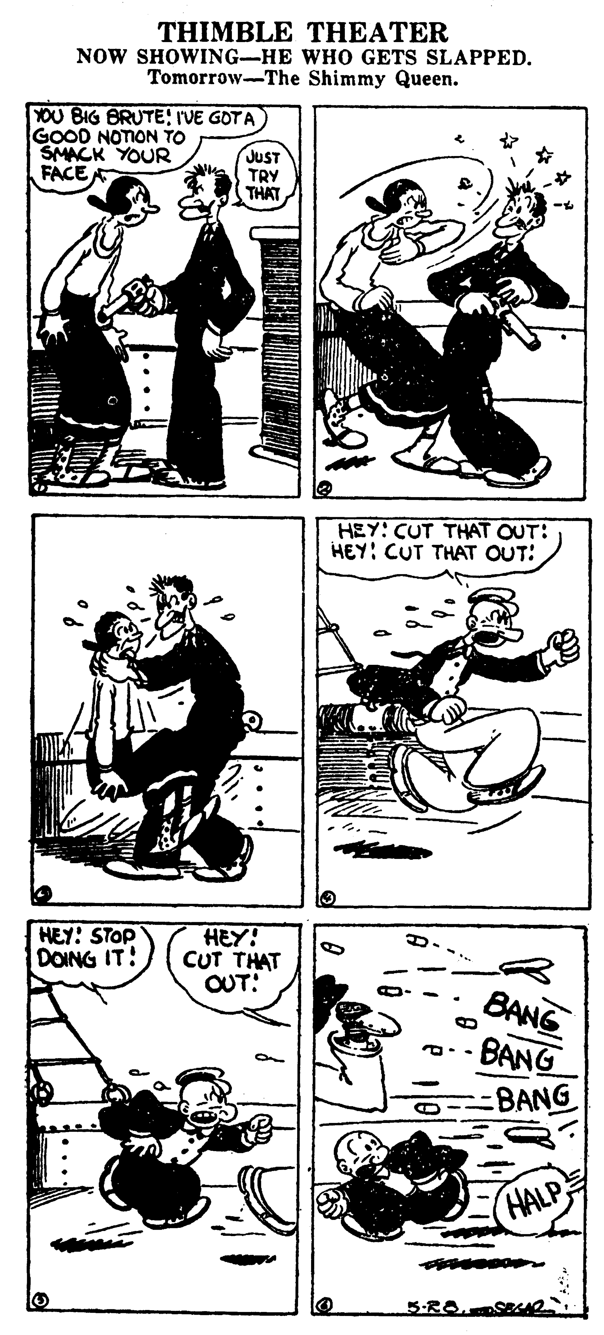 Drawing OCR: THIMBLE THEATER NOW SHOWING-HE WHO GETS SLAPPED. Tomorrow-The Shimmy Queen. YOU BIG BRUTEIVE GOTA GOOD NOTION TO SMACK YOUR FACE JUST TRY THAT HEY: CUT THAT OUT: HEY: CUT THAT OUT: HEY: STOP DOING IT! HEY! CUT THAT OUT: BANG BANG BANG HALP 5-RO. THIMBLE THEATER NOW SHOWING-HE WHO GETS SLAPPED. Tomorrow-The Shimmy Queen. YOU BIG BRUTEIVE GOTA GOOD NOTION TO SMACK YOUR FACE JUST TRY THAT HEY: CUT THAT OUT: HEY: CUT THAT OUT: HEY: STOP DOING IT! HEY! CUT THAT OUT: BANG BANG BANG HALP 5-RO.