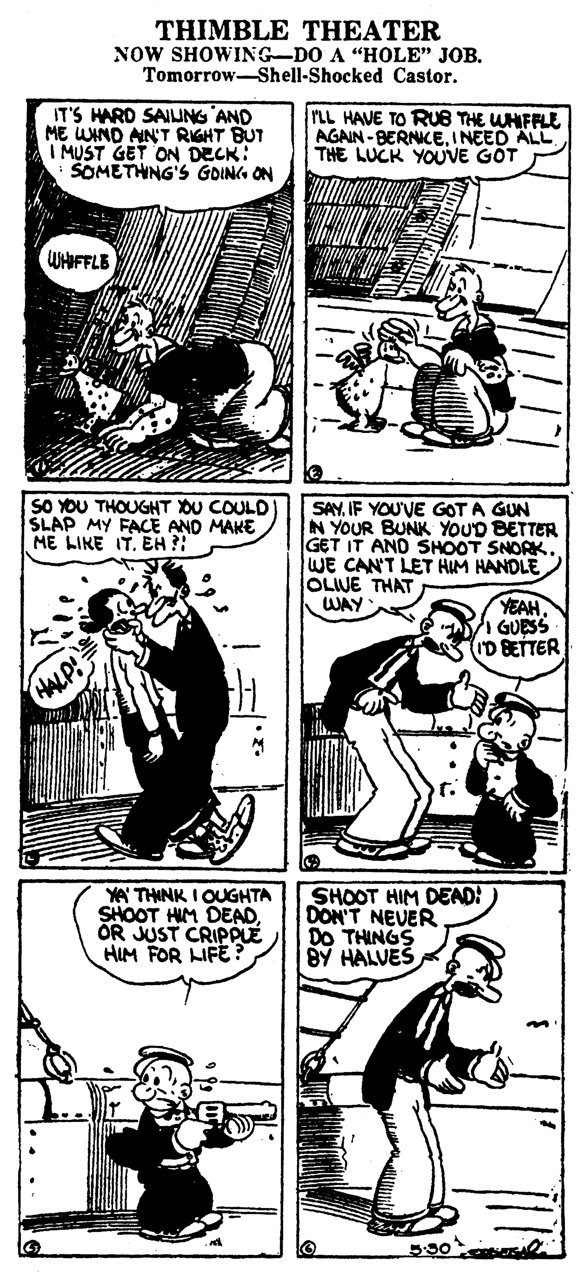 Font OCR: THIMBLE THEATER NOW SHOWING-DO A "HOLE" JOB. Tomorrow-Shell-Shocked Castor. IT'S HARD SAIUNG AND ME WIND AIN'T RIGHT BUT I MUST GET ON DECK: SOMETHNG'S GOIN ON rLL HAVE TO RUB THE WHIFFLE AGAIN - BERNICEINEED ALL THE LUCK YOUVE GOT WHIFFLE SO YOU THOUGHT OU COULD' SLAP MY FACE AND MAKE ME LIKE IT. EH ?! SAYIF YOU'VE GOT A GUN N YOUR BUNK YOUD BETTER GET IT AND SHOOT SNORK. WE CAN'T LET HUM HANDLE OLIVE THAT WAY YEAH GUESS (ID BETTER HALP! YA THINK I OUGHTA SHOOT HIM DEAD OR JUST CRIPPLÉ HIM FOR LIFE SHOOT HIM DEAD: DON'T NEVER DO THINGS BY HALVEŠ THIMBLE THEATER NOW SHOWING-DO A "HOLE" JOB. Tomorrow-Shell-Shocked Castor. IT'S HARD SAIUNG AND ME WIND AIN'T RIGHT BUT I MUST GET ON DECK: SOMETHNG'S GOIN ON rLL HAVE TO RUB THE WHIFFLE AGAIN - BERNICEINEED ALL THE LUCK YOUVE GOT WHIFFLE SO YOU THOUGHT OU COULD' SLAP MY FACE AND MAKE ME LIKE IT. EH ?! SAYIF YOU'VE GOT A GUN N YOUR BUNK YOUD BETTER GET IT AND SHOOT SNORK. WE CAN'T LET HUM HANDLE OLIVE THAT WAY YEAH GUESS (ID BETTER HALP! YA THINK I OUGHTA SHOOT HIM DEAD OR JUST CRIPPLÉ HIM FOR LIFE SHOOT HIM DEAD: DON'T NEVER DO THINGS BY HALVEŠ