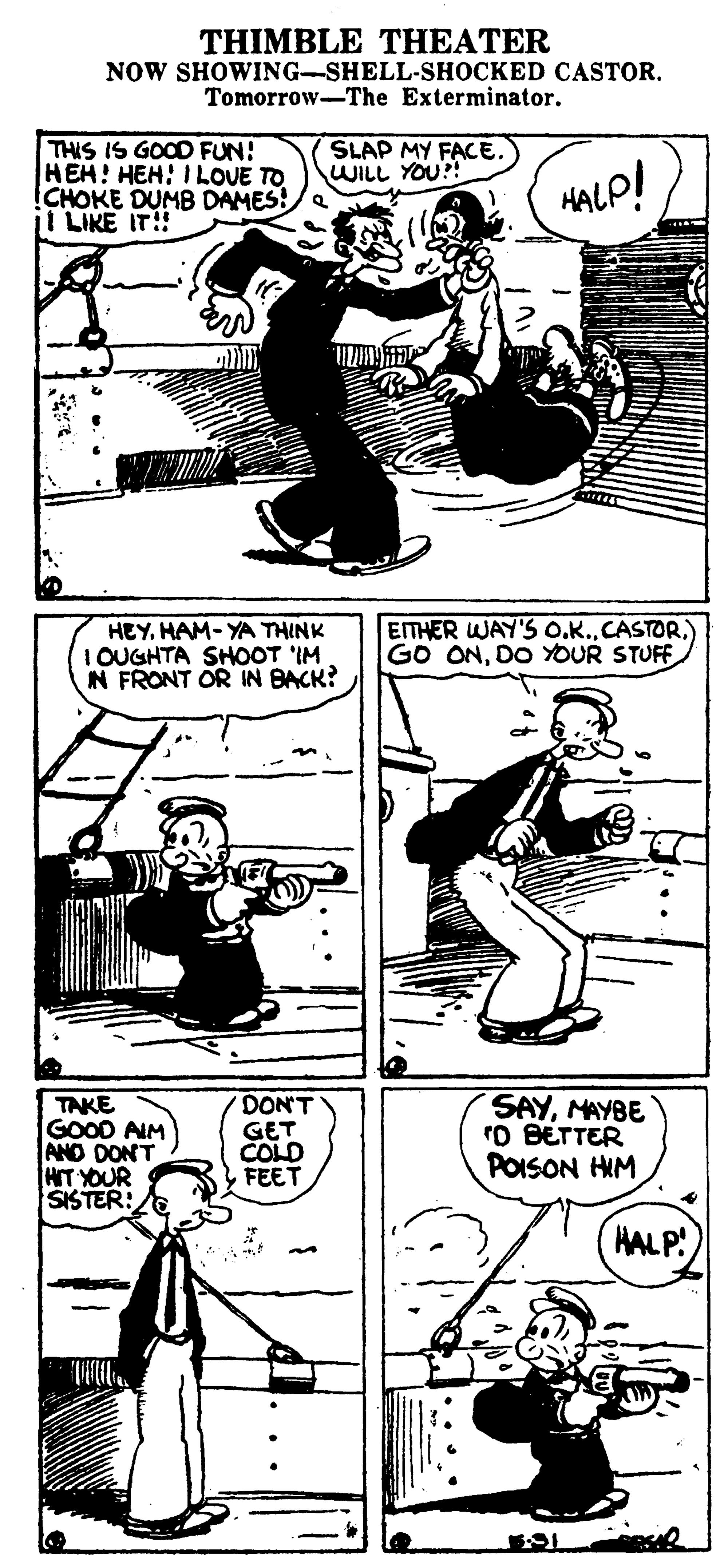 Line OCR: THIMBLE THEATER NOW SHOWING-SHELL-SHOCKED CASTOR. Tomorrow-The Exterminator. THIS IS GOOD FUN! HEH! HEH! ILOUE TO CHOKE DUMB DAMES!/e ji LIKE IT! SLAP MY FACE. WILL YOU?! HALP! HEY. HAM- YA THINK I OUGHTA SHOOT 'IM IN FRONT OR IN BACK? EITHER WAY'S O.K.) GO ONDO YOUR STUFF TAKE GOOD AIM AND DONT HIT YOUR SISTER:E DON'T GET COLD FEET SAYMAYBE rD BETTER POISON HIM HALP! THIMBLE THEATER NOW SHOWING-SHELL-SHOCKED CASTOR. Tomorrow-The Exterminator. THIS IS GOOD FUN! HEH! HEH! ILOUE TO CHOKE DUMB DAMES!/e ji LIKE IT! SLAP MY FACE. WILL YOU?! HALP! HEY. HAM- YA THINK I OUGHTA SHOOT 'IM IN FRONT OR IN BACK? EITHER WAY'S O.K.) GO ONDO YOUR STUFF TAKE GOOD AIM AND DONT HIT YOUR SISTER:E DON'T GET COLD FEET SAYMAYBE rD BETTER POISON HIM HALP!