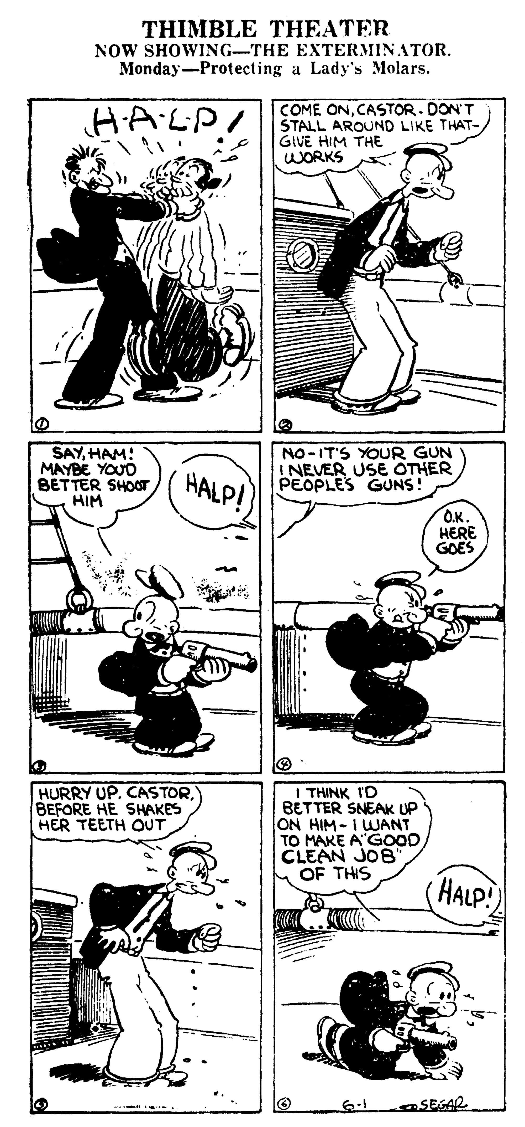 Line OCR: THIMBLE THEATER NOW SHOWING-THE EXTERMINATOR. Monday-Protecting a Lady's Molars. HALP! COME ONCASTOR. DON'T STALL AROUND LIKE THAT- GIVE HIM THE WORKS SAYHAM: MAYBE YOUD BETTER SHOOT HIM HALP! NO-IT'S YOUR GUN I NEVER USE OTHER PEOPLES GUNS! O.K. HERE GOES HURRY UP. CASTORBEFORE HE SHAKES HER TEETH OUT I THINK I'D BETTER SNEAK UP ON HIM-IWANT TO MAKE A"G0OD. CLEAN JOE' OF THIS HALP! 6.1 SEGAR THIMBLE THEATER NOW SHOWING-THE EXTERMINATOR. Monday-Protecting a Lady's Molars. HALP! COME ONCASTOR. DON'T STALL AROUND LIKE THAT- GIVE HIM THE WORKS SAYHAM: MAYBE YOUD BETTER SHOOT HIM HALP! NO-IT'S YOUR GUN I NEVER USE OTHER PEOPLES GUNS! O.K. HERE GOES HURRY UP. CASTORBEFORE HE SHAKES HER TEETH OUT I THINK I'D BETTER SNEAK UP ON HIM-IWANT TO MAKE A"G0OD. CLEAN JOE' OF THIS HALP! 6.1 SEGAR