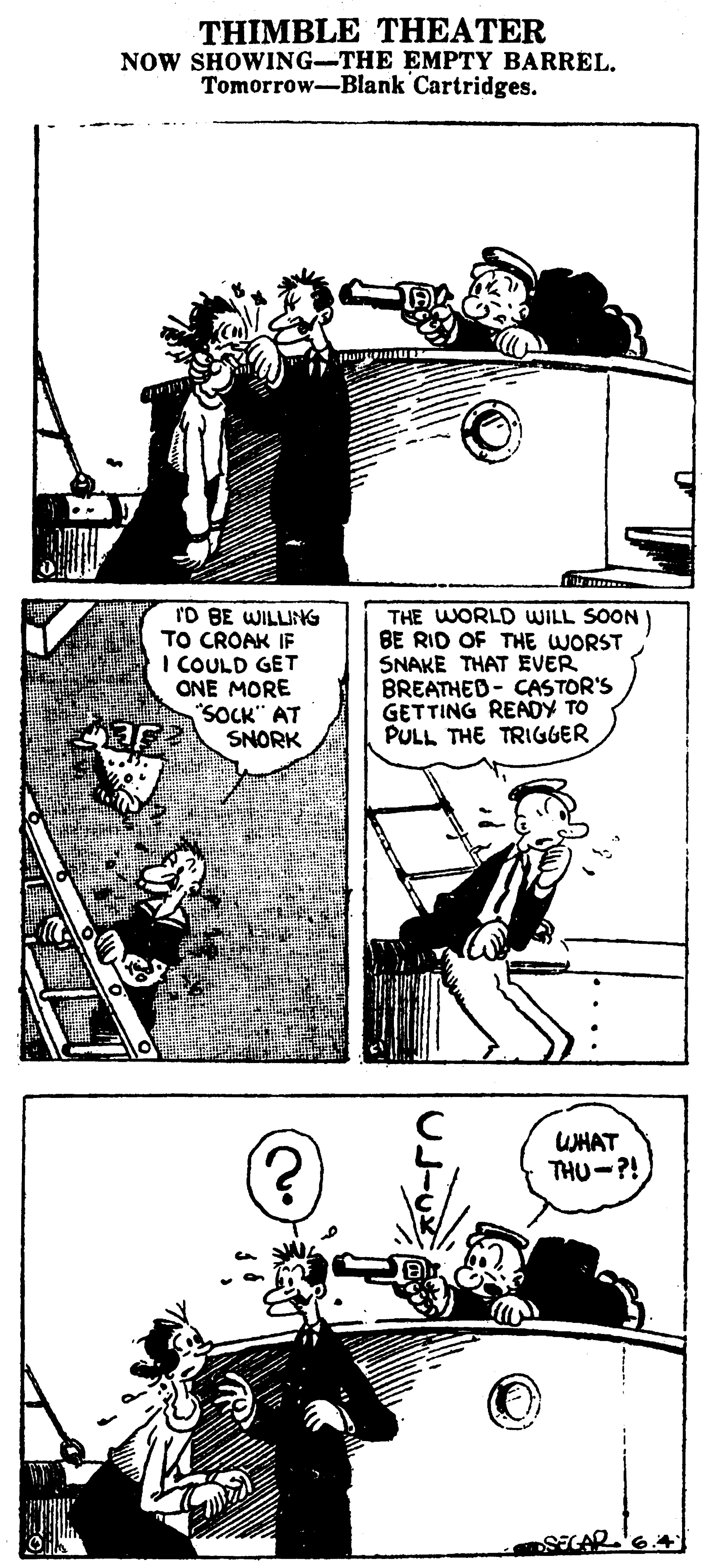 Line art OCR: THIMBLE THEATER NOW SHOWING-THE EMPTY BARREL. Tomorrow-Blank Cartridges. ro BE WILLING TO CROAK IF I COULD GET ONE MORE "SOCK" AT SNORK THE WORLD WILL SOON) BE RID OF THE WORST SNAKE THAT EVER BREATHED- CASTOR'S GETTING READY TO PULL THE TRIGGER UHAT THU-?! THIMBLE THEATER NOW SHOWING-THE EMPTY BARREL. Tomorrow-Blank Cartridges. ro BE WILLING TO CROAK IF I COULD GET ONE MORE "SOCK" AT SNORK THE WORLD WILL SOON) BE RID OF THE WORST SNAKE THAT EVER BREATHED- CASTOR'S GETTING READY TO PULL THE TRIGGER UHAT THU-?!