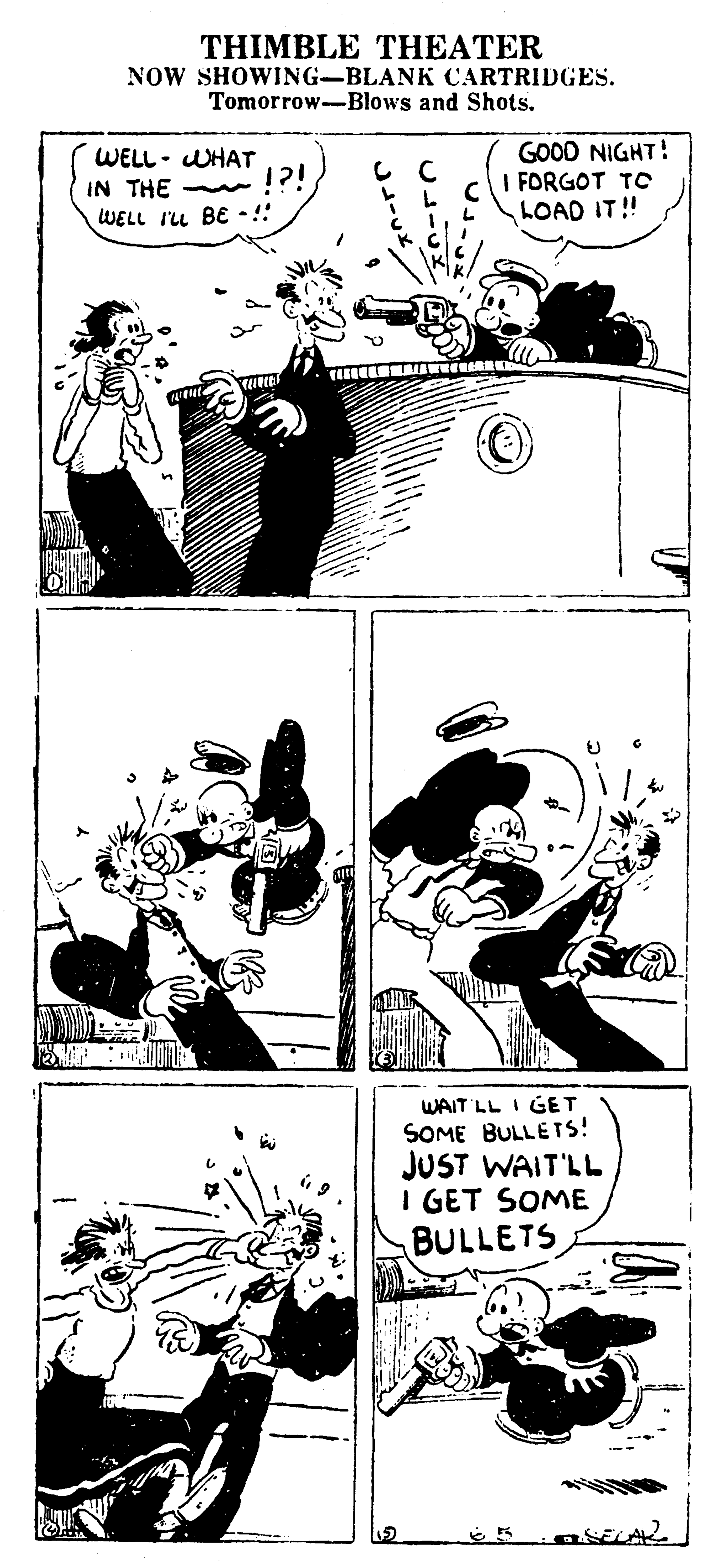 Comic book OCR: THIMBLE THEATER NOW SHOWING-BLANK CARTRIDGES. Tomorrow-Blows and Shots. GOOD NIGHT! I FORGOT TC LOAD IT! WELL- UHAT IN THE !?! WELL I'u BE •!! WAIT LL I GET SOME BULLETS! JUST WAIT'LL I GET SOME BULLETS THIMBLE THEATER NOW SHOWING-BLANK CARTRIDGES. Tomorrow-Blows and Shots. GOOD NIGHT! I FORGOT TC LOAD IT! WELL- UHAT IN THE !?! WELL I'u BE •!! WAIT LL I GET SOME BULLETS! JUST WAIT'LL I GET SOME BULLETS