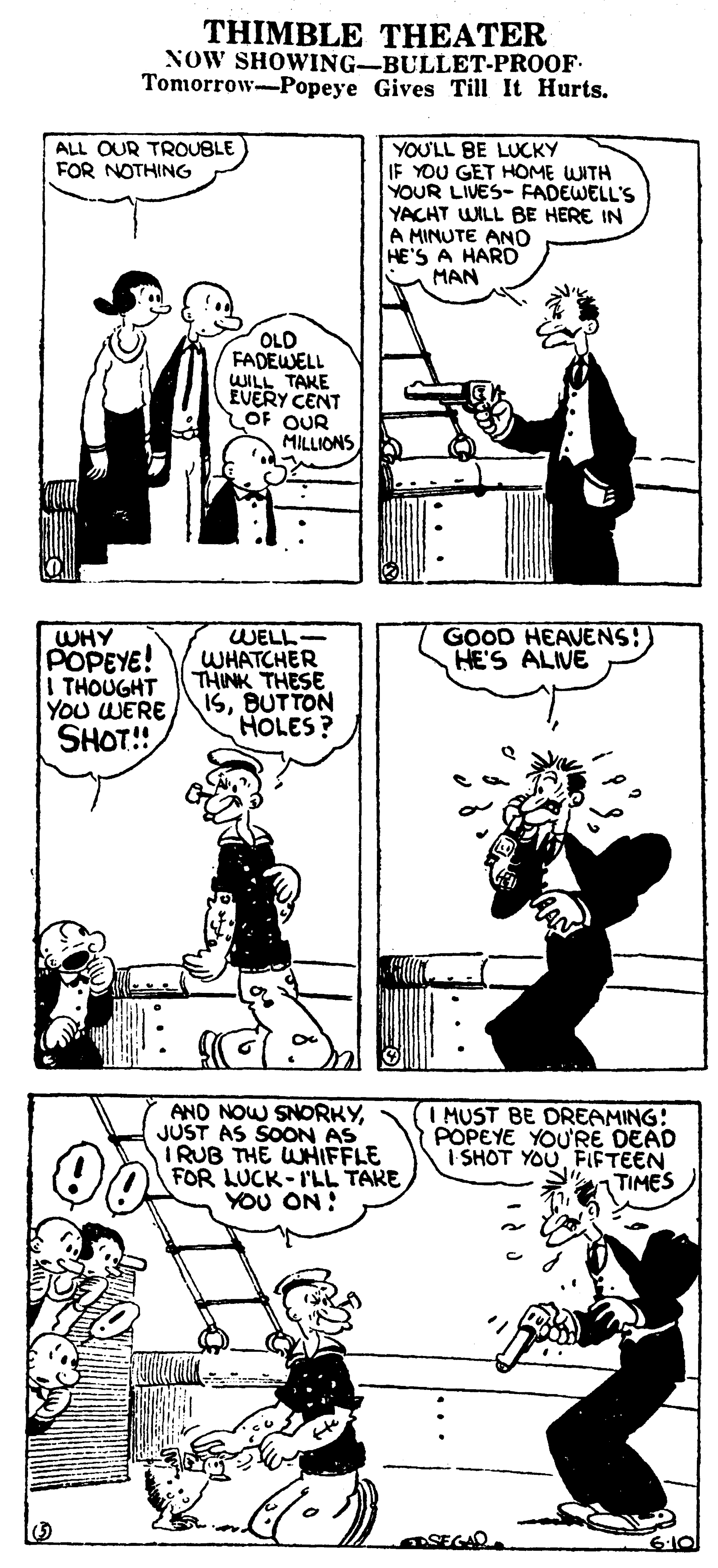 Style OCR: THIMBLE THEATER NOW SHOWING-BULLET-PROOF- Tomorrow-Popeye Gives Till It Hurts. YOU'LL BE LUCKY IF YOU GET HOME WITH YOUR LIVES- FADEWELL'S YACHT WILL BE HERE IN A MINUTE ANO HE'S A HARD MAN ALL OUR TROUBLE FOR NOTHING OLD FADEWELL WILL TAKE EVERY CENT OF OUR MILLIONS WELL WHATCHER THINK THESE ISBUTTON HOLES? GOOD HEAVENS:) HE'S ALIVE WHY POPEYE! THOUGHT YOU WERE SHOT!! AND NOW SNORKYJUST AS SOON AS IRUB THE WHIFFLE FOR LUCK-I'LL TAKE YOU ON: I MUST BE DREAMING: POPEYE YOURE DEAD I SHOT YOUFLIFTEEN TIMES SEGAD. THIMBLE THEATER NOW SHOWING-BULLET-PROOF- Tomorrow-Popeye Gives Till It Hurts. YOU'LL BE LUCKY IF YOU GET HOME WITH YOUR LIVES- FADEWELL'S YACHT WILL BE HERE IN A MINUTE ANO HE'S A HARD MAN ALL OUR TROUBLE FOR NOTHING OLD FADEWELL WILL TAKE EVERY CENT OF OUR MILLIONS WELL WHATCHER THINK THESE ISBUTTON HOLES? GOOD HEAVENS:) HE'S ALIVE WHY POPEYE! THOUGHT YOU WERE SHOT!! AND NOW SNORKYJUST AS SOON AS IRUB THE WHIFFLE FOR LUCK-I'LL TAKE YOU ON: I MUST BE DREAMING: POPEYE YOURE DEAD I SHOT YOUFLIFTEEN TIMES SEGAD.
