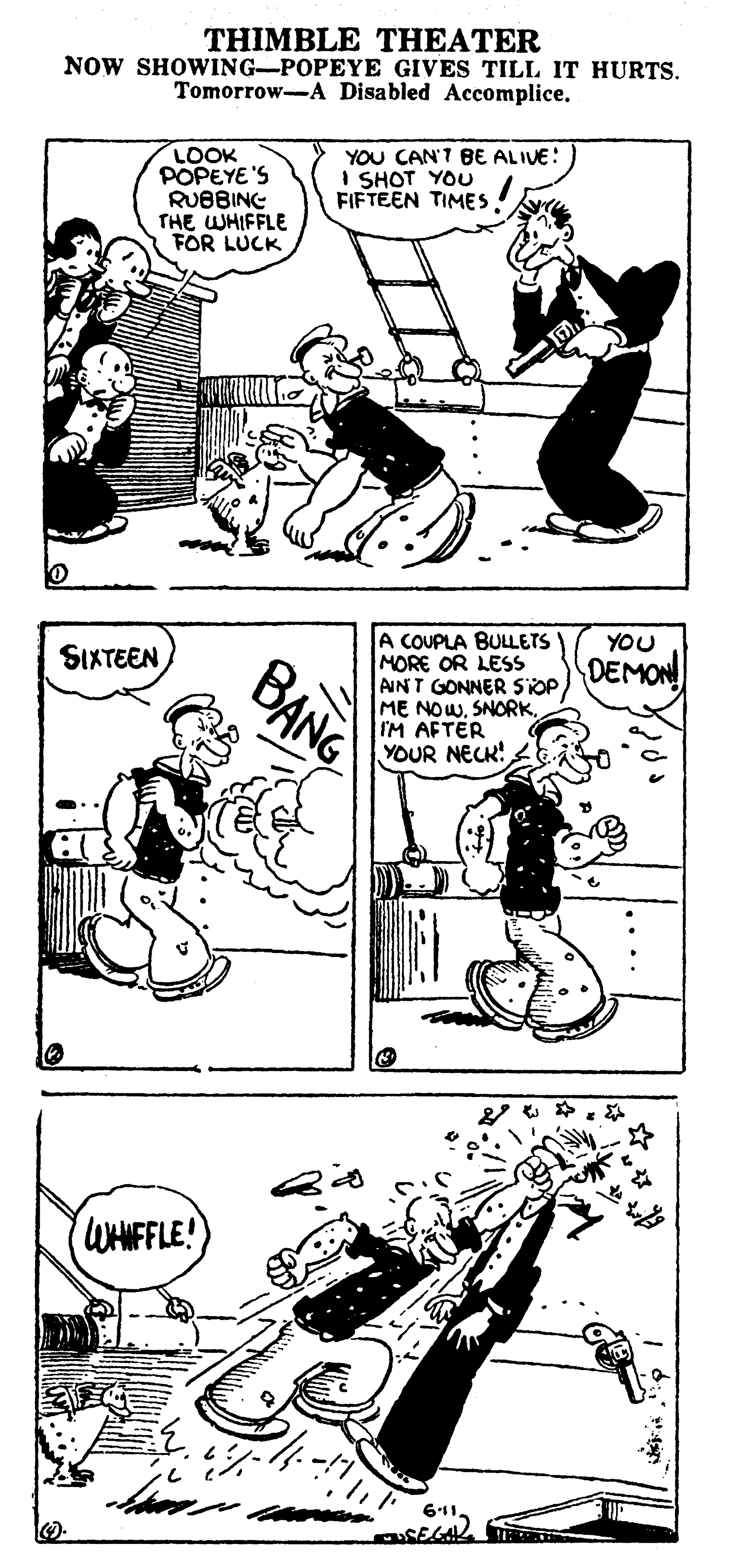 Mammal OCR: THIMBLE THEATER NOW SHOWING-POPEYE GIVES TILL IT HURTS. Tomorrow-A Disabled Accomplice. LOOK POPEYE'S RUBBING THE WHIFFLE FOR LUCK YOU CAN'T BE ALIVE: I SHOT YOU FIFTEEN TIMES A COUPLA BULLETS MORE OR LESS AINT GONNER SIOPIM AFTER YOUR NECK! YOU SIXTEEN DEMON BANG WHIFFLE! 611THIMBLE THEATER NOW SHOWING-POPEYE GIVES TILL IT HURTS. Tomorrow-A Disabled Accomplice. LOOK POPEYE'S RUBBING THE WHIFFLE FOR LUCK YOU CAN'T BE ALIVE: I SHOT YOU FIFTEEN TIMES A COUPLA BULLETS MORE OR LESS AINT GONNER SIOPME NOWIM AFTER YOUR NECK! YOU SIXTEEN DEMON BANG WHIFFLE! 611