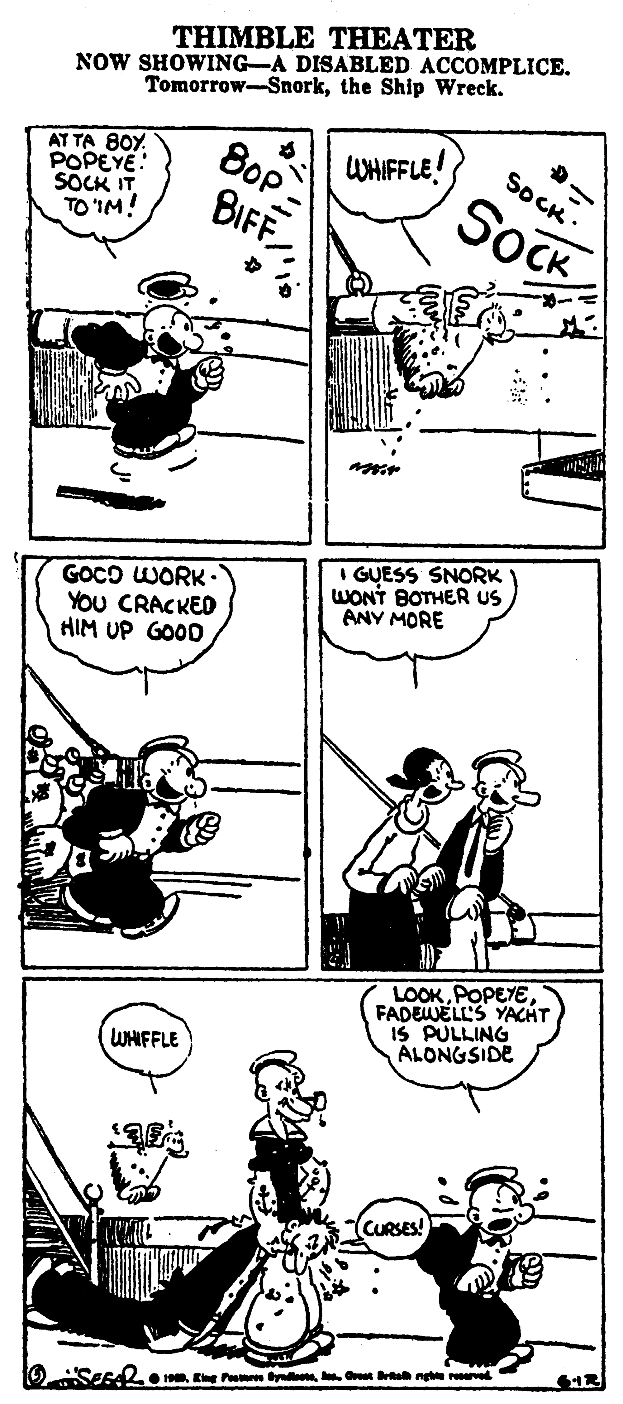 Parallel OCR: THIMBLE THEATER NOW SHOWING-A DISABLED ACCOMPLICE. Tomorrow-Snorkthe Ship Wreck. AT TA 80Y. POPEYE: SOCK IT TO 'IM! 8op WHIFFLE! SOCK : BIFF SOCK GOCO WORK• YOU CRACKED HIM UP GOOD I GUESS SNORK WONT BOTHER US ANY MORE LOOKPOPEYE FADEWELL'S YACHT IS PULLING ALONGSIDE WHIFFLE CURSES! O SEFd mOet Btah ng r THIMBLE THEATER NOW SHOWING-A DISABLED ACCOMPLICE. Tomorrow-Snorkthe Ship Wreck. AT TA 80Y. POPEYE: SOCK IT TO 'IM! 8op WHIFFLE! SOCK : BIFF SOCK GOCO WORK• YOU CRACKED HIM UP GOOD I GUESS SNORK WONT BOTHER US ANY MORE LOOKPOPEYE FADEWELL'S YACHT IS PULLING ALONGSIDE WHIFFLE CURSES! O SEFd mEing Pom yoOet Btah ng r