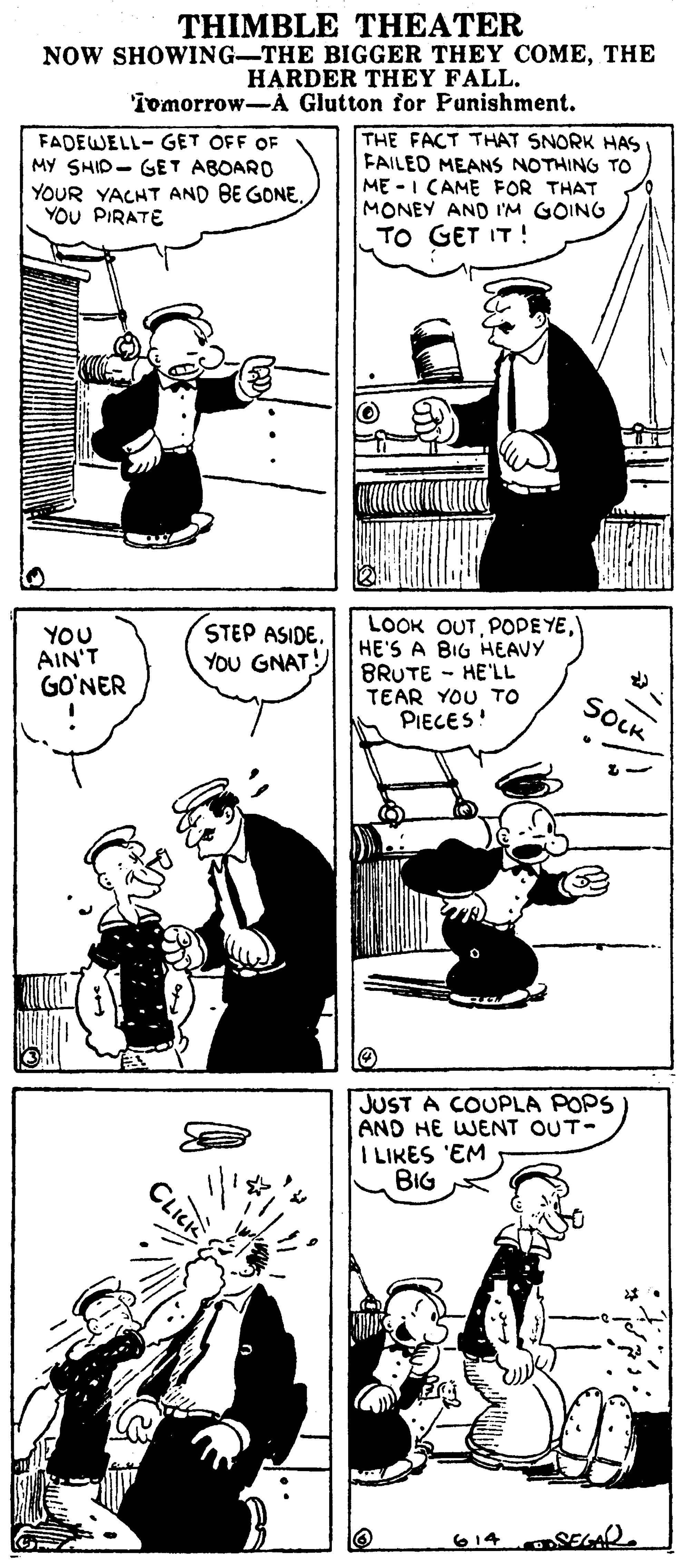 Style OCR: THIMBLE THEATER NOW SHOWING-THE BIGGER THEY COMETHE HARDER THEY FALL. 'iomorrow-A Glutton for Panishment. FADEWELL- GET OFF OF MY SHID- GET ABOARO YOUR YACHT AND BE GONE. YOU PIRATE THE FACT THAT SNORK HAS FAILED MEANS NOTHING TO ME -I CAME FOR THAT MONEY AND I'M GOING TO GET IT ! LOOK OUTHE'S A BIG HEAVY BRUTE - HE'LL TEAR YOU TO PIECES! YOU AIN'T GO'NER STEP ASIDE. YOU GNAT SOCK JUST A COUPLA POPS AND HE WENT OUT- I LIKES 'EM BIG 614 AR. THIMBLE THEATER NOW SHOWING-THE BIGGER THEY COMETHE HARDER THEY FALL. 'iomorrow-A Glutton for Panishment. FADEWELL- GET OFF OF MY SHID- GET ABOARO YOUR YACHT AND BE GONE. YOU PIRATE THE FACT THAT SNORK HAS FAILED MEANS NOTHING TO ME -I CAME FOR THAT MONEY AND I'M GOING TO GET IT ! LOOK OUTPODE YEHE'S A BIG HEAVY BRUTE - HE'LL TEAR YOU TO PIECES! YOU AIN'T GO'NER STEP ASIDE. YOU GNAT SOCK JUST A COUPLA POPS AND HE WENT OUT- I LIKES 'EM BIG 614 AR.