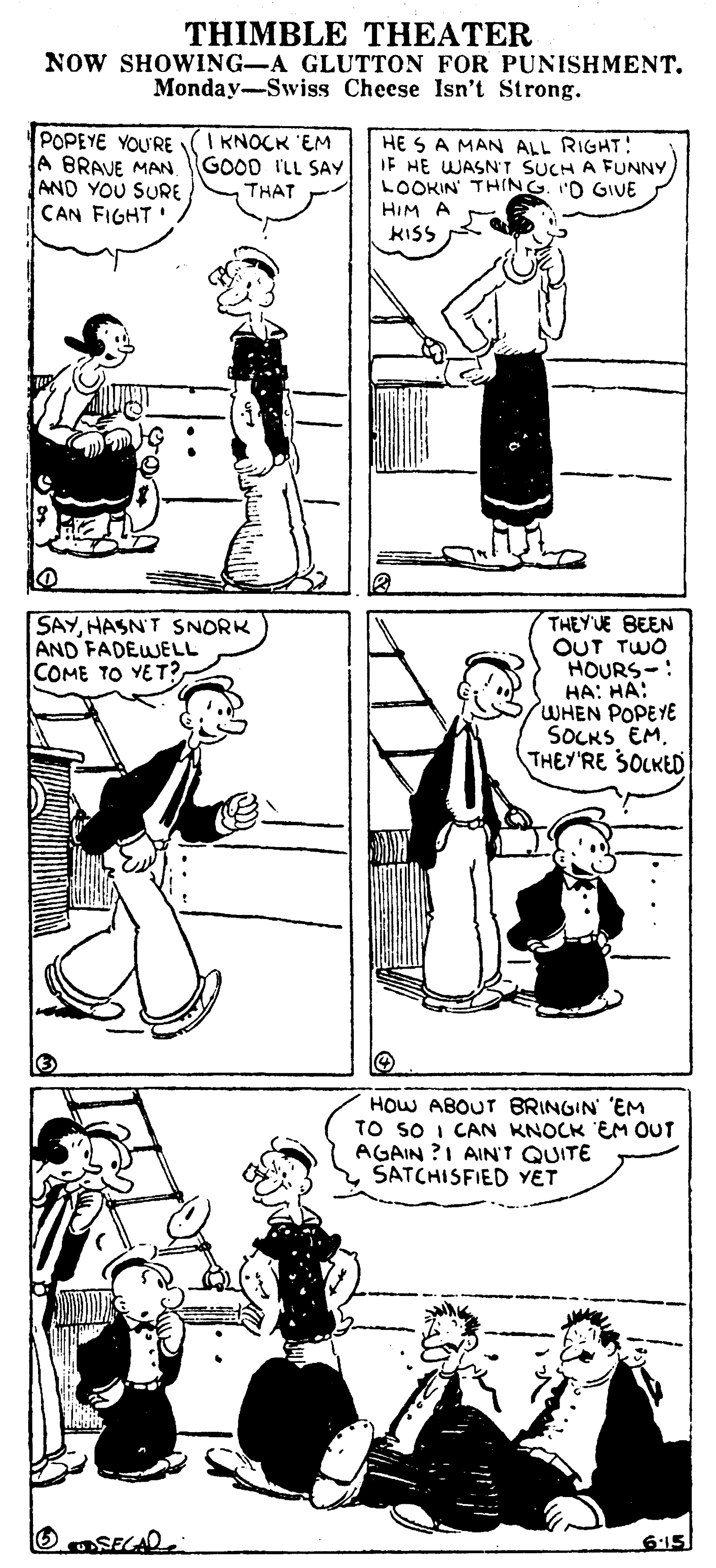 Gesture OCR: THIMBLE THEATER NOW SHOWING-A GLUTTON FOR PUNISHMENT. Monday-Swiss Cheese Isn't Strong. POPEYE YOU'RE A BRAVE MAN AND YOU SURE CAN FIGHT' I KNOCK 'EM GOOD I'LL SAY THAT HE SA MAN ALL RIGHT! IF HE WASN'T SUCH A FUNNY LOOKIN THING. 'D GIVE HIM A KISS THEYUE BEEN OUT TWO HOURS-: HA: HA: WHEN POPEYE SOCKS EM. THEY'RE SOLKED SAYHASN'T SNORK AND FADEWELL COME TO YET? HOW ABOUT BRINGIN' 'EM TO sO I CAN KNOCK EM OUT AGAIN ?I AIN'T QUITE ŠATCHISFIED YET 6:15 THIMBLE THEATER NOW SHOWING-A GLUTTON FOR PUNISHMENT. Monday-Swiss Cheese Isn't Strong. POPEYE YOU'RE A BRAVE MAN AND YOU SURE CAN FIGHT' I KNOCK 'EM GOOD I'LL SAY THAT HE SA MAN ALL RIGHT! IF HE WASN'T SUCH A FUNNY LOOKIN THING. 'D GIVE HIM A KISS THEYUE BEEN OUT TWO HOURS-: HA: HA: WHEN POPEYE SOCKS EM. THEY'RE SOLKED SAYHASN'T SNORK AND FADEWELL COME TO YET? HOW ABOUT BRINGIN' 'EM TO sO I CAN KNOCK EM OUT AGAIN ?I AIN'T QUITE ŠATCHISFIED YET 6:15