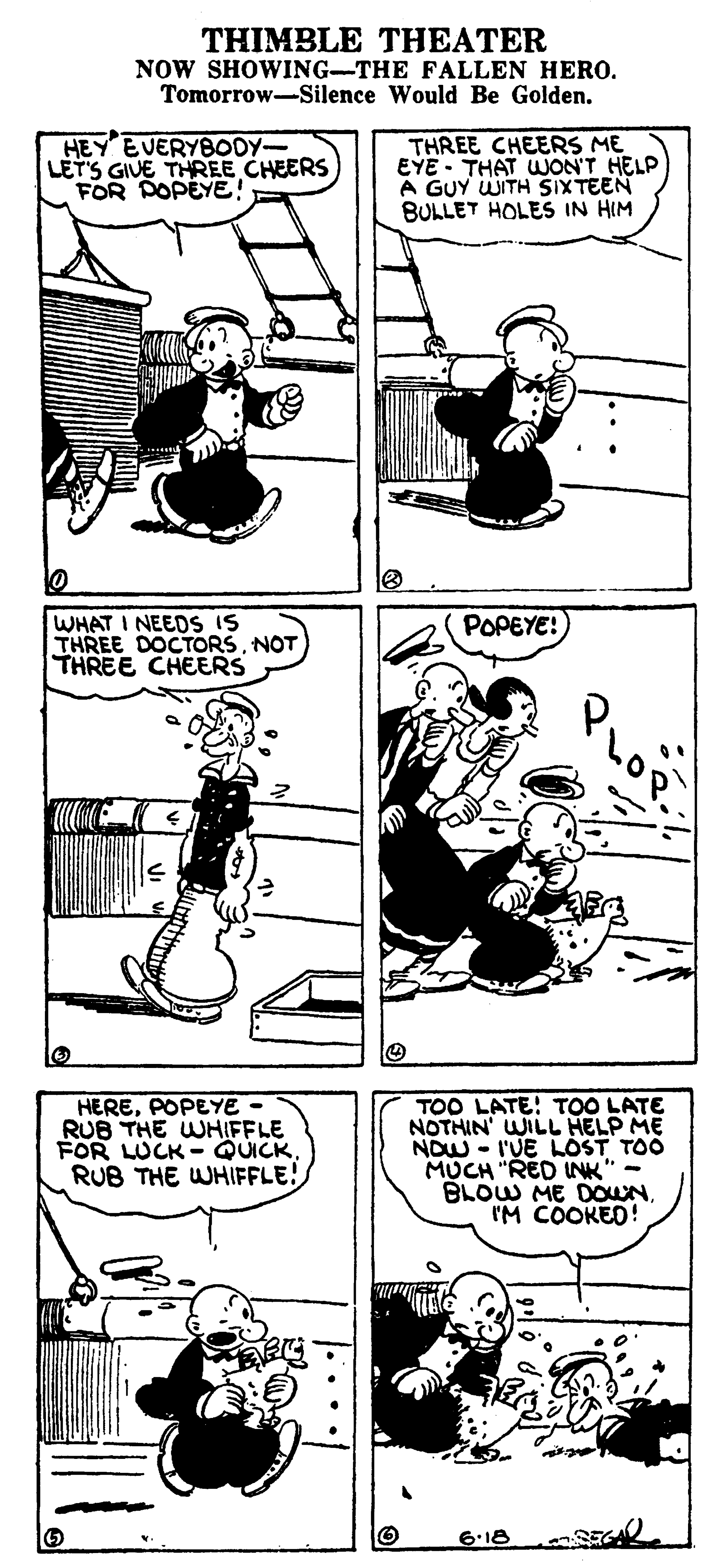 Line art OCR: THIMBLE THEATER NOW SHOWING-THE FALLEN HERO. Tomorrow-Silence Would Be Golden. HEY EVERYBODY- LET'S GIVE THREE CHEERS FOR DOPEYE! THREE CHEERS ME EYE - THAT UNON'T HELP A GUY WITH SIXTEEN BULLET HOLES IN HIM WHAT I NEEDS IS THREE DOCTORSNOT THREE CHEERS POPEYE! HEREPOPEYE RUB THE WHIFFLE FOR LUCK - QUICKRUB THE WHIFFLE! TOO LATE! TOO LATE NOTHIN' WILL HELP ME NOW - I'UE LOST TOO MUCH "RED INK" - BLOW ME DOUNIM COOKED! 6.18 THIMBLE THEATER NOW SHOWING-THE FALLEN HERO. Tomorrow-Silence Would Be Golden. HEY EVERYBODY- LET'S GIVE THREE CHEERS FOR DOPEYE! THREE CHEERS ME EYE - THAT UNON'T HELP A GUY WITH SIXTEEN BULLET HOLES IN HIM WHAT I NEEDS IS THREE DOCTORSNOT THREE CHEERS POPEYE! HEREPOPEYE RUB THE WHIFFLE FOR LUCK - QUICKRUB THE WHIFFLE! TOO LATE! TOO LATE NOTHIN' WILL HELP ME NOW - I'UE LOST TOO MUCH "RED INK" - BLOW ME DOUNIM COOKED! 6.18