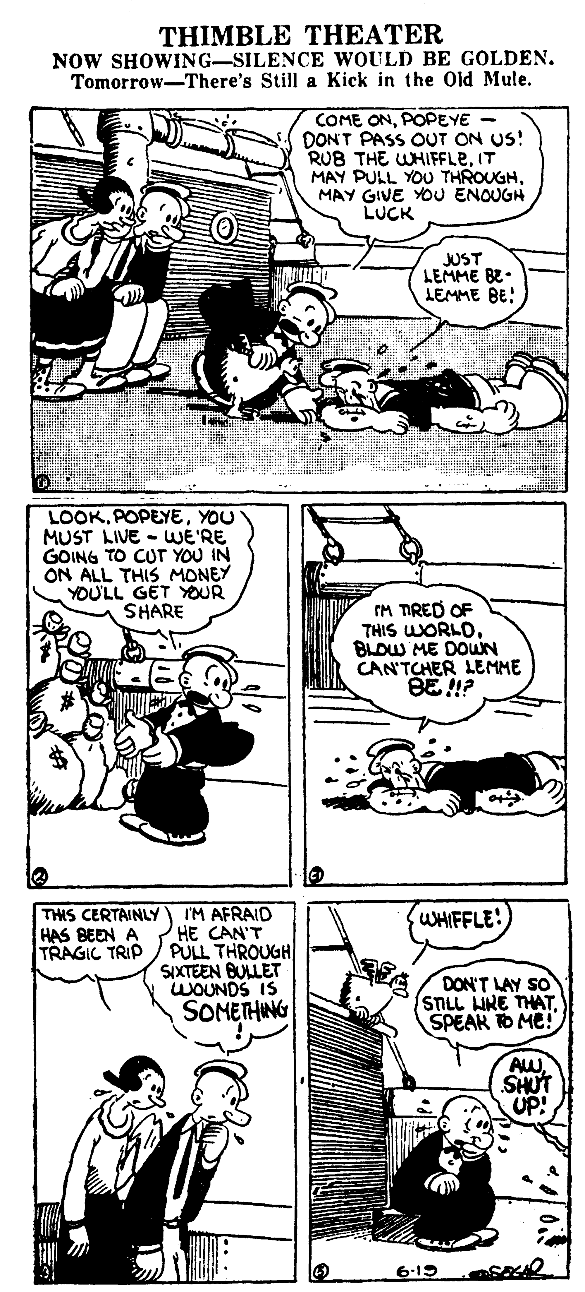 Line OCR: THIMBLE THEATER NOW SHOWING-SILENCE WOULD BE GOLDEN. Tomorrow-There's Still a Kick in the Old Mule. COME ONPOPEYE - DONT PASS OUT ON US! RUB THE WHIFFLEIT MAY PULL YOU THROUGHMAY GIVE YOU ENOUGH LUCK JUST LEMME BE. LEMME BE! LOOKYOU MUST LIVE - WE'RE GOING TO CUT YOU IN ON ALL THIS MONEY YOU'LL GET YOUR SHARE IM TRED OF THIS WORLDBLOW ME DOWN CAN'TCHER LEMME BE !? I'M AFRAID HE CAN'T PULL THROUGH SIXTEEN BULLET WOUNDS IS SOMETHING THIS CERTAINLY HAS BEEN A TRAGIC TRIP WHIFFLE! DON'T LAY SO STLL HRE THATSPEAK TO ME! AW SHUT UP! 6-19 THIMBLE THEATER NOW SHOWING-SILENCE WOULD BE GOLDEN. Tomorrow-There's Still a Kick in the Old Mule. COME ONPOPEYE - DONT PASS OUT ON US! RUB THE WHIFFLEIT MAY PULL YOU THROUGHMAY GIVE YOU ENOUGH LUCK JUST LEMME BE. LEMME BE! LOOKYOU MUST LIVE - WE'RE GOING TO CUT YOU IN ON ALL THIS MONEY YOU'LL GET YOUR SHARE IM TRED OF THIS WORLDBLOW ME DOWN CAN'TCHER LEMME BE !? I'M AFRAID HE CAN'T PULL THROUGH SIXTEEN BULLET WOUNDS IS SOMETHING THIS CERTAINLY HAS BEEN A TRAGIC TRIP WHIFFLE! DON'T LAY SO STLL HRE THATSPEAK TO ME! AW SHUT UP! 6-19