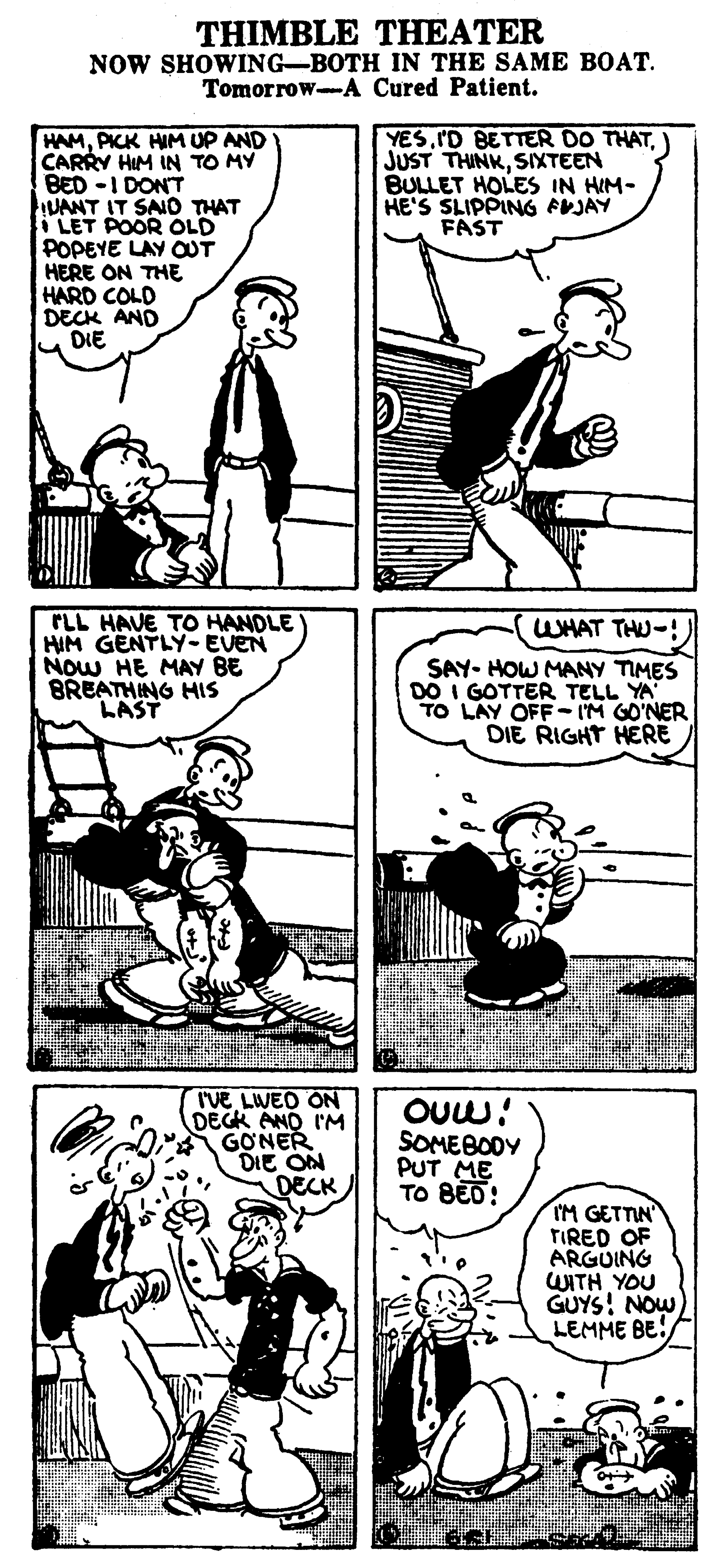 Line OCR: THIMBLE THEATER NOW SHOWING-BOTH IN THE SAME BOAT. Tomorrow-A Cured Patient. YES) JUST THINKSIXTEEN BULLET HOLES IN HIM- HE'S SLIPPING PVJAY FAST HAMPICK HIM UP AND CARRY HIM IN TO MY BED -I DONT UANT IT SAIO THAT LET POOR OLD POPEYE LAY OUT HERE ON THE HARD COLD DECK AND DIE TLL HAVE TO HANDLE HIM GENTLY-EVEN NOW HE MAY BE BREATHING HIS LAST WHAT THU-! SAY- HOW MANY TIMES DO I GOTTER TELL YA TO LAY OFF- I'M GO'NER DIE RIGHT HERE I'VE LWED ON DEGK AND I'M GONER DIE ON DECK OUw! SOMEBODY PUT ME TO BED! IM GETTIN' TIRED OF ARGUING WITH YOU GUYS! NOW LEMME BE! THIMBLE THEATER NOW SHOWING-BOTH IN THE SAME BOAT. Tomorrow-A Cured Patient. YES'D BETTER DO THAT) JUST THINKSIXTEEN BULLET HOLES IN HIM- HE'S SLIPPING PVJAY FAST HAMPICK HIM UP AND CARRY HIM IN TO MY BED -I DONT UANT IT SAIO THAT LET POOR OLD POPEYE LAY OUT HERE ON THE HARD COLD DECK AND DIE TLL HAVE TO HANDLE HIM GENTLY-EVEN NOW HE MAY BE BREATHING HIS LAST WHAT THU-! SAY- HOW MANY TIMES DO I GOTTER TELL YA TO LAY OFF- I'M GO'NER DIE RIGHT HERE I'VE LWED ON DEGK AND I'M GONER DIE ON DECK OUw! SOMEBODY PUT ME TO BED! IM GETTIN' TIRED OF ARGUING WITH YOU GUYS! NOW LEMME BE!