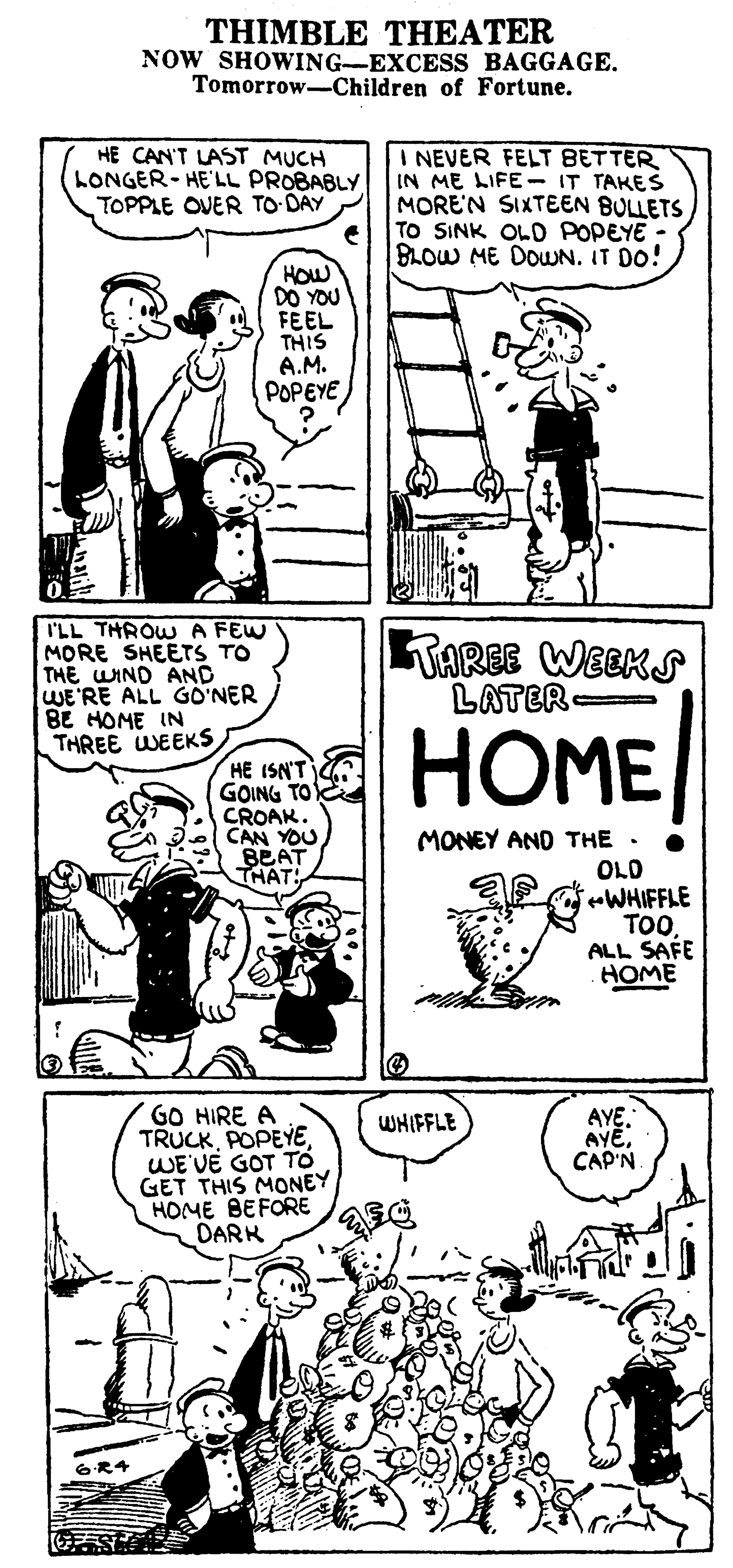 Cartoon OCR: THIMBLE THEATER NOW SHOWING-EXCESS BAGGAGE. Tomorrow-Children of Fortune. HE CAN'T LAST MUCH LONGER- HE'LL PROBABLY TOPPLE OVER TO DAY I NEVER FELT BETTER IN ME LIFE- IT TAKES MORE'N SIXTEEN BULLETS TO SINK OLD POPEYE; BLOW ME DOUN. IT DO! HOW DO YOU FEEL THIS A.M. POPEYE I'LL THROW A FEW MORE SHEETS TO THE WIND AND WE'RE ALL GO'NER BE HOME IN THREE WEEKS TAREE WEEKS LATER HOME HE ISN'T GOING TO CROAK. CAN YOU BEAT THAT. MONEY AND THE . OLD eWHIFFLE TOALL SAFE HOME GO HIRE A TRUCKWE'VE GOT TO GET THIS MONEY HOME BEFORE DARK WHIFFLE AYE CAP'N 6R4 THIMBLE THEATER NOW SHOWING-EXCESS BAGGAGE. Tomorrow-Children of Fortune. HE CAN'T LAST MUCH LONGER- HE'LL PROBABLY TOPPLE OVER TO DAY I NEVER FELT BETTER IN ME LIFE- IT TAKES MORE'N SIXTEEN BULLETS TO SINK OLD POPEYE; BLOW ME DOUN. IT DO! HOW DO YOU FEEL THIS A.M. POPEYE I'LL THROW A FEW MORE SHEETS TO THE WIND AND WE'RE ALL GO'NER BE HOME IN THREE WEEKS TAREE WEEKS LATER HOME HE ISN'T GOING TO CROAK. CAN YOU BEAT THAT. MONEY AND THE . OLD eWHIFFLE TOALL SAFE HOME GO HIRE A TRUCKWE'VE GOT TO GET THIS MONEY HOME BEFORE DARK WHIFFLE AYE CAP'N 6R4