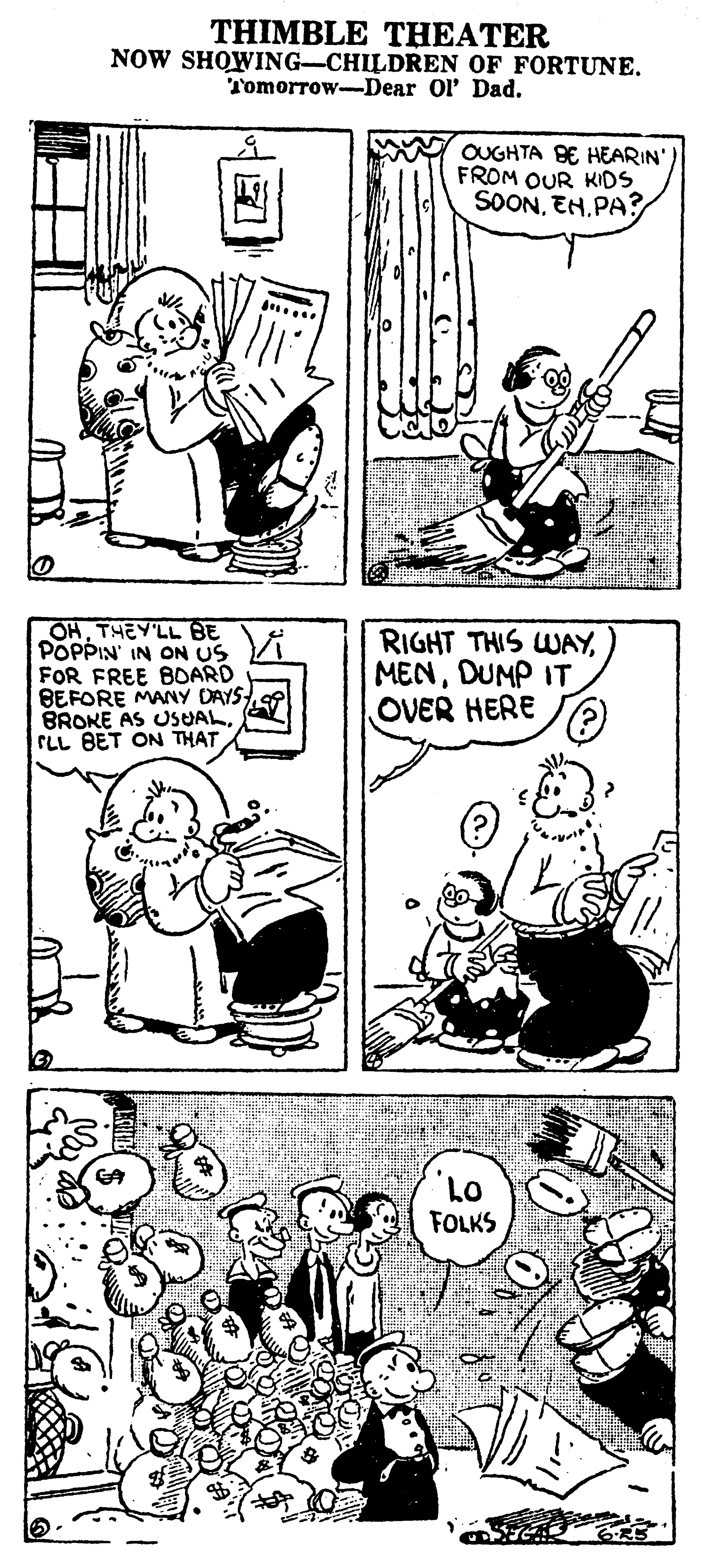 Organism OCR: THIMBLE THEATER NOW SHOWING-CHILDREN OF FORTUNE. Tomorrow-Dear Ol Dad. OUGHTA BE HEARIN' FROM OUR KIDS SOONEH.PA? OHTHEY'LL BE POPPIN' IN ON US FOR FREE BOARD BEFORE MANY DAYS BROKE AS USUALCLL BET ON THAT RIGHT THIS WAYDUMP IT OVER HERE FOLKS 6-R5 THIMBLE THEATER NOW SHOWING-CHILDREN OF FORTUNE. Tomorrow-Dear Ol Dad. OUGHTA BE HEARIN' FROM OUR KIDS SOONEH.PA? OHTHEY'LL BE POPPIN' IN ON US FOR FREE BOARD BEFORE MANY DAYS BROKE AS USUALCLL BET ON THAT RIGHT THIS WAYDUMP IT OVER HERE FOLKS 6-R5