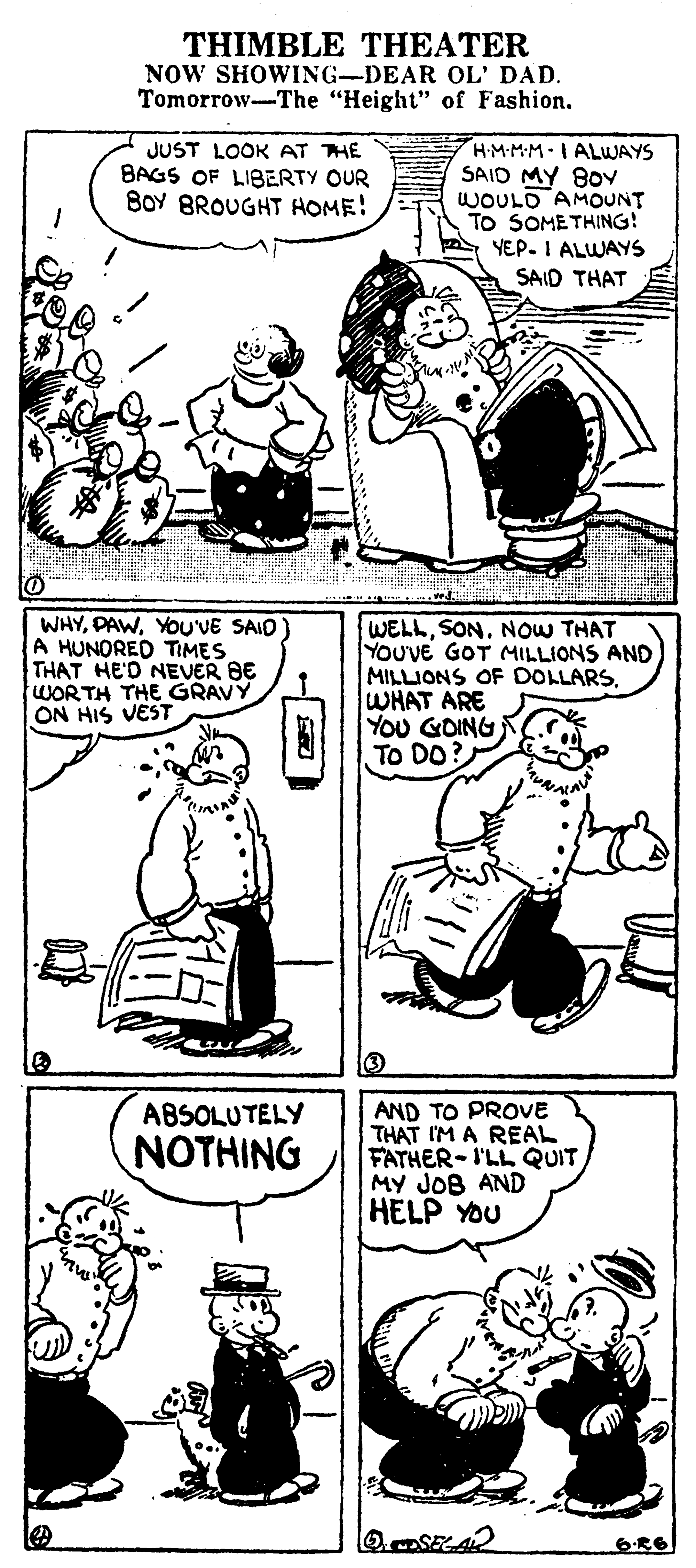 Font OCR: THIMBLE THEATER NOW SHOWING-DEAR OL' DAD. Tomorrow-The "Height" of Fashion. JUST LOOK AT THE BAGS OF LIBERTY OUR BOY BROUGHT HOME! HMMMIALWAYS SAID MY 8OY WOULD AMOUNT TO SOMETHING! YEP. I ALWAYS SAID THAT WHYYOUVE SAID) A HUNORED TIMES THAT HE'D NEVER BE WORTH THE GRAVY ON HIS VEST WELLSON. NOW THAT YOUVE GOT MILLIONS AND MILLIONS OF DOLLARSWHAT ARE YOU GOING To DO? AND TO PROVE THAT IM A REAL FATHER-I'LL QUIT MY JOB AND HELP YOU ABSOLUTELY ???H?NG 6?6 THIMBLE THEATER NOW SHOWING-DEAR OL' DAD. Tomorrow-The "Height" of Fashion. JUST LOOK AT THE BAGS OF LIBERTY OUR BOY BROUGHT HOME! HMMMIALWAYS SAID MY 8OY WOULD AMOUNT TO SOMETHING! YEP. I ALWAYS SAID THAT WHYYOUVE SAID) A HUNORED TIMES THAT HE'D NEVER BE WORTH THE GRAVY ON HIS VEST WELLSON. NOW THAT YOUVE GOT MILLIONS AND MILLIONS OF DOLLARSWHAT ARE YOU GOING To DO? AND TO PROVE THAT IM A REAL FATHER-I'LL QUIT MY JOB AND HELP YOU ABSOLUTELY ???H?NG 6 ? 6