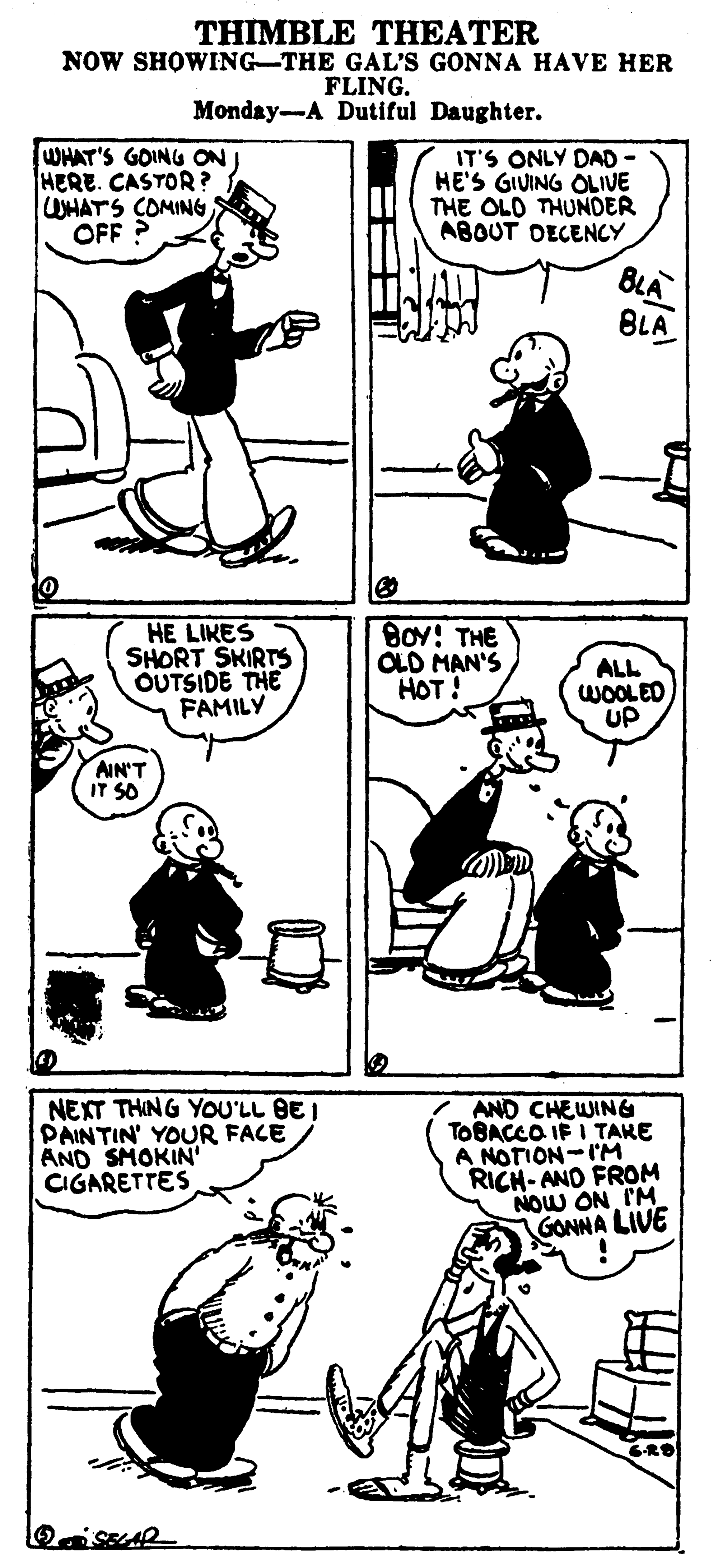 Style OCR: THIMBLE THEATER NOW SHOWING-THE GAL'S GONNA HAVE HER FLING. Monday-A Dutiful Daughter. WHAT'S GOING ON HERE. CASTOR? WHATS COMING OFF ? IT'S ONLY DAD - HE'S GIUING OLIVE THE OLO THUNDER ABOUT DECENCY BLA BLA HE LIKES SHORT SKIRTS OUTSIDE THE FAMILY BOY! THE CLD MAN'S HOT! ALL WOOLED UP ???:4 IT SO NEXT THING YOU'LL BE I PAINTIN' YOUR FACE AND SMOKIN' CIGARETTES AND CHEWING TOBACCO IF I TAKE A NOTION-IM RICH- AND FROM NOW ON I'M GONNA LIVE THIMBLE THEATER NOW SHOWING-THE GAL'S GONNA HAVE HER FLING. Monday-A Dutiful Daughter. WHAT'S GOING ON HERE. CASTOR? WHATS COMING OFF ? IT'S ONLY DAD - HE'S GIUING OLIVE THE OLO THUNDER ABOUT DECENCY BLA BLA HE LIKES SHORT SKIRTS OUTSIDE THE FAMILY BOY! THE CLD MAN'S HOT! ALL WOOLED UP ???:4 IT SO NEXT THING YOU'LL BE I PAINTIN' YOUR FACE AND SMOKIN' CIGARETTES AND CHEWING TOBACCO IF I TAKE A NOTION-IM RICH- AND FROM NOW ON I'M GONNA LIVE