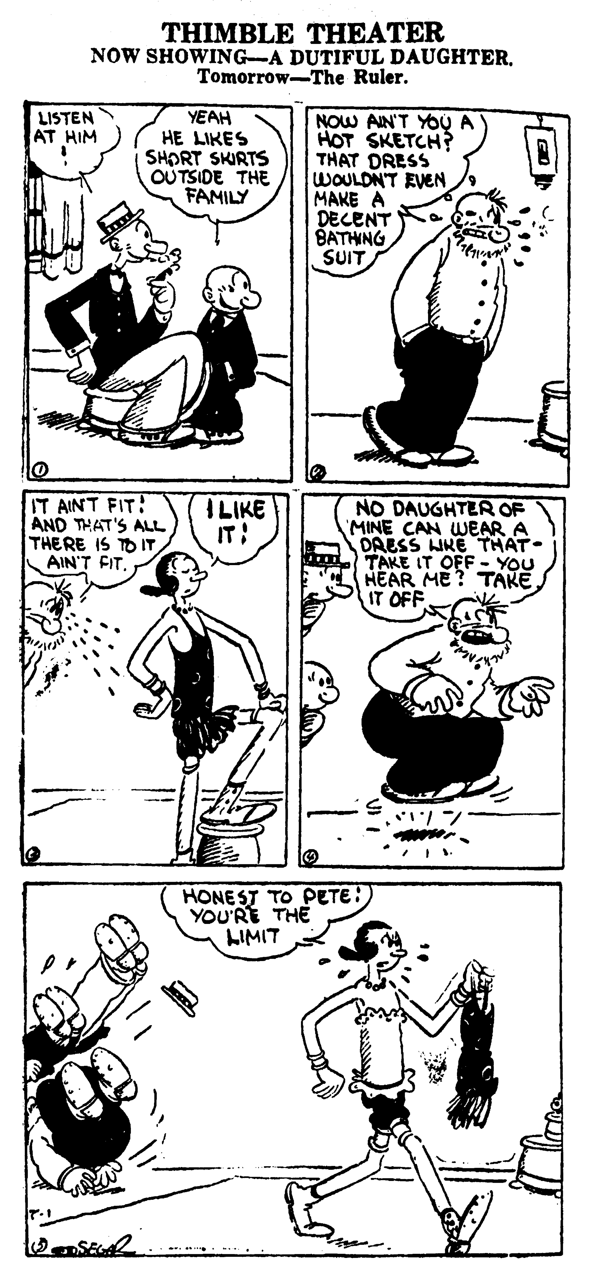 Line OCR: THIMBLE THEATER NOW SHOWING-A DUTIFUL DAUGHTER. Tomorrow-The Ruler. YEAH HE LIKES SHORT SKIRTS OUTSIDE THE FAMILY NOW AIN'T YOU A HOT SKETCH? THAT DRESS WOULDN'T EVEN MAKE A DECENT BATHNG SUIT LISTEN AT HIM IT AINT FIT: AND THAT'S ALL THERE IS TO IT AIN'T FITI LIKE IT: NO DAUGHTER OF MINE CAN WEAR A DAESS LIKE THAT. TAKE IT OFF - YOU HEAR ME? TAKE. IT OFF HONEST TO PETE: YOU'RE THE LIMIT THIMBLE THEATER NOW SHOWING-A DUTIFUL DAUGHTER. Tomorrow-The Ruler. YEAH HE LIKES SHORT SKIRTS OUTSIDE THE FAMILY NOW AIN'T YOU A HOT SKETCH? THAT DRESS WOULDN'T EVEN MAKE A DECENT BATHNG SUIT LISTEN AT HIM IT AINT FIT: AND THAT'S ALL THERE IS TO IT AIN'T FITI LIKE IT: NO DAUGHTER OF MINE CAN WEAR A DAESS LIKE THAT. TAKE IT OFF - YOU HEAR ME? TAKE. IT OFF HONEST TO PETE: YOU'RE THE LIMIT