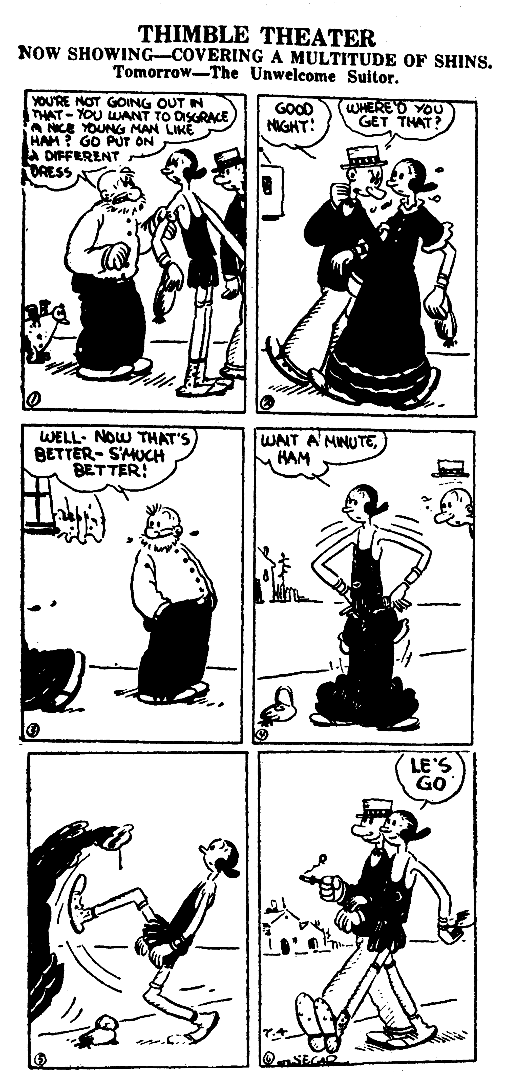 Line OCR: THIMBLE THEATER NOW SHOWING-COVERING A MULTITUDE OF SHINS. Tomorrow-The Unwelcome Suitor. YOU'RE NOT GOING OUT IN THAT - YOU WANT TO DSGRACE A NCE YOUNG MAN LIKE HAM? GO PuT ON A DIFFERENT ORESS GOOD NIGGHT: WHEREO YOU GET THAT? WELL. NOW THAT'S BETTER- SMUCH BETTER! WAIT A'MINUTEHAM LE'S GO THIMBLE THEATER NOW SHOWING-COVERING A MULTITUDE OF SHINS. Tomorrow-The Unwelcome Suitor. YOU'RE NOT GOING OUT IN THAT - YOU WANT TO DSGRACE A NCE YOUNG MAN LIKE HAM? GO PuT ON A DIFFERENT ORESS GOOD NIGGHT: WHEREO YOU GET THAT? WELL. NOW THAT'S BETTER- SMUCH BETTER! WAIT A'MINUTEHAM LE'S GO