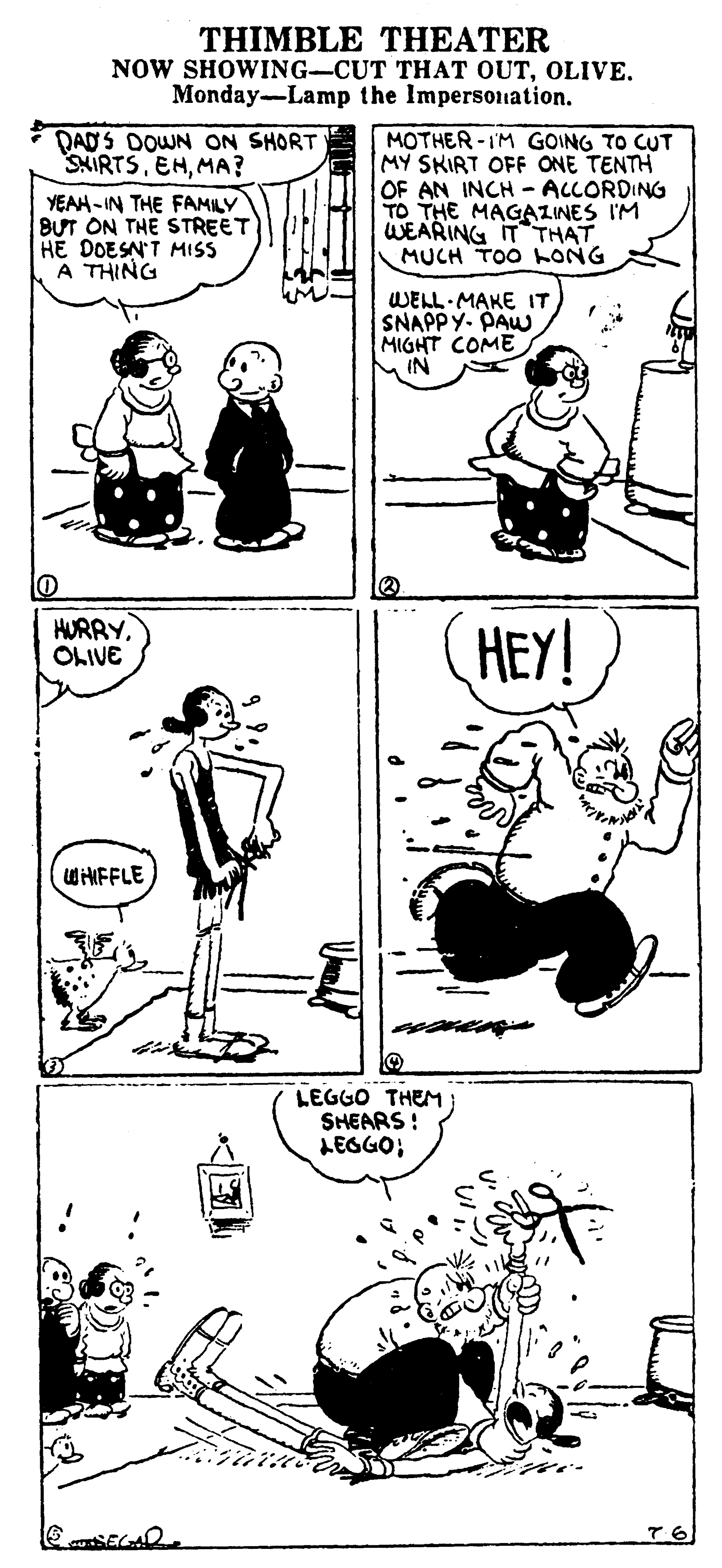 Style OCR: THIMBLE THEATER NOW SHOWING-CUT THAT OUTOLIVE. Monday-Lamp the Impersonation. DADS DOWN ON SHORT SNIRTSMA? YEAH-IN THE FAMILY BUT ON THE STREET HE DOESN'T MISS A THING MOTHER-IM GOING TO CUT MY SKIRT OFF ONE TENTH OF AN INCH - ALLORDING TO THE MAGAZINES I'M WEARING ITTHAT MUCH TOO LONG WELL MAKE IT SNAPPY- PAW MIGHT COME M IN HURRYOLIVE HEY! WHIFFLE LEGGO THEM SHEARS! LEGGO; 76 THIMBLE THEATER NOW SHOWING-CUT THAT OUTOLIVE. Monday-Lamp the Impersonation. DADS DOWN ON SHORT SNIRTSMA? YEAH-IN THE FAMILY BUT ON THE STREET HE DOESN'T MISS A THING MOTHER-IM GOING TO CUT MY SKIRT OFF ONE TENTH OF AN INCH - ALLORDING TO THE MAGAZINES I'M WEARING ITTHAT MUCH TOO LONG WELL MAKE IT SNAPPY- PAW MIGHT COME M IN HURRYOLIVE HEY! WHIFFLE LEGGO THEM SHEARS! LEGGO; 76