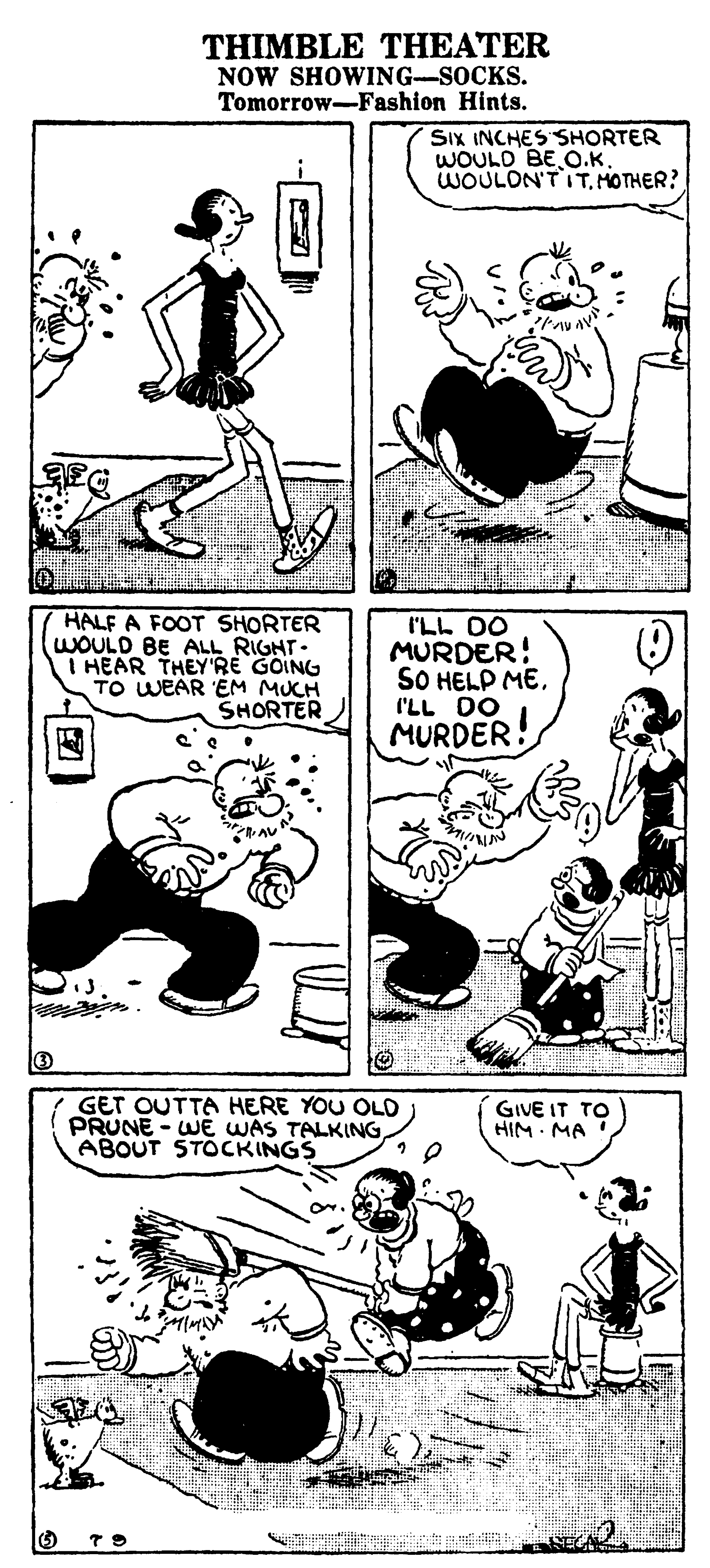 Line art OCR: THIMBLE THEATER NOW SHOWING-SOCKS. Tomorrow-Fashion Hints. SIx INCHESSHORTER WOULD BE O.K. WOULON'T ITHOTHER? HALF A FOOT SHORTER WOULD BE ALL RIGHT. I HEAR THEY'RE GOING TO WEAR 'EM MUCH SHORTER I'LL DO MURDER! SO HELP MEI'LL DO MURDER! GET OUTTA HERE YOU OLD PRUNE - WE WAS TALKINGABOUT STOCKINGS GIVE IT TO HIM MA THIMBLE THEATER NOW SHOWING-SOCKS. Tomorrow-Fashion Hints. SIx INCHESSHORTER WOULD BE O.K. WOULON'T ITHOTHER? HALF A FOOT SHORTER WOULD BE ALL RIGHT. I HEAR THEY'RE GOING TO WEAR 'EM MUCH SHORTER I'LL DO MURDER! SO HELP MEI'LL DO MURDER! GET OUTTA HERE YOU OLD PRUNE - WE WAS TALKINGABOUT STOCKINGS GIVE IT TO HIM MA