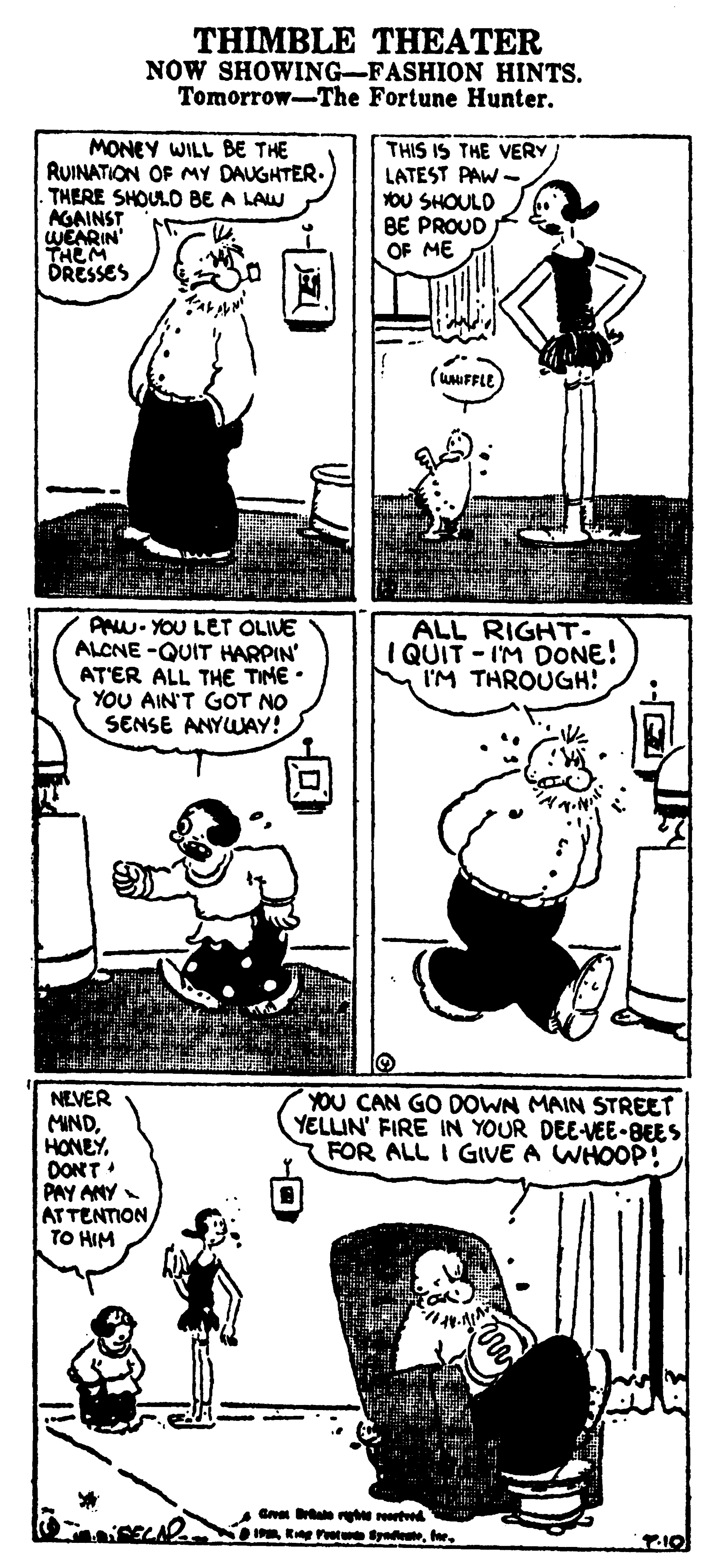 Illustration OCR: THIMBLE THEATER NOW SHOWING-FASHION HINTS. Tomorrow-The Fortune Hunter. MONEY WILL BE THE RUINATION OF MY DAUGHTER. THERE SHOULO BE A LAW AGAINST WEARIN' THEM DRESSES THIS IS THE VERY LATEST PAW OU SHOULD BE PROUD OF ME (UFFLE AAW- YOU LET OLIVE ALCNE -QUIT HARPIN' AT'ER ALL THE TIME • YOU AIN'T GOT NO SENSE ANYWAY! ALL RIGHT- I QUIT - IM DONE! I'M THROUGH! NEVER MINDDONT PAY ANY ATTENTION TO HIM YOU CAN GO DOWN MAIN STREET YELLIN' FIRE IN YOUR DEE-VEE-BEES FOR ALL I GIVE A WHOOP! G ale reartd oI R t yTHIMBLE THEATER NOW SHOWING-FASHION HINTS. Tomorrow-The Fortune Hunter. MONEY WILL BE THE RUINATION OF MY DAUGHTER. THERE SHOULO BE A LAW AGAINST WEARIN' THEM DRESSES THIS IS THE VERY LATEST PAW OU SHOULD BE PROUD OF ME (UFFLE AAW- YOU LET OLIVE ALCNE -QUIT HARPIN' AT'ER ALL THE TIME • YOU AIN'T GOT NO SENSE ANYWAY! ALL RIGHT- I QUIT - IM DONE! I'M THROUGH! NEVER MINDDONT PAY ANY ATTENTION TO HIM YOU CAN GO DOWN MAIN STREET YELLIN' FIRE IN YOUR DEE-VEE-BEES FOR ALL I GIVE A WHOOP! G ale reartd oI R t y
