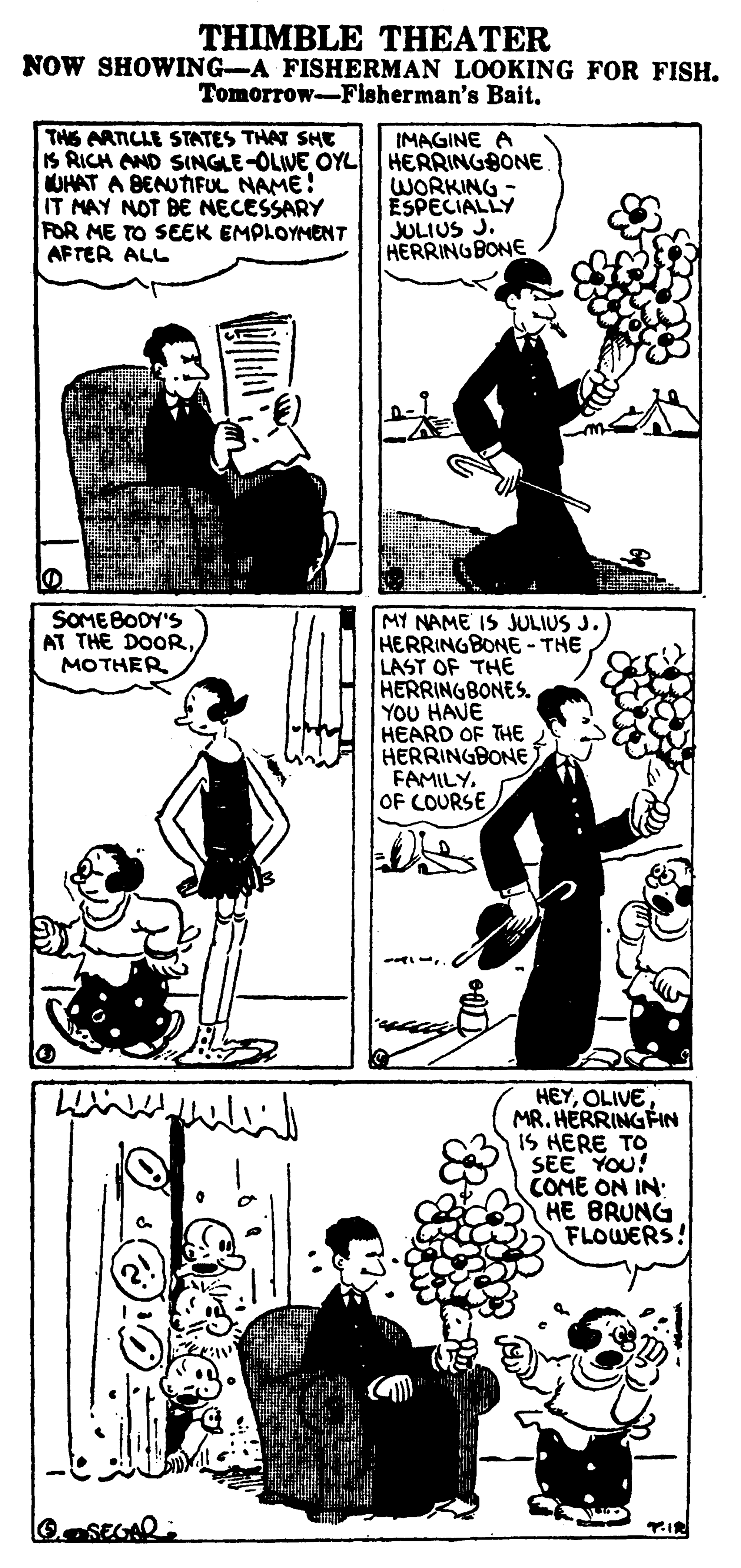 Art OCR: THIMBLE THEATER NOW SHOWING-A FISHERMAN LOOKING FOR FISH. Tomorrow-Fisherman's Bait. THS ARTICLE STATES THAT SHE IS RICH AND SINGLE-OLIVE OYL HERRINGBONE UHAT A BENUTIFUL NAME! IT MAY NOT BE NECESSARY FOR ME TO SEEK EMPLOYMENT AFTER ALL IMAGINE A WORKING ESPECIALLY JULIUS J. HERRINGBONE SOMEBODY'S AT THE DOORMOTHER MY NAME IS JULIUS J.) HERRINGBONE - THE LAST OF THE HERRINGBONES. YOU HAVE HEARD OF THE HERRINGBONE FAMILYOF COURSE HEYOLIVE MR. HERRINGFIN IS HERE TO SEE YOU! COME ON IN: HE BRUNG FLOWERS! THIMBLE THEATER NOW SHOWING-A FISHERMAN LOOKING FOR FISH. Tomorrow-Fisherman's Bait. THS ARTICLE STATES THAT SHE IS RICH AND SINGLE-OLIVE OYL HERRINGBONE UHAT A BENUTIFUL NAME! IT MAY NOT BE NECESSARY FOR ME TO SEEK EMPLOYMENT AFTER ALL IMAGINE A WORKING ESPECIALLY JULIUS J. HERRINGBONE SOMEBODY'S AT THE DOORMOTHER MY NAME IS JULIUS J.) HERRINGBONE - THE LAST OF THE HERRINGBONES. YOU HAVE HEARD OF THE HERRINGBONE FAMILYOF COURSE HEYOLIVE MR. HERRINGFIN IS HERE TO SEE YOU! COME ON IN: HE BRUNG FLOWERS!