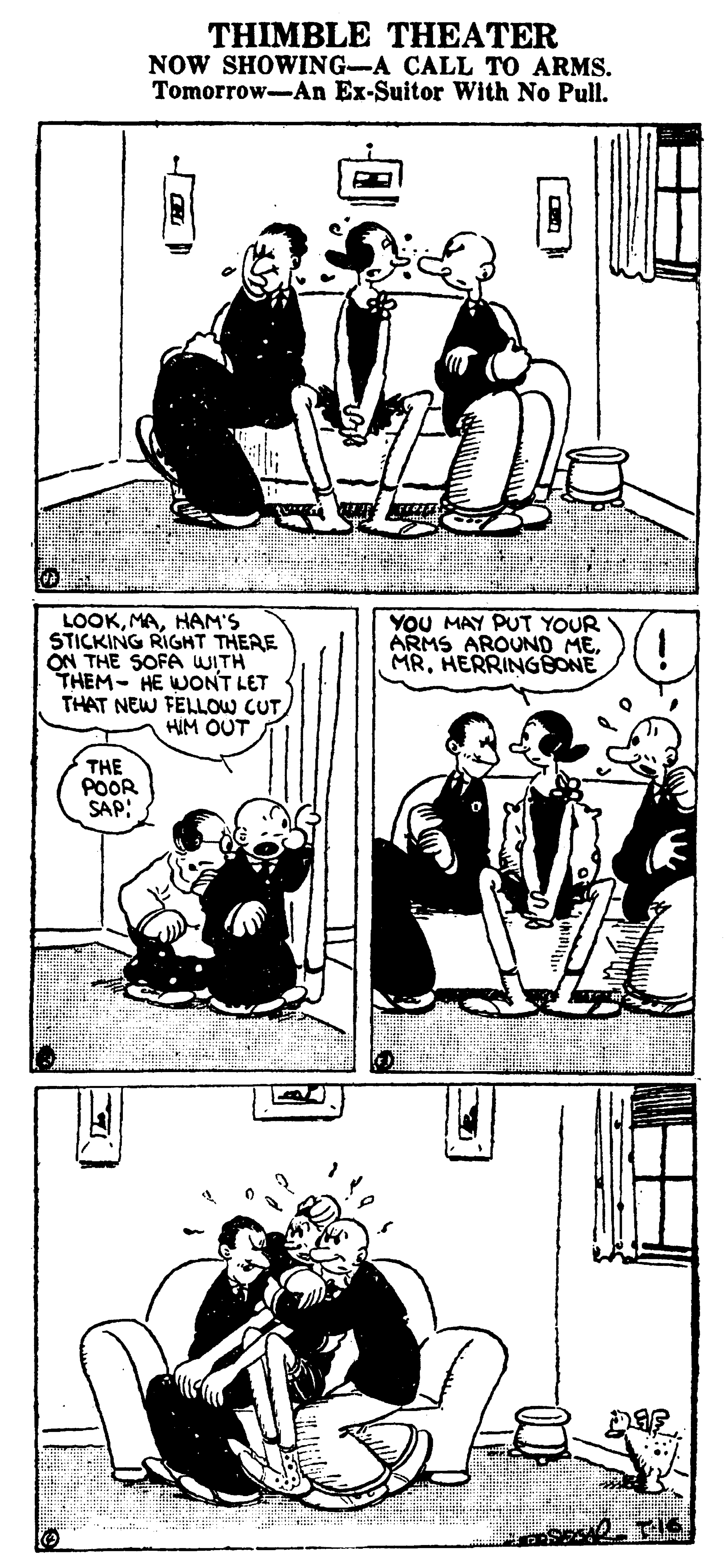 Parallel OCR: THIMBLE THEATER NOW SHOWING-A CALL TO ARMS. Tomorrow-An Ex-Suitor With No Pull. LOOKHAM'S STICKING RIGHT THERE ON THE SOFA WITH THEM- HE WONT LET THAT NEW FELLOW CUT HIM OUT YOU MAY PUT YOUR ARMS AROUND MEHERRINGBONE THE POOR SAP: THIMBLE THEATER NOW SHOWING-A CALL TO ARMS. Tomorrow-An Ex-Suitor With No Pull. LOOKHAM'S STICKING RIGHT THERE ON THE SOFA WITH THEM- HE WONT LET THAT NEW FELLOW CUT HIM OUT YOU MAY PUT YOUR ARMS AROUND MEHERRINGBONE THE POOR SAP: