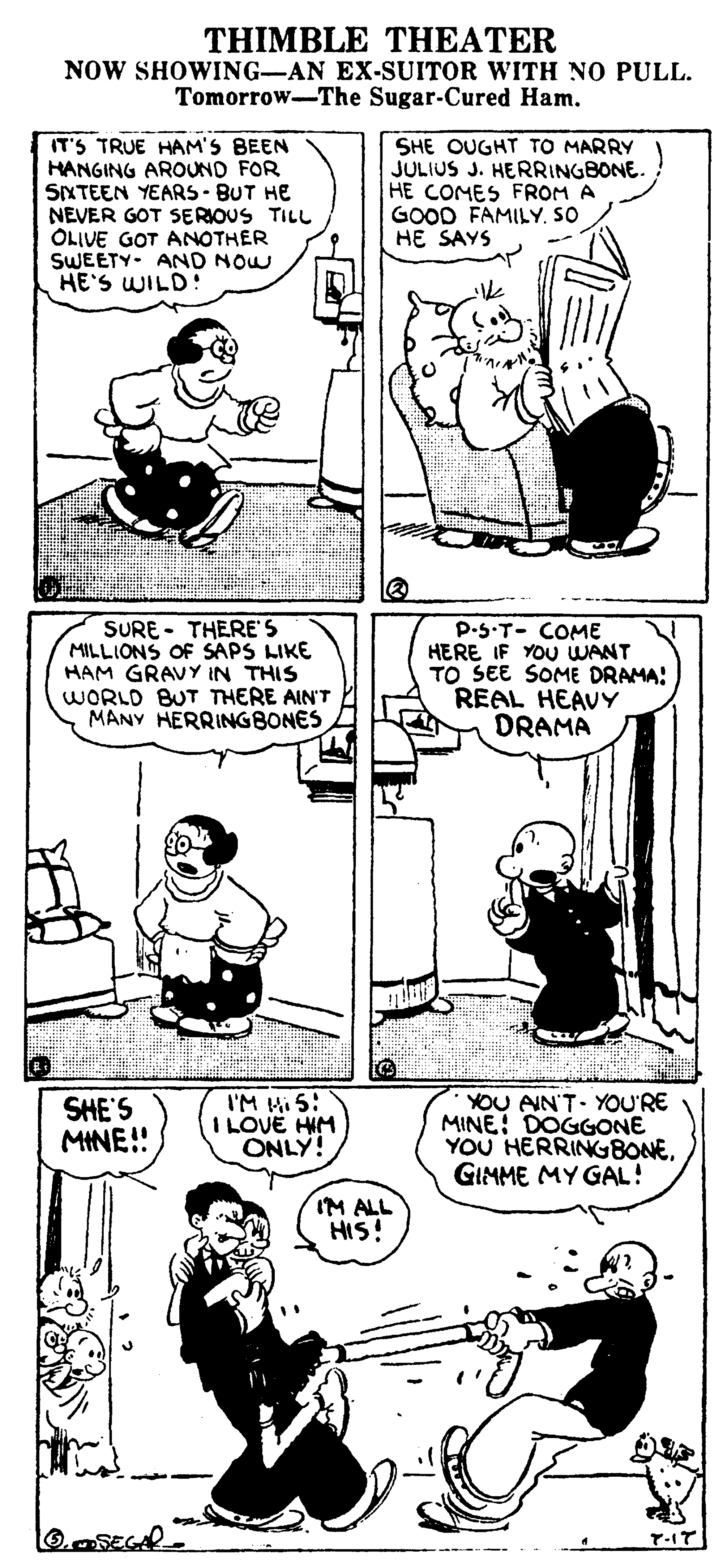 Black OCR: THIMBLE THEATER NOW SHOWING-AN EX-SUITOR WITH NO PULL. Tomorrow-The Sugar-Cured Ham. ----- IT'S TRUE HAM'S BEEN HANGING AROUND FOR SIXTEEN YEARS - BUT HE NEVER GOT SERIOUS TILL OLIVE GOT ANOTHER SWEETY- AND NOW HE'S WILD! SHE OUGHT TO MARRY JULIUS J. HERRINGBONE. HE COMES FROM A GOOD FAMILY. SO HE SAYS SURE - THERE'S MILLIONS OF SAPS LIKE HAM GRAVY IN THIS WORLD BUT THERE AIN'T MANY HERRINGBONES P.S.T- COME HERE IF YOU WANT TO SEE SOME DRAMA: REAL HEAVY DRAMA SHE'S MINE!! I'M Mi 5: I LOVE HIM ONLY! YOU AIN'T YOU'RE MINE: DOGGONE YOU HERRINGBONEGIMME MY GAL! IM ALL HIS! THIMBLE THEATER NOW SHOWING-AN EX-SUITOR WITH NO PULL. Tomorrow-The Sugar-Cured Ham. ----- IT'S TRUE HAM'S BEEN HANGING AROUND FOR SIXTEEN YEARS - BUT HE NEVER GOT SERIOUS TILL OLIVE GOT ANOTHER SWEETY- AND NOW HE'S WILD! SHE OUGHT TO MARRY JULIUS J. HERRINGBONE. HE COMES FROM A GOOD FAMILY. SO HE SAYS SURE - THERE'S MILLIONS OF SAPS LIKE HAM GRAVY IN THIS WORLD BUT THERE AIN'T MANY HERRINGBONES P.S.T- COME HERE IF YOU WANT TO SEE SOME DRAMA: REAL HEAVY DRAMA SHE'S MINE!! I'M Mi 5: I LOVE HIM ONLY! YOU AIN'T YOU'RE MINE: DOGGONE YOU HERRINGBONEGIMME MY GAL! IM ALL HIS!