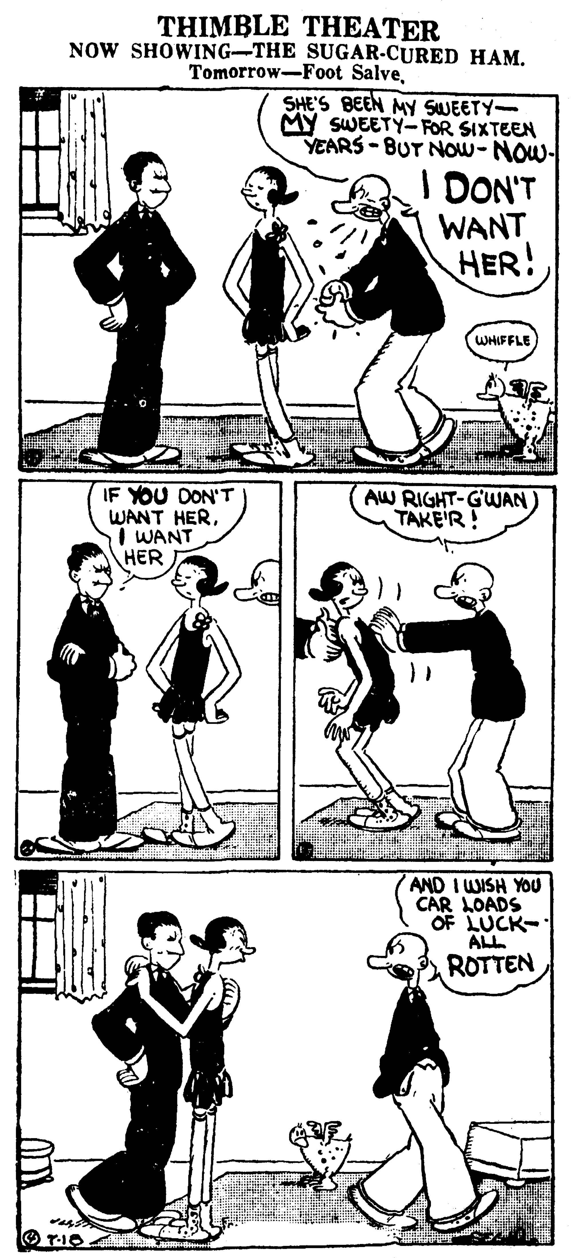 Black OCR: THIMBLE THEATER NOW SHOWING-THE SUGAR-CURED HAMSHE'S BEEN MY SWEETY- MY SWEETY- FOR SIXTEEN YEARS - BUT NOw-NOw- I DON'T WANT HER! WHIFFLE IF YOU DON'T WANT HERI WANT HER AW RIGHT-GWAN TAKE'R! AND I WISH YOU CAR LOADS OF LUCK- ALL ROTTEN THIMBLE THEATER NOW SHOWING-THE SUGAR-CURED HAMTomorrow-Foot SalveSHE'S BEEN MY SWEETY- MY SWEETY- FOR SIXTEEN YEARS - BUT NOw-NOw- I DON'T WANT HER! WHIFFLE IF YOU DON'T WANT HERI WANT HER AW RIGHT-GWAN TAKE'R! AND I WISH YOU CAR LOADS OF LUCK- ALL ROTTEN